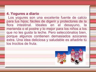 4.   Yogures a diario Los yogures son una excelente fuente de calcio para tus hijos; fáciles de digerir y protectores de la flora intestinal. Ideales en el desayuno, la merienda o el postre y lo mejor para los niños a los que no les gusta la leche. Pero selecciónalos bien, porque algunos contienen demasiados azúcares extra. Una idea deliciosa y saludable es añadirle tú los trocitos de fruta. 