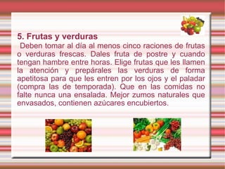 5. Frutas y verduras Deben tomar al día al menos cinco raciones de frutas o verduras frescas. Dales fruta de postre y cuando tengan hambre entre horas. Elige frutas que les llamen la atención y prepárales las verduras de forma apetitosa para que les entren por los ojos y el paladar (compra las de temporada). Que en las comidas no falte nunca una ensalada. Mejor zumos naturales que envasados, contienen azúcares encubiertos. 