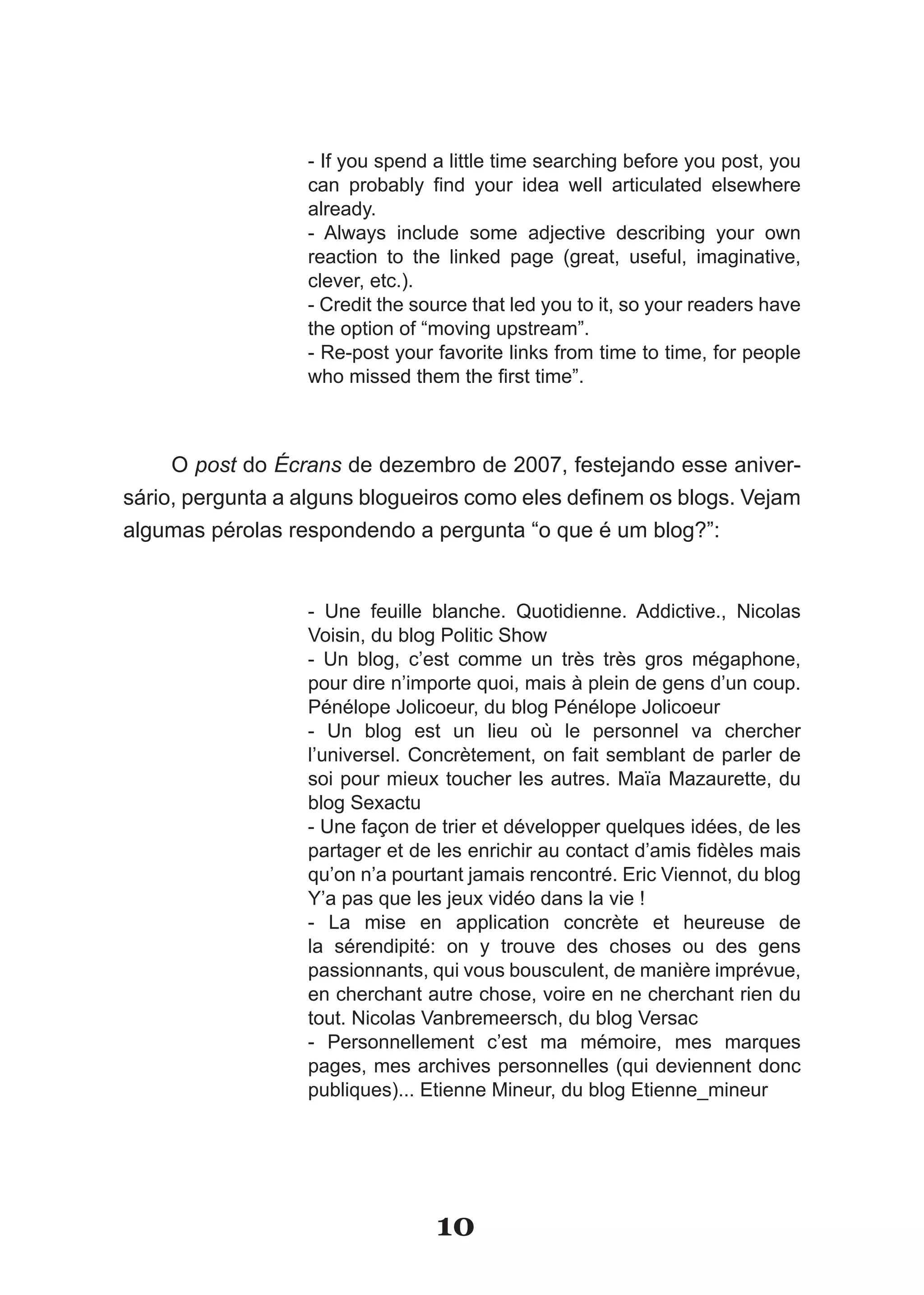 - If you spend a little time searching before you post, you
                  can­ probably­ find­ your­ idea­ well­ articulated­ elsewhere­
                  already.
                  - Always include some adjective describing your own
                  reaction to the linked page (great, useful, imaginative,
                  clever, etc.).
                  - Credit the source that led you to it, so your readers have
                  the option of “moving upstream”.
                  - Re-post your favorite links from time to time, for people
                  who­missed­them­the­first­time”.



     O post do Écrans de dezembro de 2007, festejando esse aniver-
sário,­pergunta­a­alguns­blogueiros­como­eles­definem­os­blogs.­Vejam­
algumas pérolas respondendo a pergunta “o que é um blog?”:


                  - Une feuille blanche. Quotidienne. Addictive., Nicolas
                  Voisin,­du­blog­Politic­Show
                  - Un blog, c’est comme un très très gros mégaphone,
                  pour dire n’importe quoi, mais à plein de gens d’un coup.
                  Pénélope Jolicoeur, du blog Pénélope Jolicoeur
                  - Un blog est un lieu où le personnel va chercher
                  l’universel. Concrètement, on fait semblant de parler de
                  soi pour mieux toucher les autres. Maïa Mazaurette, du
                  blog Sexactu
                  - Une façon de trier et développer quelques idées, de les
                  partager­et­de­les­enrichir­au­contact­d’amis­fidèles­mais­
                  qu’on­n’a­pourtant­jamais­rencontré.­Eric­Viennot,­du­blog­
                  Y’a pas que les jeux vidéo dans la vie !
                  - La mise en application concrète et heureuse de
                  la sérendipité: on y trouve des choses ou des gens
                  passionnants, qui vous bousculent, de manière imprévue,
                  en cherchant autre chose, voire en ne cherchant rien du
                  tout.­Nicolas­Vanbremeersch,­du­blog­Versac
                  - Personnellement c’est ma mémoire, mes marques
                  pages, mes archives personnelles (qui deviennent donc
                  publiques)... Etienne Mineur, du blog Etienne_mineur




                                 10
 
