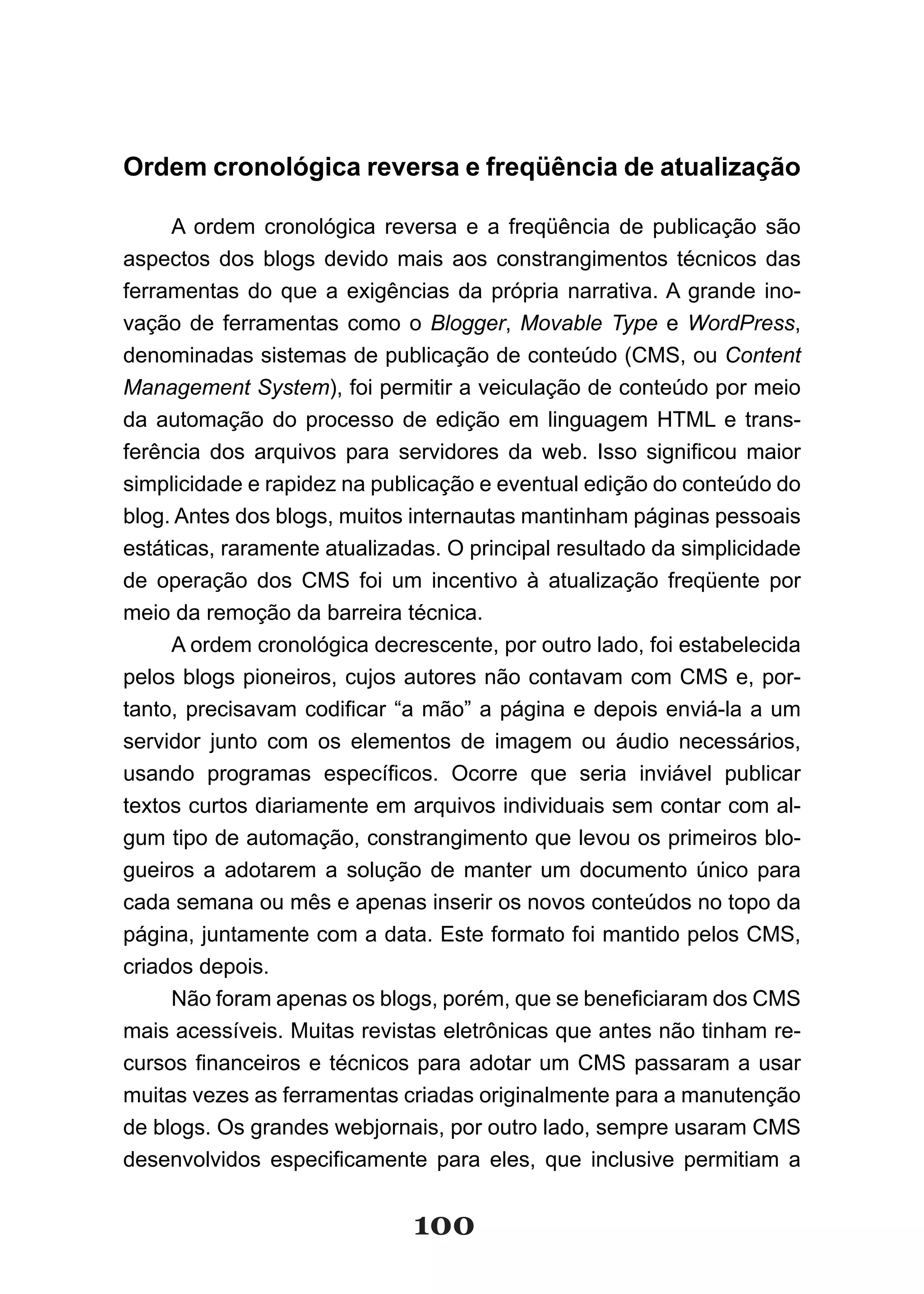 Ordem cronológica reversa e freqüência de atualização

     A ordem cronológica reversa e a freqüência de publicação são
aspectos dos blogs devido mais aos constrangimentos técnicos das
ferramentas do que a exigências da própria narrativa. A grande ino-
vação de ferramentas como o Blogger, Movable Type e WordPress,
denominadas sistemas de publicação de conteúdo (CMS, ou Content
Management System), foi permitir a veiculação de conteúdo por meio
da automação do processo de edição em linguagem HTML e trans-
ferência dos arquivos para servidores da web. Isso significou maior
simplicidade e rapidez na publicação e eventual edição do conteúdo do
blog. Antes dos blogs, muitos internautas mantinham páginas pessoais
estáticas, raramente atualizadas. O principal resultado da simplicidade
de operação dos CMS foi um incentivo à atualização freqüente por
meio da remoção da barreira técnica.
     A ordem cronológica decrescente, por outro lado, foi estabelecida
pelos blogs pioneiros, cujos autores não contavam com CMS e, por-
tanto, precisavam codificar “a mão” a página e depois enviá­la a um
servidor junto com os elementos de imagem ou áudio necessários,
usando programas específicos. Ocorre que seria inviável publicar
textos curtos diariamente em arquivos individuais sem contar com al-
gum tipo de automação, constrangimento que levou os primeiros blo-
gueiros a adotarem a solução de manter um documento único para
cada semana ou mês e apenas inserir os novos conteúdos no topo da
página, juntamente com a data. Este formato foi mantido pelos CMS,
criados depois.
     Não foram apenas os blogs, porém, que se beneficiaram dos CMS
mais acessíveis. Muitas revistas eletrônicas que antes não tinham re-
cursos financeiros e técnicos para adotar um CMS passaram a usar
muitas vezes as ferramentas criadas originalmente para a manutenção
de blogs. Os grandes webjornais, por outro lado, sempre usaram CMS
desenvolvidos especificamente para eles, que inclusive permitiam a


                              100
 