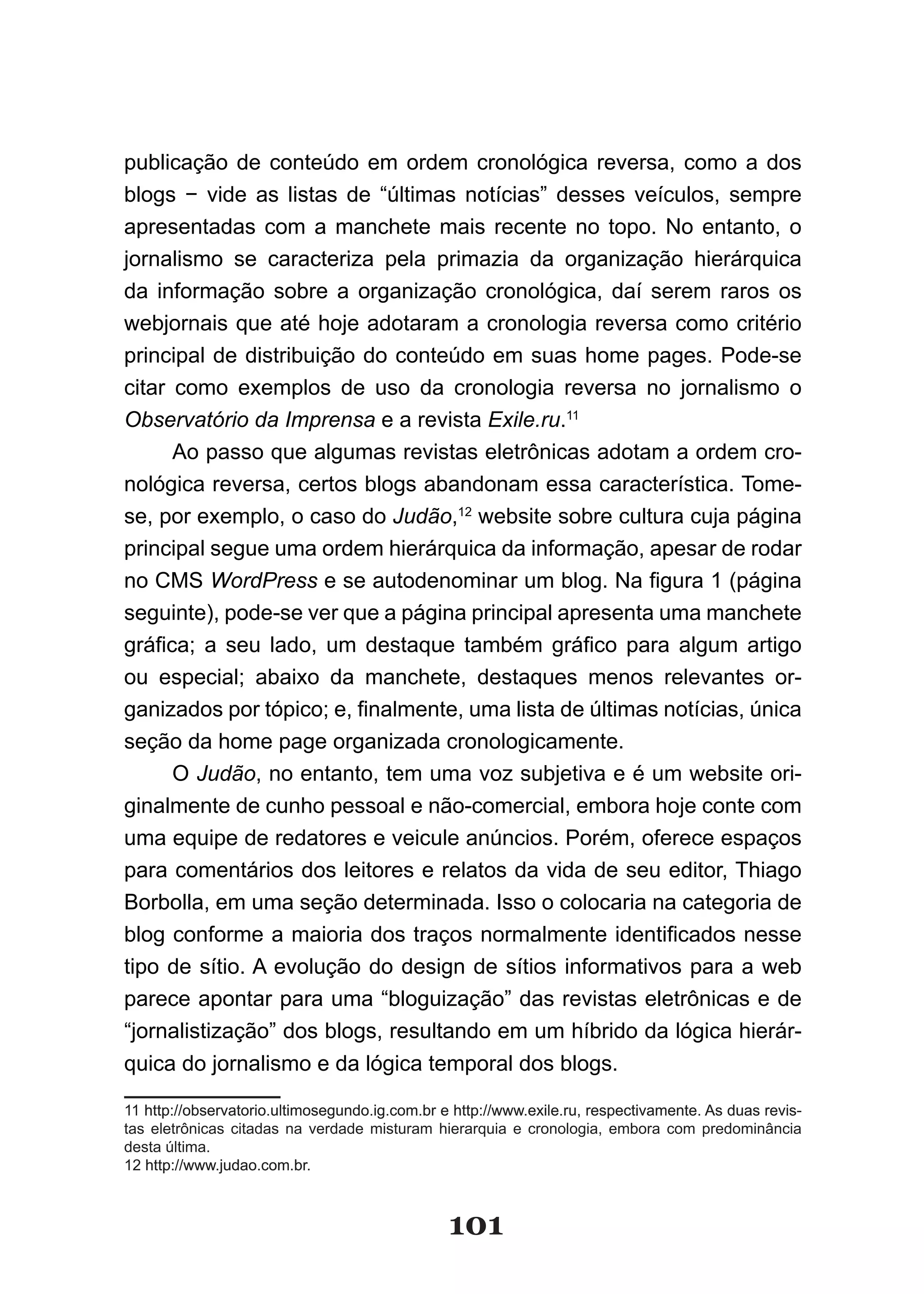 publicação de conteúdo em ordem cronológica reversa, como a dos
blogs − vide as listas de “últimas notícias” desses veículos, sempre
apresentadas com a manchete mais recente no topo. No entanto, o
jornalismo se caracteriza pela primazia da organização hierárquica
da informação sobre a organização cronológica, daí serem raros os
webjornais que até hoje adotaram a cronologia reversa como critério
principal de distribuição do conteúdo em suas home pages. Pode-se
citar como exemplos de uso da cronologia reversa no jornalismo o
Observatório da Imprensa e a revista Exile.ru.11
      Ao passo que algumas revistas eletrônicas adotam a ordem cro-
nológica reversa, certos blogs abandonam essa característica. Tome-
se, por exemplo, o caso do Judão,12 website sobre cultura cuja página
principal segue uma ordem hierárquica da informação, apesar de rodar
no CMS WordPress e se autodenominar um blog. Na figura 1 (página
seguinte), pode-se ver que a página principal apresenta uma manchete
gráfica; a seu lado, um destaque também gráfico para algum artigo
ou especial; abaixo da manchete, destaques menos relevantes or-
ganizados por tópico; e, finalmente, uma lista de últimas notícias, única
seção da home page organizada cronologicamente.
      O Judão, no entanto, tem uma voz subjetiva e é um website ori-
ginalmente de cunho pessoal e não-comercial, embora hoje conte com
uma equipe de redatores e veicule anúncios. Porém, oferece espaços
para comentários dos leitores e relatos da vida de seu editor, Thiago
Borbolla, em uma seção determinada. Isso o colocaria na categoria de
blog conforme a maioria dos traços normalmente identificados nesse
tipo de sítio. A evolução do design de sítios informativos para a web
parece apontar para uma “bloguização” das revistas eletrônicas e de
“jornalistização” dos blogs, resultando em um híbrido da lógica hierár-
quica do jornalismo e da lógica temporal dos blogs.

11 http://observatorio.ultimosegundo.ig.com.br e http://www.exile.ru, respectivamente. As duas revis-
tas eletrônicas citadas na verdade misturam hierarquia e cronologia, embora com predominância
desta última.
12 http://www.judao.com.br.



                                                101
 