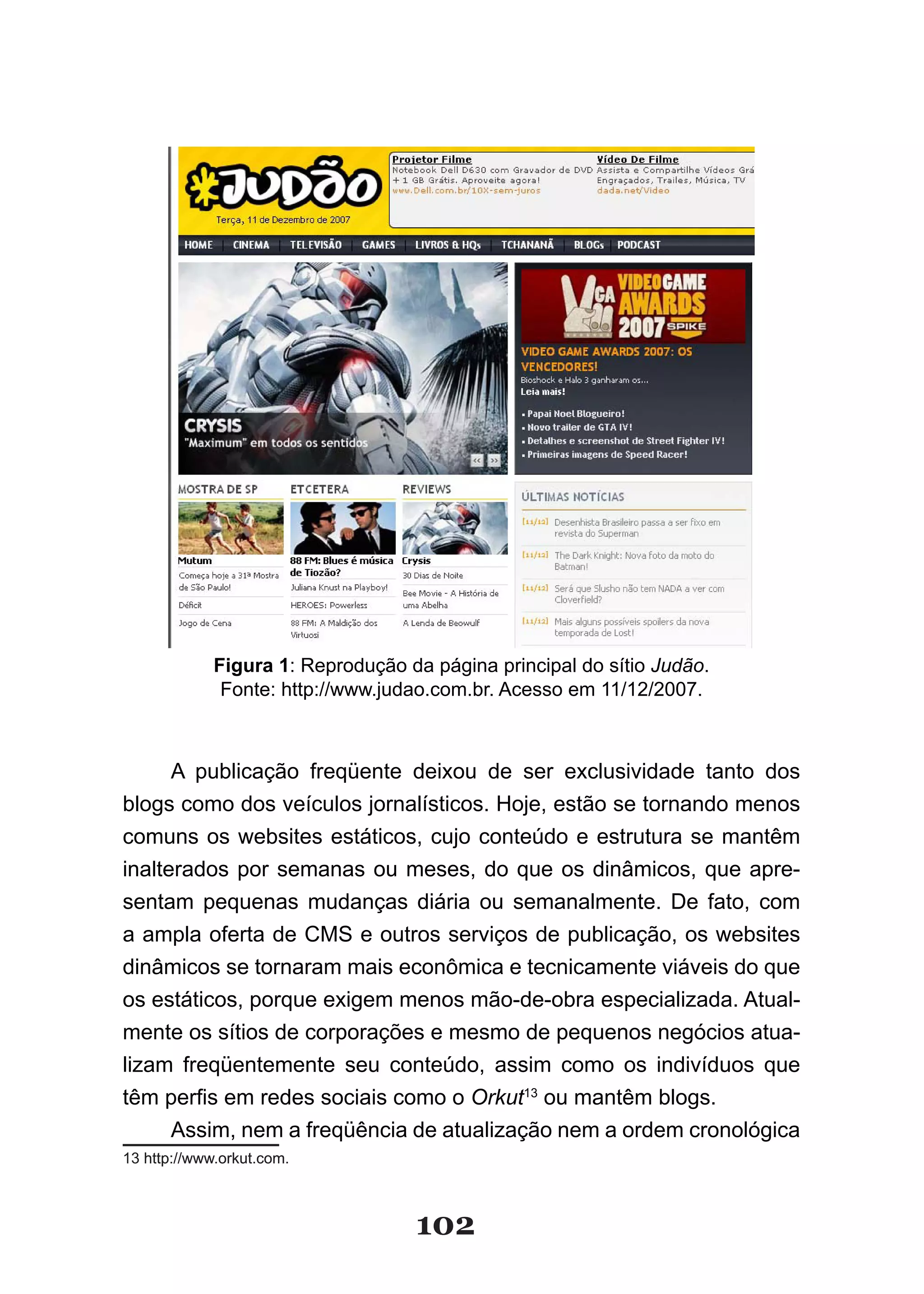 Figura 1: Reprodução da página principal do sítio Judão.
              Fonte: http://www.judao.com.br. Acesso em 11/12/2007.



      A publicação freqüente deixou de ser exclusividade tanto dos
blogs como dos veículos jornalísticos. Hoje, estão se tornando menos
comuns os websites estáticos, cujo conteúdo e estrutura se mantêm
inalterados por semanas ou meses, do que os dinâmicos, que apre-
sentam pequenas mudanças diária ou semanalmente. De fato, com
a ampla oferta de CMS e outros serviços de publicação, os websites
dinâmicos se tornaram mais econômica e tecnicamente viáveis do que
os estáticos, porque exigem menos mão-de-obra especializada. Atual-
mente os sítios de corporações e mesmo de pequenos negócios atua-
lizam freqüentemente seu conteúdo, assim como os indivíduos que
têm perfis em redes sociais como o Orkut13 ou mantêm blogs.
      Assim, nem a freqüência de atualização nem a ordem cronológica
13 http://www.orkut.com.



                                   102
 