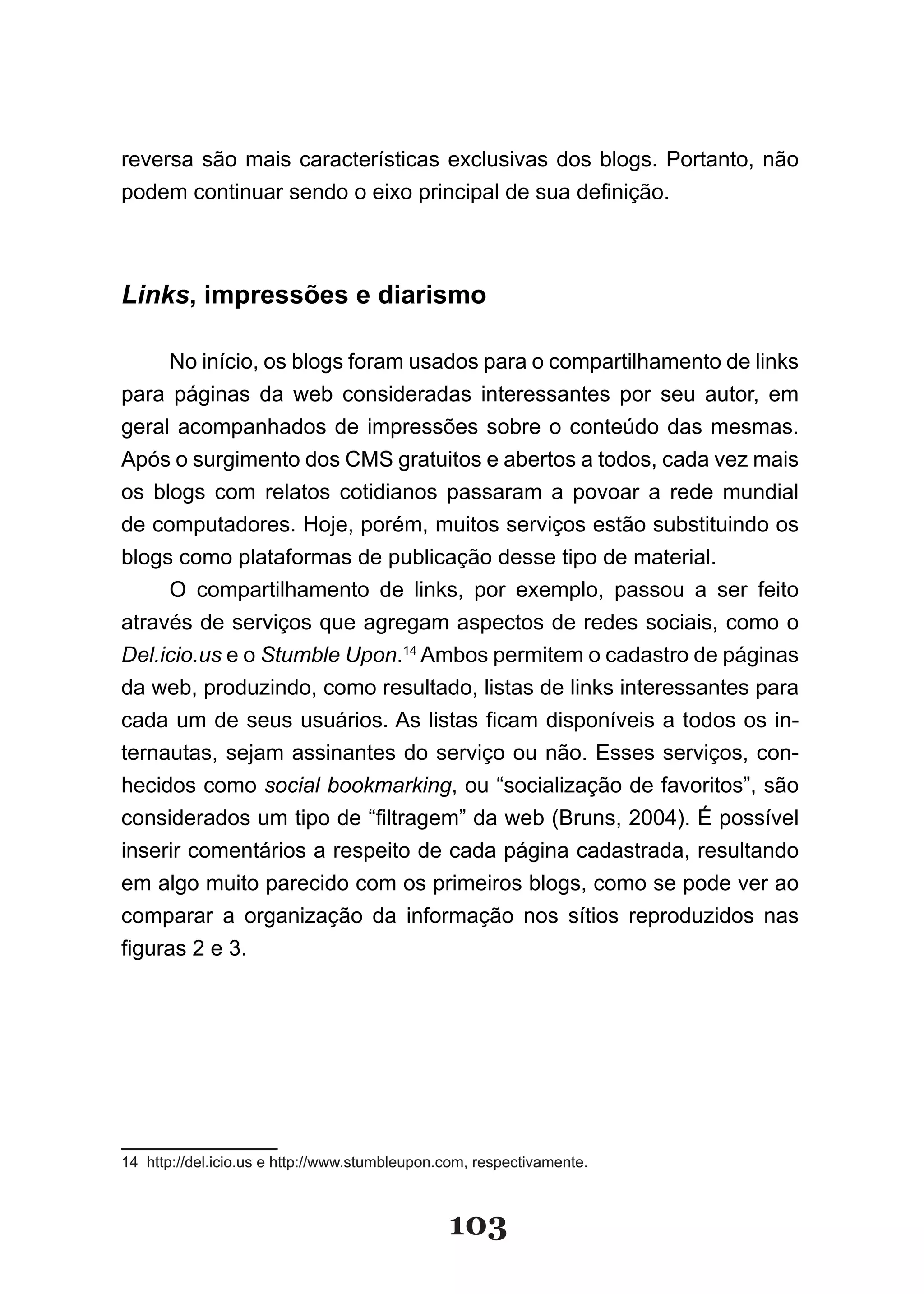 reversa são mais características exclusivas dos blogs. Portanto, não
podem continuar sendo o eixo principal de sua definição.



Links, impressões e diarismo

     No início, os blogs foram usados para o compartilhamento de links
para páginas da web consideradas interessantes por seu autor, em
geral acompanhados de impressões sobre o conteúdo das mesmas.
Após o surgimento dos CMS gratuitos e abertos a todos, cada vez mais
os blogs com relatos cotidianos passaram a povoar a rede mundial
de computadores. Hoje, porém, muitos serviços estão substituindo os
blogs como plataformas de publicação desse tipo de material.
     O compartilhamento de links, por exemplo, passou a ser feito
através de serviços que agregam aspectos de redes sociais, como o
Del.icio.us e o Stumble Upon.14 Ambos permitem o cadastro de páginas
da web, produzindo, como resultado, listas de links interessantes para
cada um de seus usuários. As listas ficam disponíveis a todos os in­
ternautas, sejam assinantes do serviço ou não. Esses serviços, con-
hecidos como social bookmarking, ou “socialização de favoritos”, são
considerados um tipo de “filtragem” da web (Bruns, 2004). É possível
inserir comentários a respeito de cada página cadastrada, resultando
em algo muito parecido com os primeiros blogs, como se pode ver ao
comparar a organização da informação nos sítios reproduzidos nas
figuras 2 e 3.




14 http://del.icio.us e http://www.stumbleupon.com, respectivamente.



                                               103
 