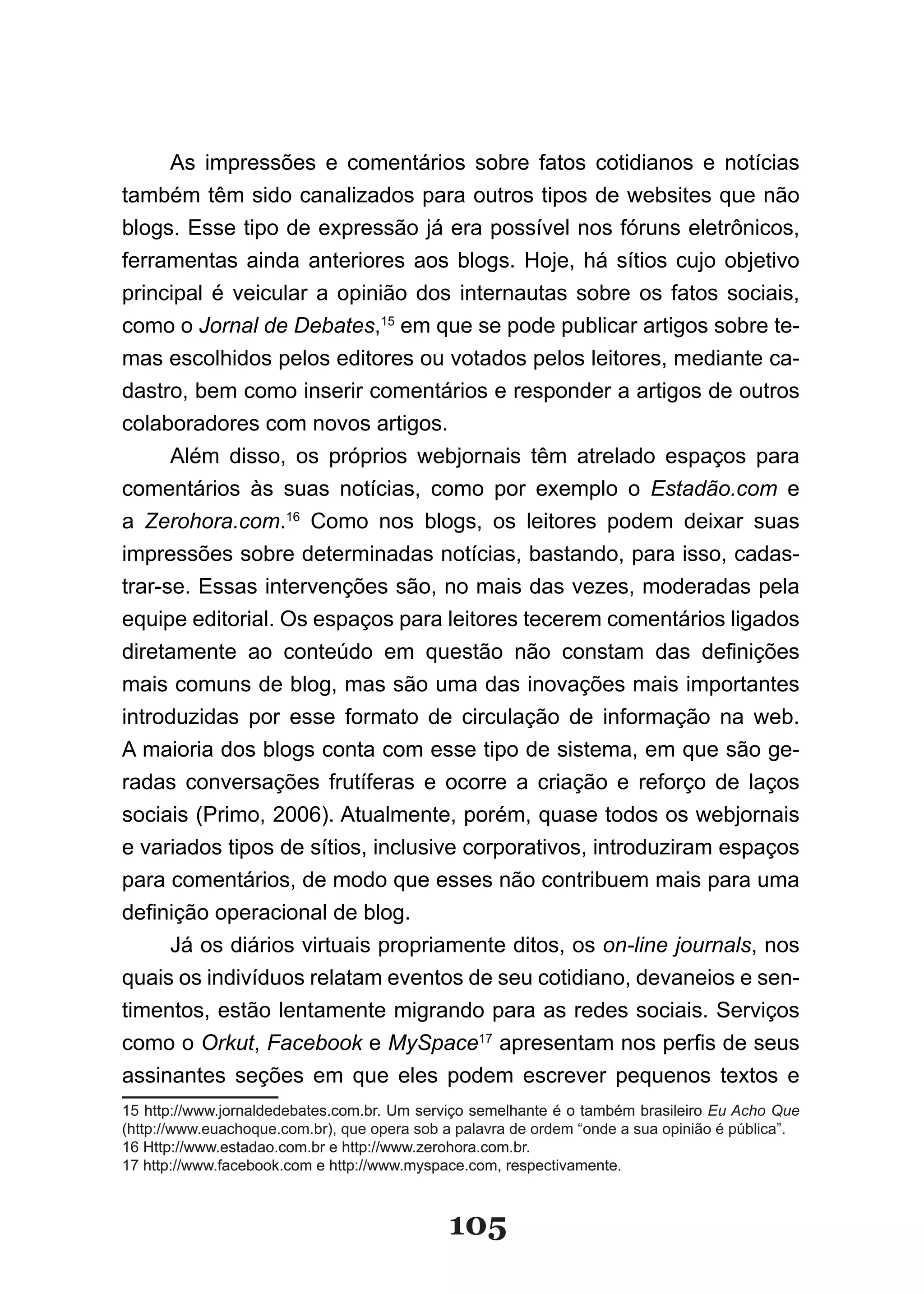 As impressões e comentários sobre fatos cotidianos e notícias
também têm sido canalizados para outros tipos de websites que não
blogs. Esse tipo de expressão já era possível nos fóruns eletrônicos,
ferramentas ainda anteriores aos blogs. Hoje, há sítios cujo objetivo
principal é veicular a opinião dos internautas sobre os fatos sociais,
como o Jornal de Debates,15 em que se pode publicar artigos sobre te-
mas escolhidos pelos editores ou votados pelos leitores, mediante ca-
dastro, bem como inserir comentários e responder a artigos de outros
colaboradores com novos artigos.
      Além disso, os próprios webjornais têm atrelado espaços para
comentários às suas notícias, como por exemplo o Estadão.com e
a Zerohora.com.16 Como nos blogs, os leitores podem deixar suas
impressões sobre determinadas notícias, bastando, para isso, cadas-
trar-se. Essas intervenções são, no mais das vezes, moderadas pela
equipe editorial. Os espaços para leitores tecerem comentários ligados
diretamente ao conteúdo em questão não constam das definições
mais comuns de blog, mas são uma das inovações mais importantes
introduzidas por esse formato de circulação de informação na web.
A maioria dos blogs conta com esse tipo de sistema, em que são ge-
radas conversações frutíferas e ocorre a criação e reforço de laços
sociais (Primo, 2006). Atualmente, porém, quase todos os webjornais
e variados tipos de sítios, inclusive corporativos, introduziram espaços
para comentários, de modo que esses não contribuem mais para uma
definição operacional de blog.
      Já os diários virtuais propriamente ditos, os on-line journals, nos
quais os indivíduos relatam eventos de seu cotidiano, devaneios e sen-
timentos, estão lentamente migrando para as redes sociais. Serviços
como o Orkut, Facebook e MySpace17 apresentam nos perfis de seus
assinantes seções em que eles podem escrever pequenos textos e
15 http://www.jornaldedebates.com.br. Um serviço semelhante é o também brasileiro Eu Acho Que
(http://www.euachoque.com.br), que opera sob a palavra de ordem “onde a sua opinião é pública”.
16 Http://www.estadao.com.br e http://www.zerohora.com.br.
17 http://www.facebook.com e http://www.myspace.com, respectivamente.



                                             105
 
