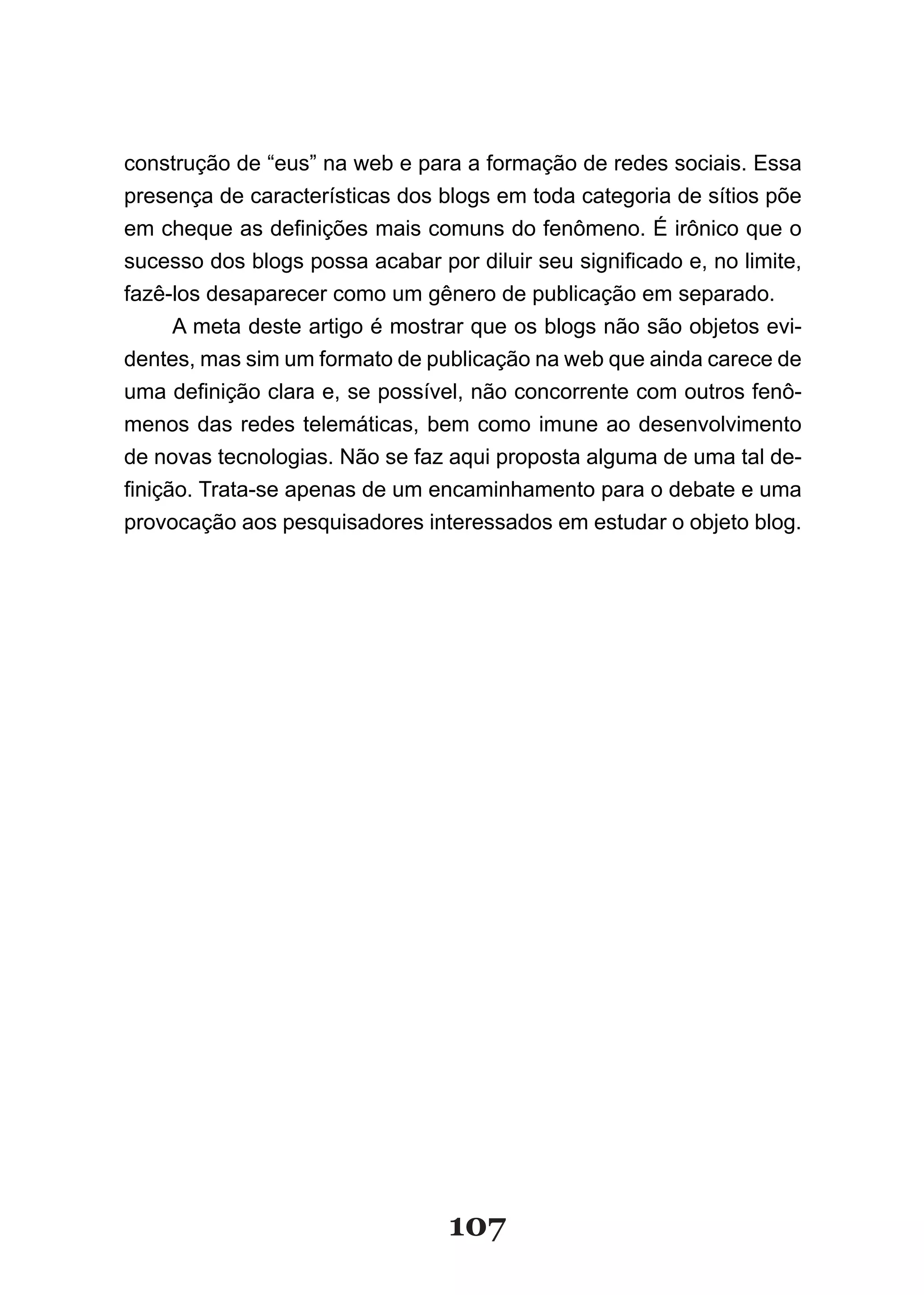 construção de “eus” na web e para a formação de redes sociais. Essa
presença de características dos blogs em toda categoria de sítios põe
em cheque as definições mais comuns do fenômeno. É irônico que o
sucesso dos blogs possa acabar por diluir seu significado e, no limite,
fazê-los desaparecer como um gênero de publicação em separado.
      A meta deste artigo é mostrar que os blogs não são objetos evi-
dentes, mas sim um formato de publicação na web que ainda carece de
uma definição clara e, se possível, não concorrente com outros fenô­
menos das redes telemáticas, bem como imune ao desenvolvimento
de novas tecnologias. Não se faz aqui proposta alguma de uma tal de-
finição. Trata­se apenas de um encaminhamento para o debate e uma
provocação aos pesquisadores interessados em estudar o objeto blog.




                                  107
 