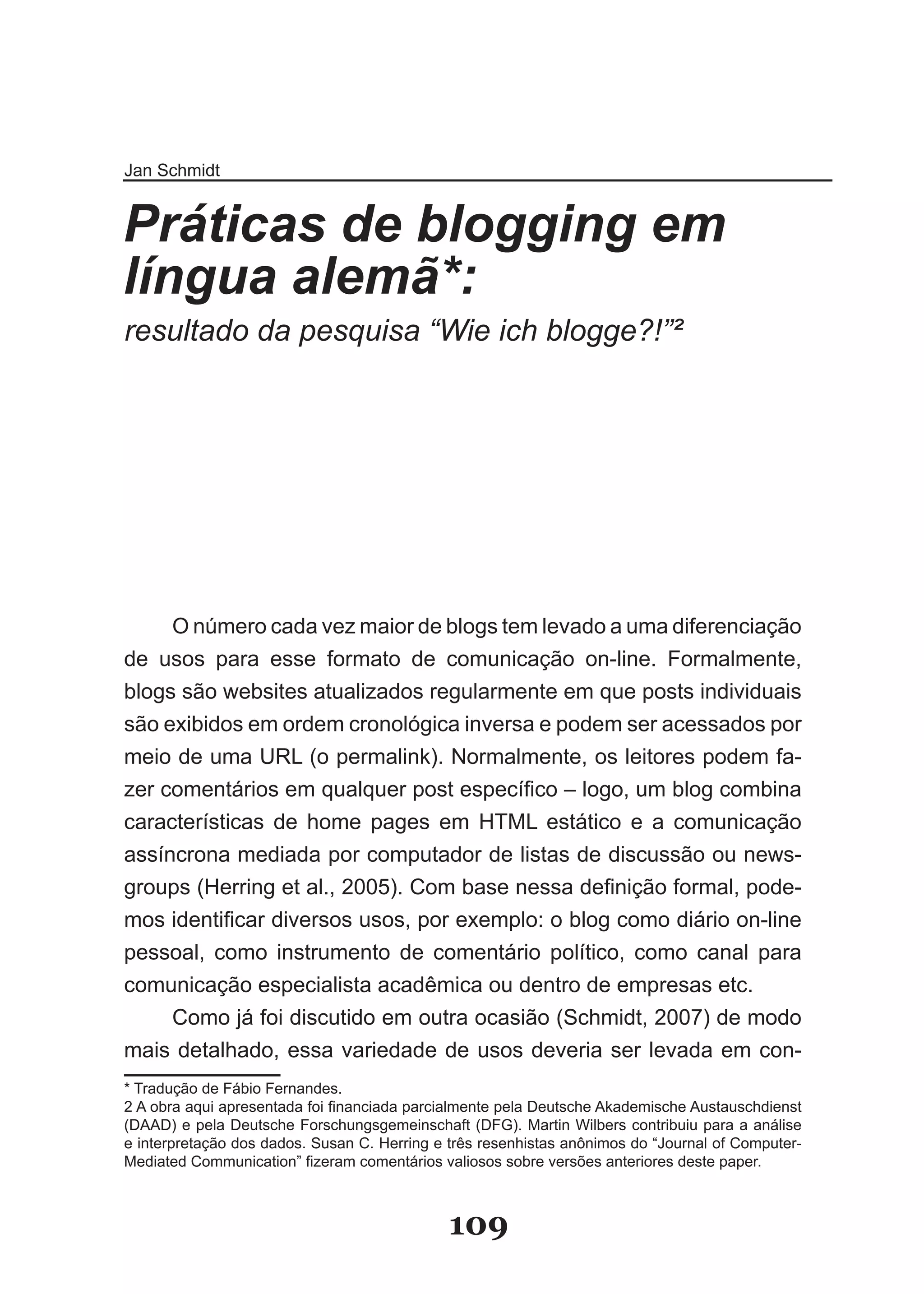 Jan Schmidt


Práticas de blogging em
língua alemã*:
resultado da pesquisa “Wie ich blogge?!”²



      1
          .
       2




     O número cada vez maior de blogs tem levado a uma diferenciação
de usos para esse formato de comunicação on-line. Formalmente,
blogs são websites atualizados regularmente em que posts individuais
são exibidos em ordem cronológica inversa e podem ser acessados por
meio de uma URL (o permalink). Normalmente, os leitores podem fa-
zer comentários em qualquer post específico – logo, um blog combina
características de home pages em HTML estático e a comunicação
assíncrona mediada por computador de listas de discussão ou news-
groups (Herring et al., 2005). Com base nessa definição formal, pode­
mos identificar diversos usos, por exemplo: o blog como diário on­line
pessoal, como instrumento de comentário político, como canal para
comunicação especialista acadêmica ou dentro de empresas etc.
     Como já foi discutido em outra ocasião (Schmidt, 2007) de modo
mais detalhado, essa variedade de usos deveria ser levada em con-
* Tradução de Fábio Fernandes.
2 A obra aqui apresentada foi financiada parcialmente pela Deutsche Akademische Austauschdienst
(DAAD) e pela Deutsche Forschungsgemeinschaft (DFG). Martin Wilbers contribuiu para a análise
e interpretação dos dados. Susan C. Herring e três resenhistas anônimos do “Journal of Computer-
Mediated Communication” fizeram comentários valiosos sobre versões anteriores deste paper.



                                              109
 