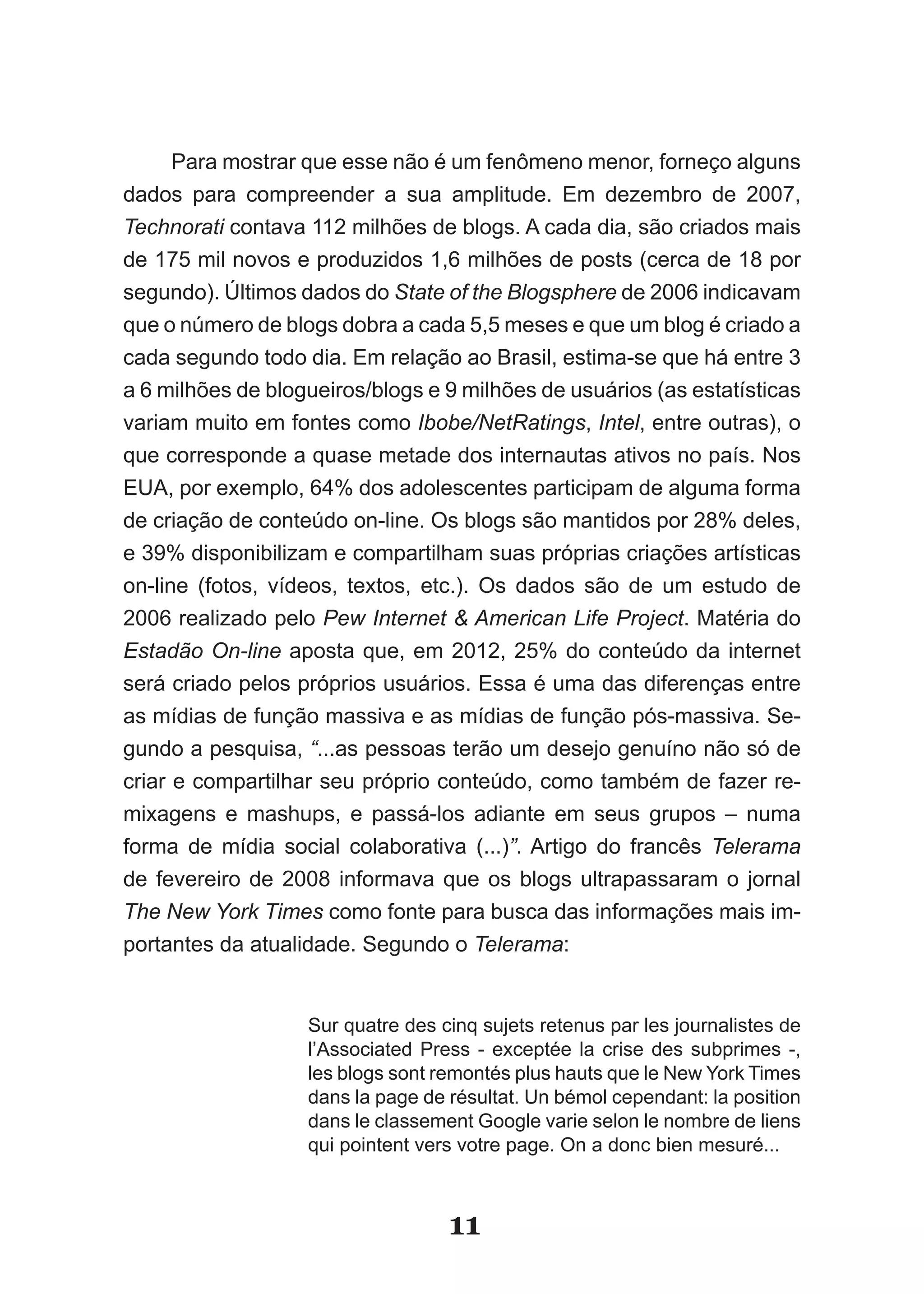 Para mostrar que esse não é um fenômeno menor, forneço alguns
dados para compreender a sua amplitude. Em dezembro de 2007,
Technorati contava 112 milhões de blogs. A cada dia, são criados mais
de 175 mil novos e produzidos 1,6 milhões de posts (cerca de 18 por
segundo). Últimos dados do State of the Blogsphere de 2006 indicavam
que o número de blogs dobra a cada 5,5 meses e que um blog é criado a
cada segundo todo dia. Em relação ao Brasil, estima-se que há entre 3
a 6 milhões de blogueiros/blogs e 9 milhões de usuários (as estatísticas
variam muito em fontes como Ibobe/NetRatings, Intel, entre outras), o
que corresponde a quase metade dos internautas ativos no país. Nos
EUA, por exemplo, 64% dos adolescentes participam de alguma forma
de criação de conteúdo on-line. Os blogs são mantidos por 28% deles,
e 39% disponibilizam e compartilham suas próprias criações artísticas
on-line (fotos, vídeos, textos, etc.). Os dados são de um estudo de
2006 realizado pelo Pew Internet & American Life Project. Matéria do
Estadão On-line aposta que, em 2012, 25% do conteúdo da internet
será criado pelos próprios usuários. Essa é uma das diferenças entre
as mídias de função massiva e as mídias de função pós-massiva. Se-
gundo a pesquisa, “...as pessoas terão um desejo genuíno não só de
criar e compartilhar seu próprio conteúdo, como também de fazer re-
mixagens e mashups, e passá-los adiante em seus grupos – numa
forma de mídia social colaborativa (...)”.­ Artigo­ do­ francês­ Telerama
de fevereiro de 2008 informava que os blogs ultrapassaram o jornal
The New York Times como fonte para busca das informações mais im-
portantes da atualidade. Segundo o Telerama:


                   Sur quatre des cinq sujets retenus par les journalistes de
                   l’Associated Press - exceptée la crise des subprimes -,
                   les blogs sont remontés plus hauts que le New York Times
                   dans la page de résultat. Un bémol cependant: la position
                   dans le classement Google varie selon le nombre de liens
                   qui pointent vers votre page. On a donc bien mesuré...



                                   11
 