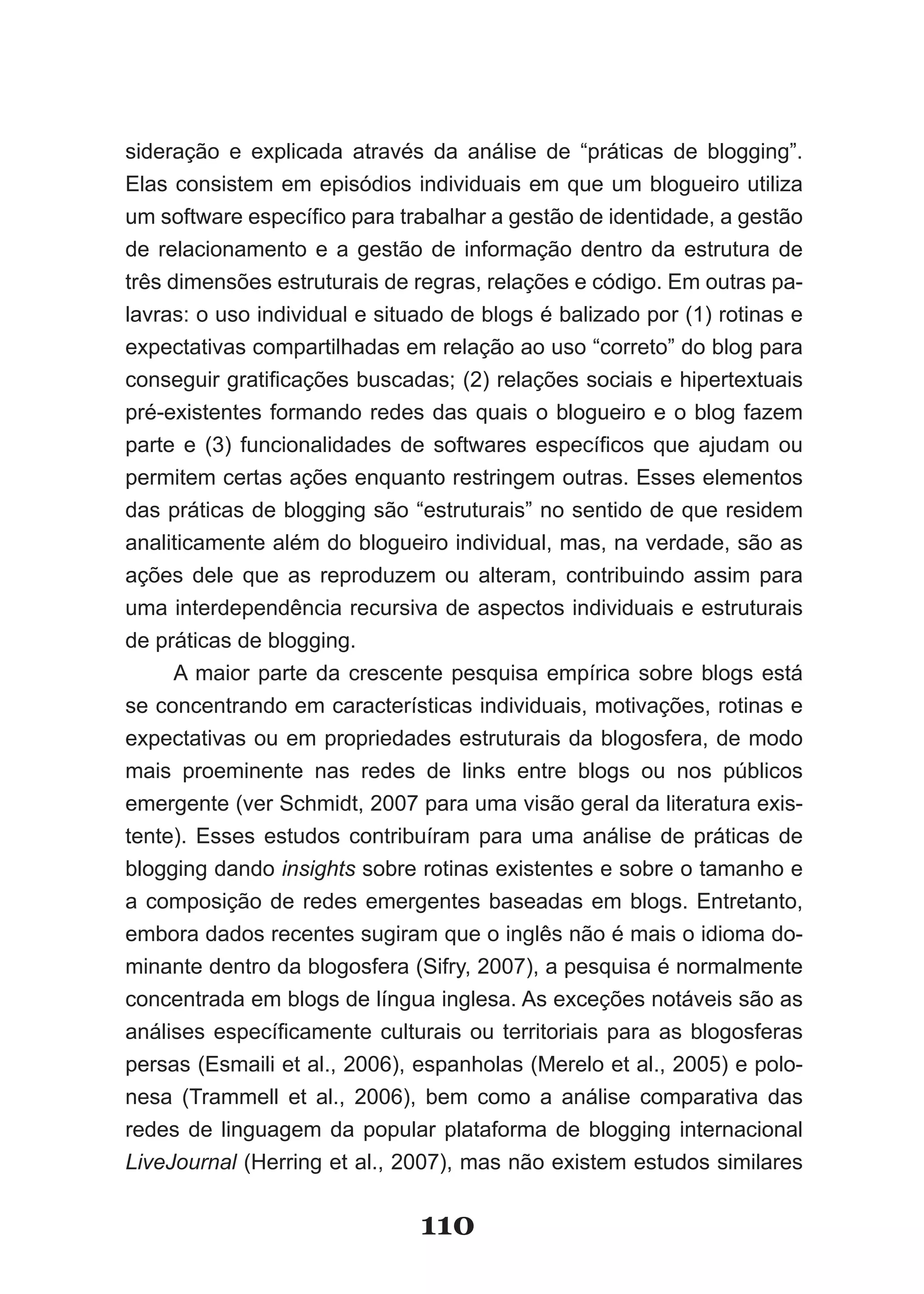 sideração e explicada através da análise de “práticas de blogging”.
Elas consistem em episódios individuais em que um blogueiro utiliza
um software específico para trabalhar a gestão de identidade, a gestão
de relacionamento e a gestão de informação dentro da estrutura de
três dimensões estruturais de regras, relações e código. Em outras pa­
lavras: o uso individual e situado de blogs é balizado por (1) rotinas e
expectativas compartilhadas em relação ao uso “correto” do blog para
conseguir gratificações buscadas; (2) relações sociais e hipertextuais
pré-existentes formando redes das quais o blogueiro e o blog fazem
parte e (3) funcionalidades de softwares específicos que ajudam ou
permitem certas ações enquanto restringem outras. Esses elementos
das práticas de blogging são “estruturais” no sentido de que residem
analiticamente além do blogueiro individual, mas, na verdade, são as
ações dele que as reproduzem ou alteram, contribuindo assim para
uma interdependência recursiva de aspectos individuais e estruturais
de práticas de blogging.
      A maior parte da crescente pesquisa empírica sobre blogs está
se concentrando em características individuais, motivações, rotinas e
expectativas ou em propriedades estruturais da blogosfera, de modo
mais proeminente nas redes de links entre blogs ou nos públicos
emergente (ver Schmidt, 2007 para uma visão geral da literatura exis-
tente). Esses estudos contribuíram para uma análise de práticas de
blogging dando insights sobre rotinas existentes e sobre o tamanho e
a composição de redes emergentes baseadas em blogs. Entretanto,
embora dados recentes sugiram que o inglês não é mais o idioma do-
minante dentro da blogosfera (Sifry, 2007), a pesquisa é normalmente
concentrada em blogs de língua inglesa. As exceções notáveis são as
análises específicamente culturais ou territoriais para as blogosferas
persas (Esmaili et al., 2006), espanholas (Merelo et al., 2005) e polo-
nesa (Trammell et al., 2006), bem como a análise comparativa das
redes de linguagem da popular plataforma de blogging internacional
LiveJournal (Herring et al., 2007), mas não existem estudos similares


                               110
 