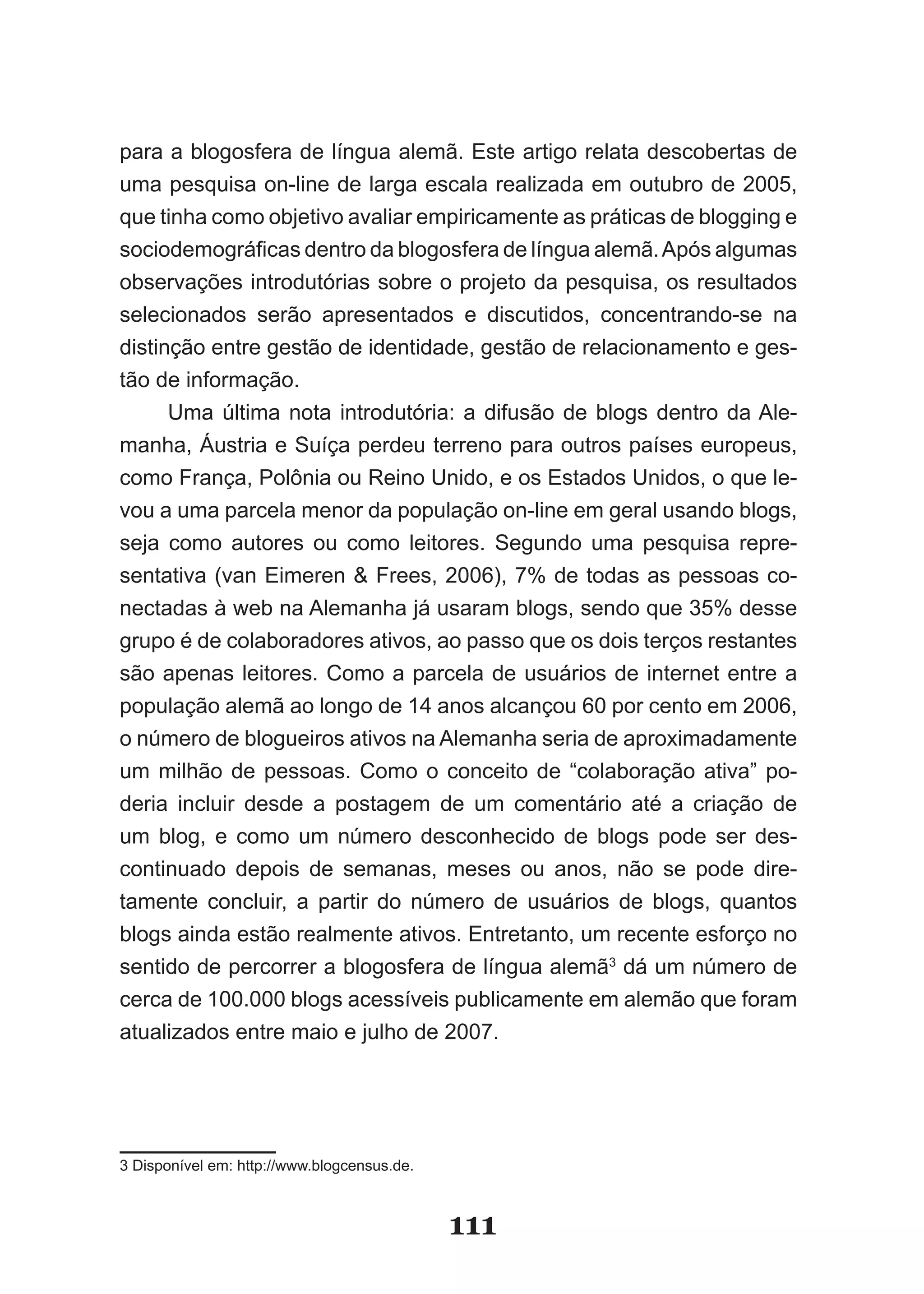 para a blogosfera de língua alemã. Este artigo relata descobertas de
uma pesquisa on-line de larga escala realizada em outubro de 2005,
que tinha como objetivo avaliar empiricamente as práticas de blogging e
sociodemográficas dentro da blogosfera de língua alemã. Após algumas
observações introdutórias sobre o projeto da pesquisa, os resultados
selecionados serão apresentados e discutidos, concentrando-se na
distinção entre gestão de identidade, gestão de relacionamento e ges-
tão de informação.
      Uma última nota introdutória: a difusão de blogs dentro da Ale­
manha, Áustria e Suíça perdeu terreno para outros países europeus,
como França, Polônia ou Reino Unido, e os Estados Unidos, o que le-
vou a uma parcela menor da população on-line em geral usando blogs,
seja como autores ou como leitores. Segundo uma pesquisa repre-
sentativa (van Eimeren & Frees, 2006), 7% de todas as pessoas co-
nectadas à web na Alemanha já usaram blogs, sendo que 35% desse
grupo é de colaboradores ativos, ao passo que os dois terços restantes
são apenas leitores. Como a parcela de usuários de internet entre a
população alemã ao longo de 14 anos alcançou 60 por cento em 2006,
o número de blogueiros ativos na Alemanha seria de aproximadamente
um milhão de pessoas. Como o conceito de “colaboração ativa” po-
deria incluir desde a postagem de um comentário até a criação de
um blog, e como um número desconhecido de blogs pode ser des-
continuado depois de semanas, meses ou anos, não se pode dire-
tamente concluir, a partir do número de usuários de blogs, quantos
blogs ainda estão realmente ativos. Entretanto, um recente esforço no
sentido de percorrer a blogosfera de língua alemã3 dá um número de
cerca de 100.000 blogs acessíveis publicamente em alemão que foram
atualizados entre maio e julho de 2007.




3 Disponível em: http://www.blogcensus.de.



                                             111
 