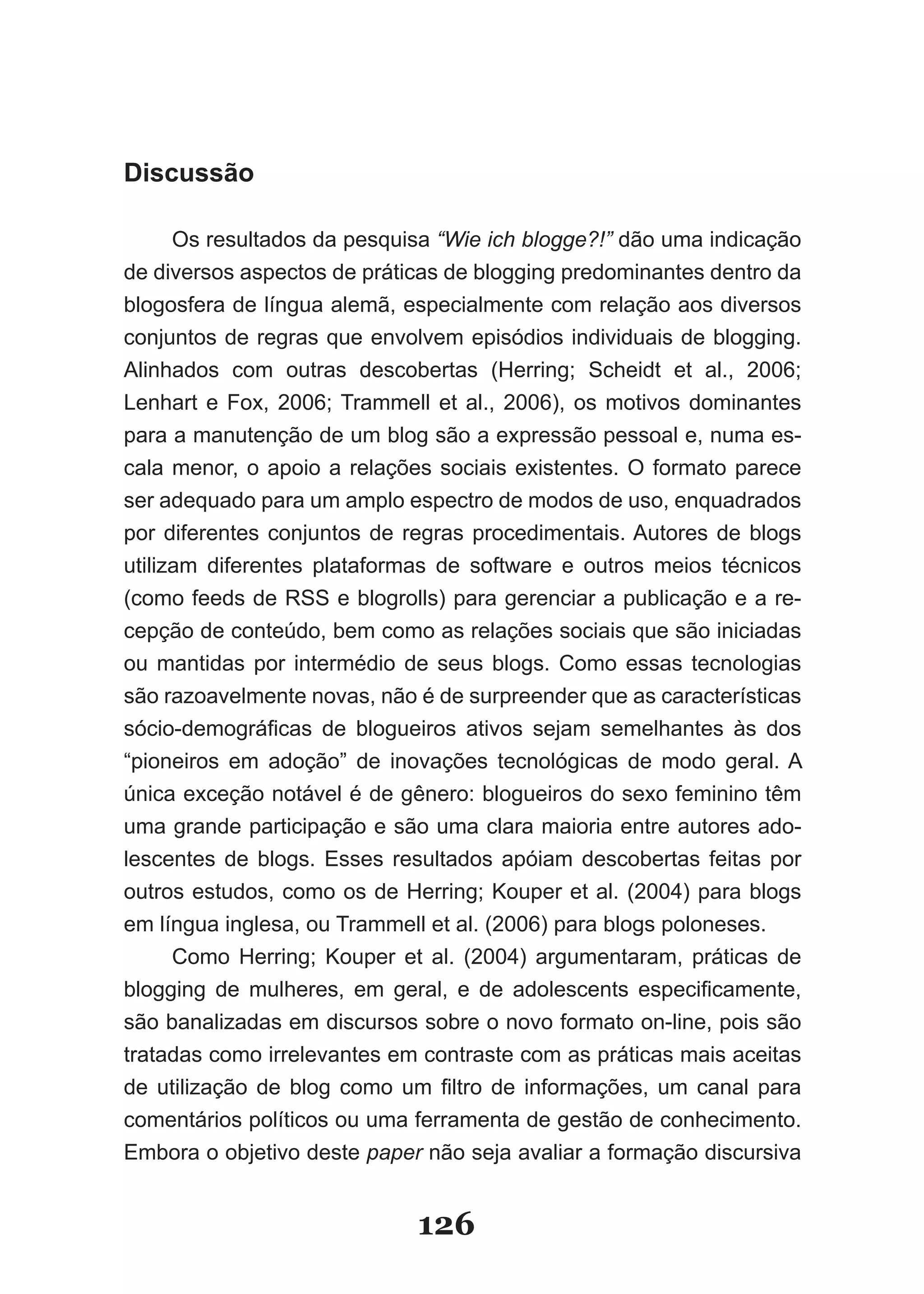 Discussão

      Os resultados da pesquisa “Wie ich blogge?!” dão uma indicação
de diversos aspectos de práticas de blogging predominantes dentro da
blogosfera de língua alemã, especialmente com relação aos diversos
conjuntos de regras que envolvem episódios individuais de blogging.
Alinhados com outras descobertas (Herring; Scheidt et al., 2006;
Lenhart e Fox, 2006; Trammell et al., 2006), os motivos dominantes
para a manutenção de um blog são a expressão pessoal e, numa es-
cala menor, o apoio a relações sociais existentes. O formato parece
ser adequado para um amplo espectro de modos de uso, enquadrados
por diferentes conjuntos de regras procedimentais. Autores de blogs
utilizam diferentes plataformas de software e outros meios técnicos
(como feeds de RSS e blogrolls) para gerenciar a publicação e a re-
cepção de conteúdo, bem como as relações sociais que são iniciadas
ou mantidas por intermédio de seus blogs. Como essas tecnologias
são razoavelmente novas, não é de surpreender que as características
sócio­demográficas de blogueiros ativos sejam semelhantes às dos
“pioneiros em adoção” de inovações tecnológicas de modo geral. A
única exceção notável é de gênero: blogueiros do sexo feminino têm
uma grande participação e são uma clara maioria entre autores ado-
lescentes de blogs. Esses resultados apóiam descobertas feitas por
outros estudos, como os de Herring; Kouper et al. (2004) para blogs
em língua inglesa, ou Trammell et al. (2006) para blogs poloneses.
      Como Herring; Kouper et al. (2004) argumentaram, práticas de
blogging de mulheres, em geral, e de adolescents especificamente,
são banalizadas em discursos sobre o novo formato on-line, pois são
tratadas como irrelevantes em contraste com as práticas mais aceitas
de utilização de blog como um filtro de informações, um canal para
comentários políticos ou uma ferramenta de gestão de conhecimento.
Embora o objetivo deste paper não seja avaliar a formação discursiva


                             126
 