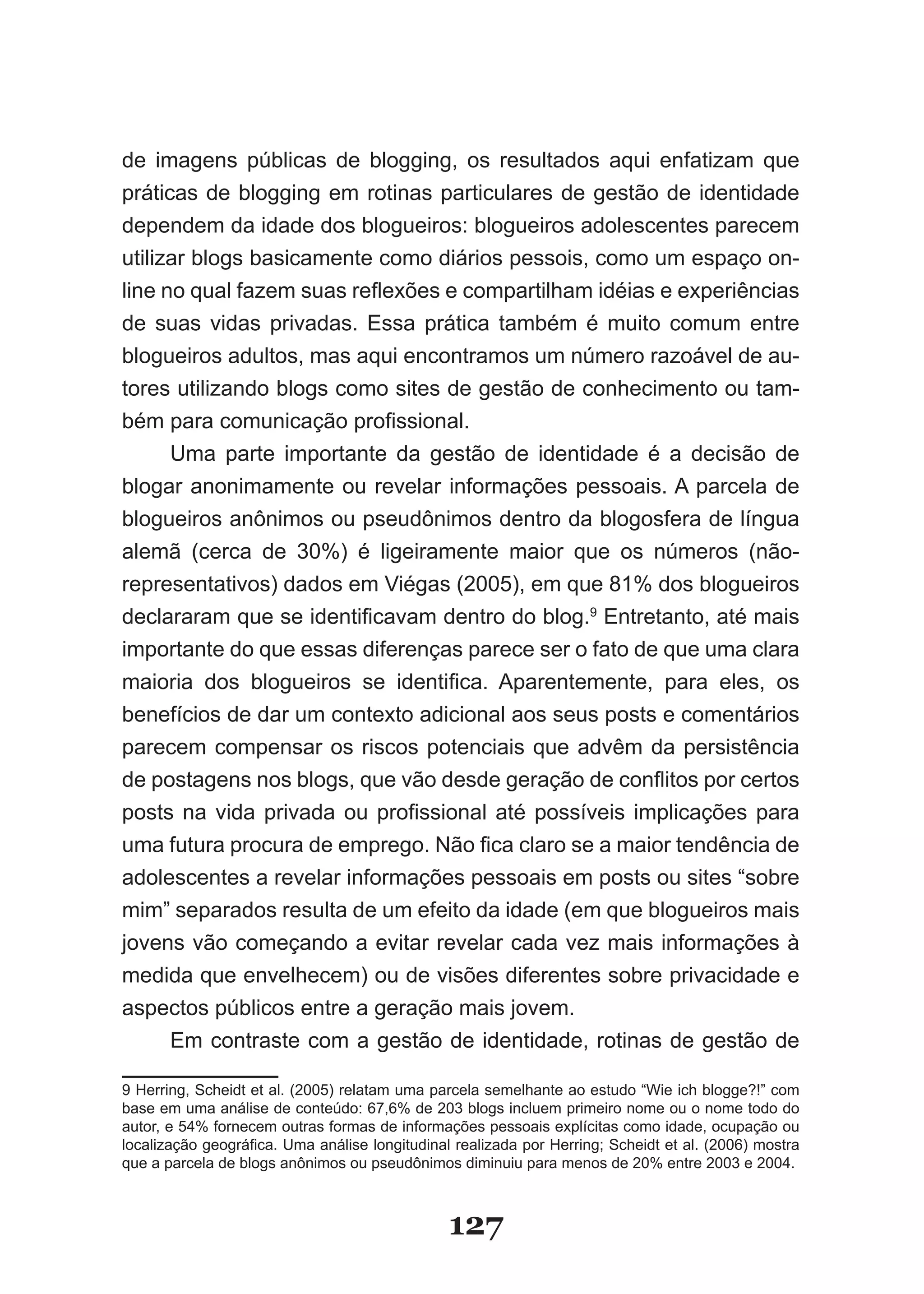 de imagens públicas de blogging, os resultados aqui enfatizam que
práticas de blogging em rotinas particulares de gestão de identidade
dependem da idade dos blogueiros: blogueiros adolescentes parecem
utilizar blogs basicamente como diários pessois, como um espaço on-
line no qual fazem suas reflexões e compartilham idéias e experiências
de suas vidas privadas. Essa prática também é muito comum entre
blogueiros adultos, mas aqui encontramos um número razoável de au-
tores utilizando blogs como sites de gestão de conhecimento ou tam-
bém para comunicação profissional.
      Uma parte importante da gestão de identidade é a decisão de
blogar anonimamente ou revelar informações pessoais. A parcela de
blogueiros anônimos ou pseudônimos dentro da blogosfera de língua
alemã (cerca de 30%) é ligeiramente maior que os números (não-
representativos) dados em Viégas (2005), em que 81% dos blogueiros
declararam que se identificavam dentro do blog.9 Entretanto, até mais
importante do que essas diferenças parece ser o fato de que uma clara
maioria dos blogueiros se identifica. Aparentemente, para eles, os
benefícios de dar um contexto adicional aos seus posts e comentários
parecem compensar os riscos potenciais que advêm da persistência
de postagens nos blogs, que vão desde geração de conflitos por certos
posts na vida privada ou profissional até possíveis implicações para
uma futura procura de emprego. Não fica claro se a maior tendência de
adolescentes a revelar informações pessoais em posts ou sites “sobre
mim” separados resulta de um efeito da idade (em que blogueiros mais
jovens vão começando a evitar revelar cada vez mais informações à
medida que envelhecem) ou de visões diferentes sobre privacidade e
aspectos públicos entre a geração mais jovem.
      Em contraste com a gestão de identidade, rotinas de gestão de

9 Herring, Scheidt et al. (2005) relatam uma parcela semelhante ao estudo “Wie ich blogge?!” com
base em uma análise de conteúdo: 67,6% de 203 blogs incluem primeiro nome ou o nome todo do
autor, e 54% fornecem outras formas de informações pessoais explícitas como idade, ocupação ou
localização geográfica. Uma análise longitudinal realizada por Herring; Scheidt et al. (2006) mostra
que a parcela de blogs anônimos ou pseudônimos diminuiu para menos de 20% entre 2003 e 2004.



                                                127
 