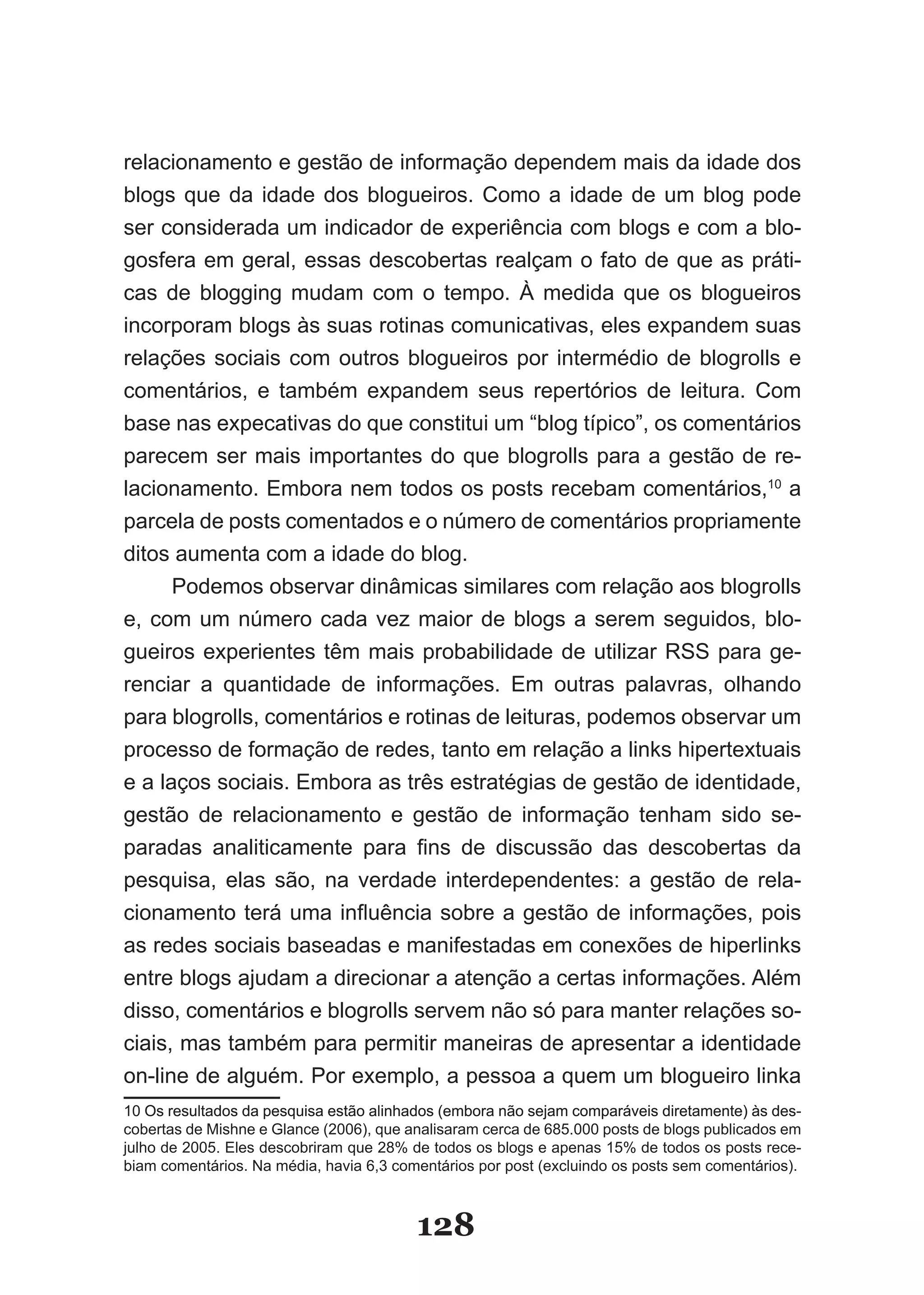 relacionamento e gestão de informação dependem mais da idade dos
blogs que da idade dos blogueiros. Como a idade de um blog pode
ser considerada um indicador de experiência com blogs e com a blo-
gosfera em geral, essas descobertas realçam o fato de que as práti-
cas de blogging mudam com o tempo. À medida que os blogueiros
incorporam blogs às suas rotinas comunicativas, eles expandem suas
relações sociais com outros blogueiros por intermédio de blogrolls e
comentários, e também expandem seus repertórios de leitura. Com
base nas expecativas do que constitui um “blog típico”, os comentários
parecem ser mais importantes do que blogrolls para a gestão de re-
lacionamento. Embora nem todos os posts recebam comentários,10 a
parcela de posts comentados e o número de comentários propriamente
ditos aumenta com a idade do blog.
      Podemos observar dinâmicas similares com relação aos blogrolls
e, com um número cada vez maior de blogs a serem seguidos, blo-
gueiros experientes têm mais probabilidade de utilizar RSS para ge-
renciar a quantidade de informações. Em outras palavras, olhando
para blogrolls, comentários e rotinas de leituras, podemos observar um
processo de formação de redes, tanto em relação a links hipertextuais
e a laços sociais. Embora as três estratégias de gestão de identidade,
gestão de relacionamento e gestão de informação tenham sido se-
paradas analiticamente para fins de discussão das descobertas da
pesquisa, elas são, na verdade interdependentes: a gestão de rela­
cionamento terá uma influência sobre a gestão de informações, pois
as redes sociais baseadas e manifestadas em conexões de hiperlinks
entre blogs ajudam a direcionar a atenção a certas informações. Além
disso, comentários e blogrolls servem não só para manter relações so­
ciais, mas também para permitir maneiras de apresentar a identidade
on-line de alguém. Por exemplo, a pessoa a quem um blogueiro linka
10 Os resultados da pesquisa estão alinhados (embora não sejam comparáveis diretamente) às des­
                                                                                            des-
cobertas de Mishne e Glance (2006), que analisaram cerca de 685.000 posts de blogs publicados em
julho de 2005. Eles descobriram que 28% de todos os blogs e apenas 15% de todos os posts rece-
biam comentários. Na média, havia 6,3 comentários por post (excluindo os posts sem comentários).



                                         128
 