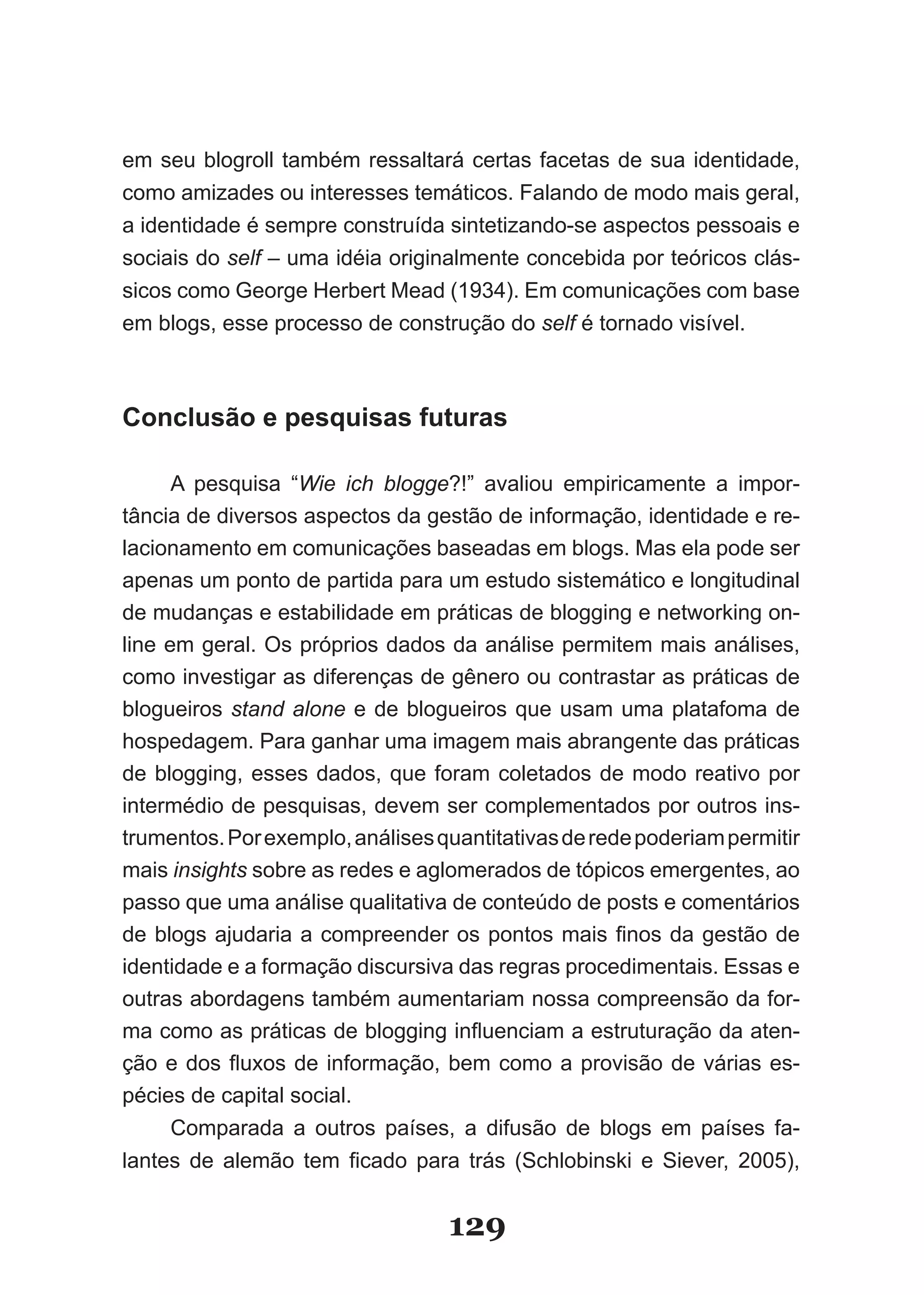 em seu blogroll também ressaltará certas facetas de sua identidade,
como amizades ou interesses temáticos. Falando de modo mais geral,
a identidade é sempre construída sintetizando-se aspectos pessoais e
sociais do self – uma idéia originalmente concebida por teóricos clás­
sicos como George Herbert Mead (1934). Em comunicações com base
em blogs, esse processo de construção do self é tornado visível.



Conclusão e pesquisas futuras

      A pesquisa “Wie ich blogge?!” avaliou empiricamente a impor-
tância de diversos aspectos da gestão de informação, identidade e re-
lacionamento em comunicações baseadas em blogs. Mas ela pode ser
apenas um ponto de partida para um estudo sistemático e longitudinal
de mudanças e estabilidade em práticas de blogging e networking on-
line em geral. Os próprios dados da análise permitem mais análises,
como investigar as diferenças de gênero ou contrastar as práticas de
blogueiros stand alone e de blogueiros que usam uma platafoma de
hospedagem. Para ganhar uma imagem mais abrangente das práticas
de blogging, esses dados, que foram coletados de modo reativo por
intermédio de pesquisas, devem ser complementados por outros ins-
trumentos. Por exemplo, análises quantitativas de rede poderiam permitir
mais insights sobre as redes e aglomerados de tópicos emergentes, ao
passo que uma análise qualitativa de conteúdo de posts e comentários
de blogs ajudaria a compreender os pontos mais finos da gestão de
identidade e a formação discursiva das regras procedimentais. Essas e
outras abordagens também aumentariam nossa compreensão da for-
ma como as práticas de blogging influenciam a estruturação da aten­
ção e dos fluxos de informação, bem como a provisão de várias es­
pécies de capital social.
      Comparada a outros países, a difusão de blogs em países fa-
lantes de alemão tem ficado para trás (Schlobinski e Siever, 2005),


                                  129
 