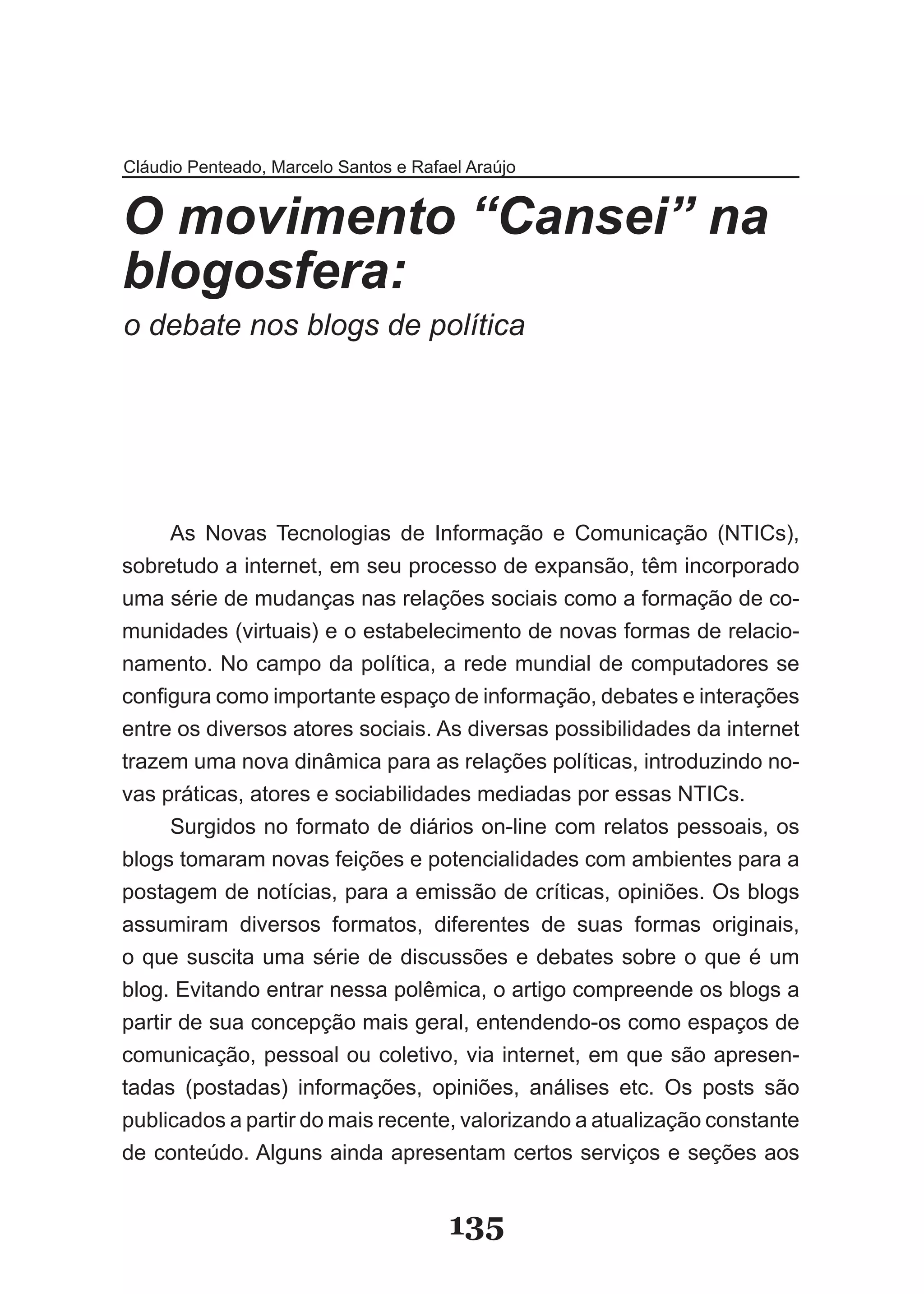 Cláudio Penteado, Marcelo Santos e Rafael Araújo


O movimento “Cansei” na
blogosfera:
o debate nos blogs de política




      As Novas Tecnologias de Informação e Comunicação (NTICs),
sobretudo a internet, em seu processo de expansão, têm incorporado
uma série de mudanças nas relações sociais como a formação de co­
munidades (virtuais) e o estabelecimento de novas formas de relacio­
namento. No campo da política, a rede mundial de computadores se
configura como importante espaço de informação, debates e interações
entre os diversos atores sociais. As diversas possibilidades da internet
trazem uma nova dinâmica para as relações políticas, introduzindo no­
vas práticas, atores e sociabilidades mediadas por essas NTICs.
      Surgidos no formato de diários on­line com relatos pessoais, os
blogs tomaram novas feições e potencialidades com ambientes para a
postagem de notícias, para a emissão de críticas, opiniões. Os blogs
assumiram diversos formatos, diferentes de suas formas originais,
o que suscita uma série de discussões e debates sobre o que é um
blog. Evitando entrar nessa polêmica, o artigo compreende os blogs a
partir de sua concepção mais geral, entendendo­os como espaços de
comunicação, pessoal ou coletivo, via internet, em que são apresen­
tadas (postadas) informações, opiniões, análises etc. Os posts são
publicados a partir do mais recente, valorizando a atualização constante
de conteúdo. Alguns ainda apresentam certos serviços e seções aos


                                       135
 