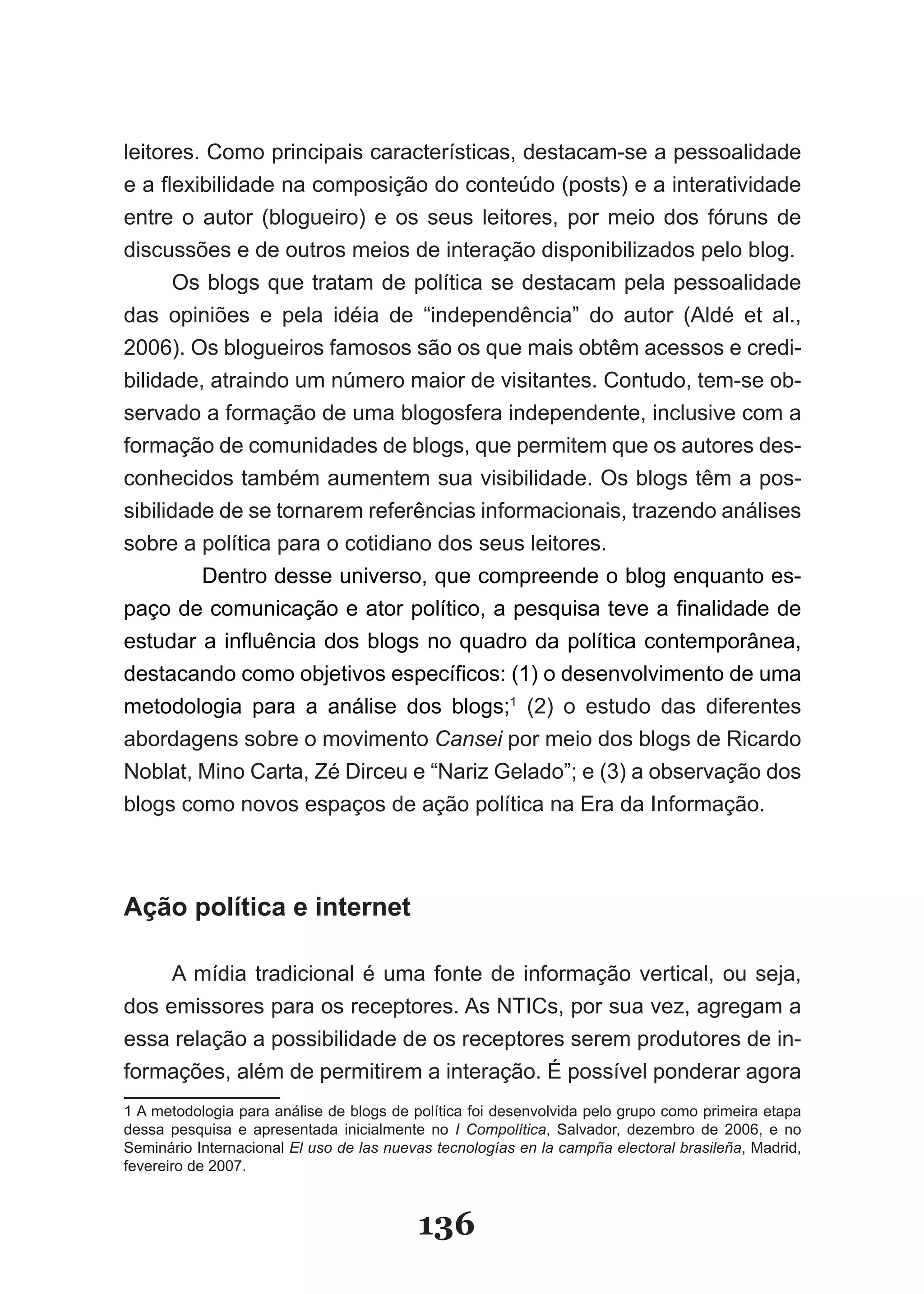 leitores. Como principais características, destacam­se a pessoalidade
e a flexibilidade na composição do conteúdo (posts) e a interatividade
entre o autor (blogueiro) e os seus leitores, por meio dos fóruns de
discussões e de outros meios de interação disponibilizados pelo blog.
      Os blogs que tratam de política se destacam pela pessoalidade
das opiniões e pela idéia de “independência” do autor (Aldé et al.,
2006). Os blogueiros famosos são os que mais obtêm acessos e credi­
bilidade, atraindo um número maior de visitantes. Contudo, tem­se ob­
servado a formação de uma blogosfera independente, inclusive com a
formação de comunidades de blogs, que permitem que os autores des­
conhecidos também aumentem sua visibilidade. Os blogs têm a pos­
sibilidade de se tornarem referências informacionais, trazendo análises
sobre a política para o cotidiano dos seus leitores.
         Dentro desse universo, que compreende o blog enquanto es­
paço de comunicação e ator político, a pesquisa teve a finalidade de
estudar a influência dos blogs no quadro da política contemporânea,
destacando como objetivos específicos: (1) o desenvolvimento de uma
metodologia para a análise dos blogs;1 (2) o estudo das diferentes
abordagens sobre o movimento Cansei por meio dos blogs de Ricardo
Noblat, Mino Carta, Zé Dirceu e “Nariz Gelado”; e (3) a observação dos
blogs como novos espaços de ação política na Era da Informação.



Ação política e internet

     A mídia tradicional é uma fonte de informação vertical, ou seja,
dos emissores para os receptores. As NTICs, por sua vez, agregam a
essa relação a possibilidade de os receptores serem produtores de in­
formações, além de permitirem a interação. É possível ponderar agora
1 A metodologia para análise de blogs de política foi desenvolvida pelo grupo como primeira etapa
dessa pesquisa e apresentada inicialmente no I Compolítica, Salvador, dezembro de 2006, e no
Seminário Internacional El uso de las nuevas tecnologías en la campña electoral brasileña, Madrid,
fevereiro de 2007.



                                          136
 