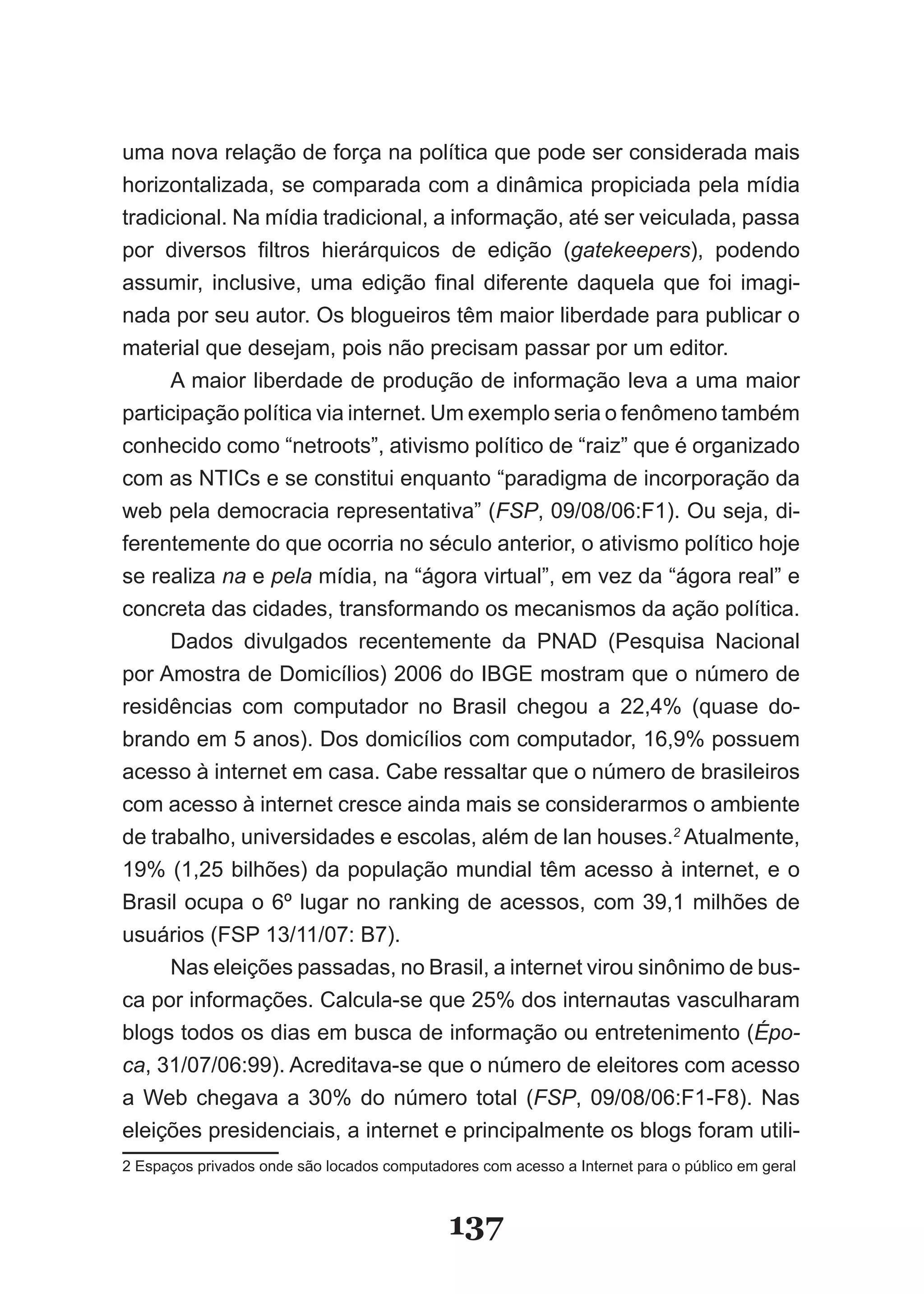 uma nova relação de força na política que pode ser considerada mais
horizontalizada, se comparada com a dinâmica propiciada pela mídia
tradicional. Na mídia tradicional, a informação, até ser veiculada, passa
por diversos filtros hierárquicos de edição (gatekeepers), podendo
assumir, inclusive, uma edição final diferente daquela que foi imagi­
nada por seu autor. Os blogueiros têm maior liberdade para publicar o
material que desejam, pois não precisam passar por um editor.
      A maior liberdade de produção de informação leva a uma maior
participação política via internet. Um exemplo seria o fenômeno também
conhecido como “netroots”, ativismo político de “raiz” que é organizado
com as NTICs e se constitui enquanto “paradigma de incorporação da
web pela democracia representativa” (FSP, 09/08/06:F1). Ou seja, di­
ferentemente do que ocorria no século anterior, o ativismo político hoje
se realiza na e pela mídia, na “ágora virtual”, em vez da “ágora real” e
concreta das cidades, transformando os mecanismos da ação política.
      Dados divulgados recentemente da PNAD (Pesquisa Nacional
por Amostra de Domicílios) 2006 do IBGE mostram que o número de
residências com computador no Brasil chegou a 22,4% (quase do­
brando em 5 anos). Dos domicílios com computador, 16,9% possuem
acesso à internet em casa. Cabe ressaltar que o número de brasileiros
com acesso à internet cresce ainda mais se considerarmos o ambiente
de trabalho, universidades e escolas, além de lan houses.2 Atualmente,
19% (1,25 bilhões) da população mundial têm acesso à internet, e o
Brasil ocupa o 6º lugar no ranking de acessos, com 39,1 milhões de
usuários (FSP 13/11/07: B7).
      Nas eleições passadas, no Brasil, a internet virou sinônimo de bus­
ca por informações. Calcula­se que 25% dos internautas vasculharam
blogs todos os dias em busca de informação ou entretenimento (Épo­
ca, 31/07/06:99). Acreditava­se que o número de eleitores com acesso
a Web chegava a 30% do número total (FSP, 09/08/06:F1­F8). Nas
eleições presidenciais, a internet e principalmente os blogs foram utili­
2 Espaços privados onde são locados computadores com acesso a Internet para o público em geral



                                             137
 