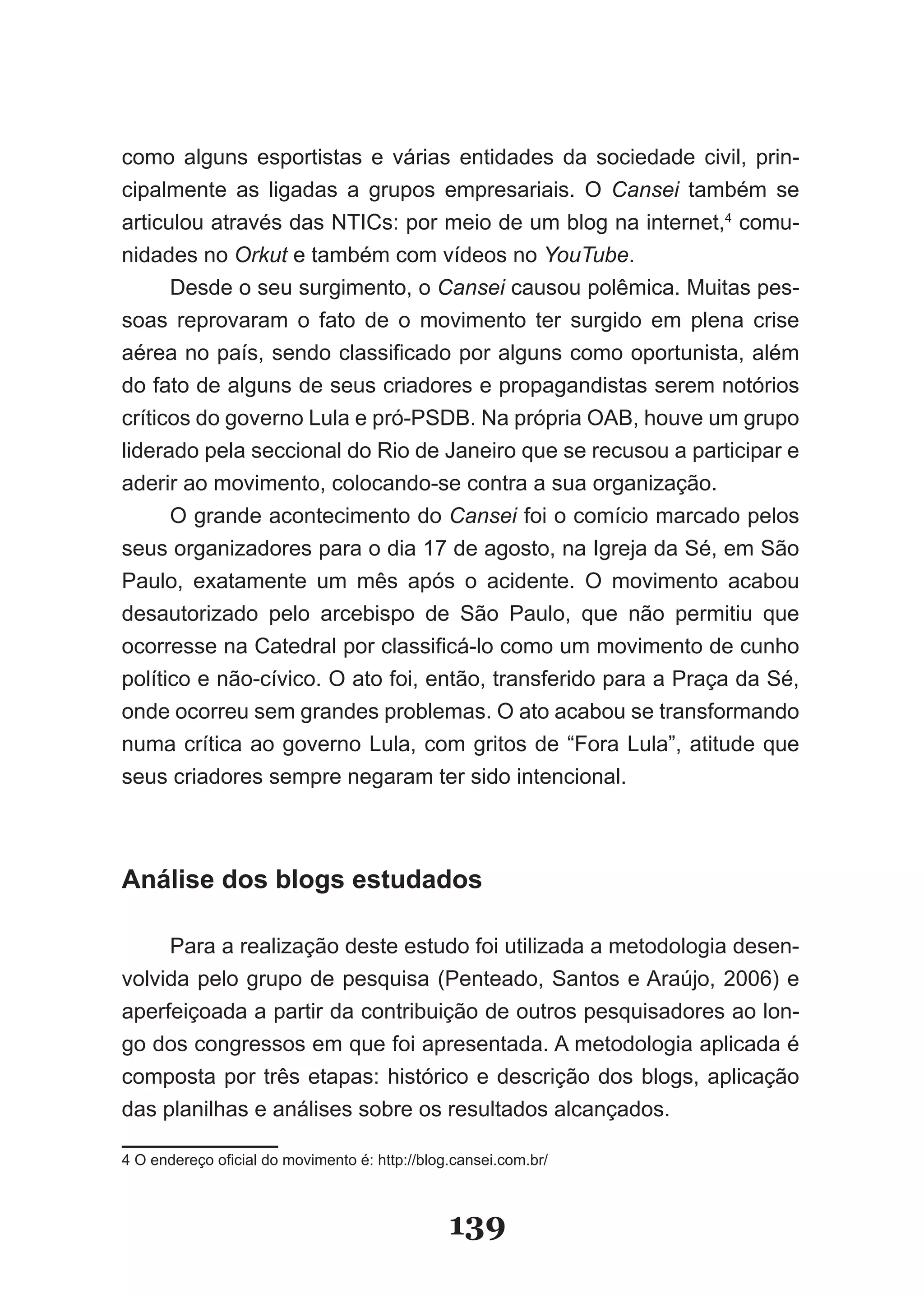 como alguns esportistas e várias entidades da sociedade civil, prin­
cipalmente as ligadas a grupos empresariais. O Cansei também se
articulou através das NTICs: por meio de um blog na internet,4 comu­
nidades no Orkut e também com vídeos no YouTube.
      Desde o seu surgimento, o Cansei causou polêmica. Muitas pes­
soas reprovaram o fato de o movimento ter surgido em plena crise
aérea no país, sendo classificado por alguns como oportunista, além
do fato de alguns de seus criadores e propagandistas serem notórios
críticos do governo Lula e pró­PSDB. Na própria OAB, houve um grupo
liderado pela seccional do Rio de Janeiro que se recusou a participar e
aderir ao movimento, colocando­se contra a sua organização.
      O grande acontecimento do Cansei foi o comício marcado pelos
seus organizadores para o dia 17 de agosto, na Igreja da Sé, em São
Paulo, exatamente um mês após o acidente. O movimento acabou
desautorizado pelo arcebispo de São Paulo, que não permitiu que
ocorresse na Catedral por classificá­lo como um movimento de cunho
político e não­cívico. O ato foi, então, transferido para a Praça da Sé,
onde ocorreu sem grandes problemas. O ato acabou se transformando
numa crítica ao governo Lula, com gritos de “Fora Lula”, atitude que
seus criadores sempre negaram ter sido intencional.



Análise dos blogs estudados

     Para a realização deste estudo foi utilizada a metodologia desen­
volvida pelo grupo de pesquisa (Penteado, Santos e Araújo, 2006) e
aperfeiçoada a partir da contribuição de outros pesquisadores ao lon­
go dos congressos em que foi apresentada. A metodologia aplicada é
composta por três etapas: histórico e descrição dos blogs, aplicação
das planilhas e análises sobre os resultados alcançados.

4 O endereço oficial do movimento é: http://blog.cansei.com.br/



                                                139
 