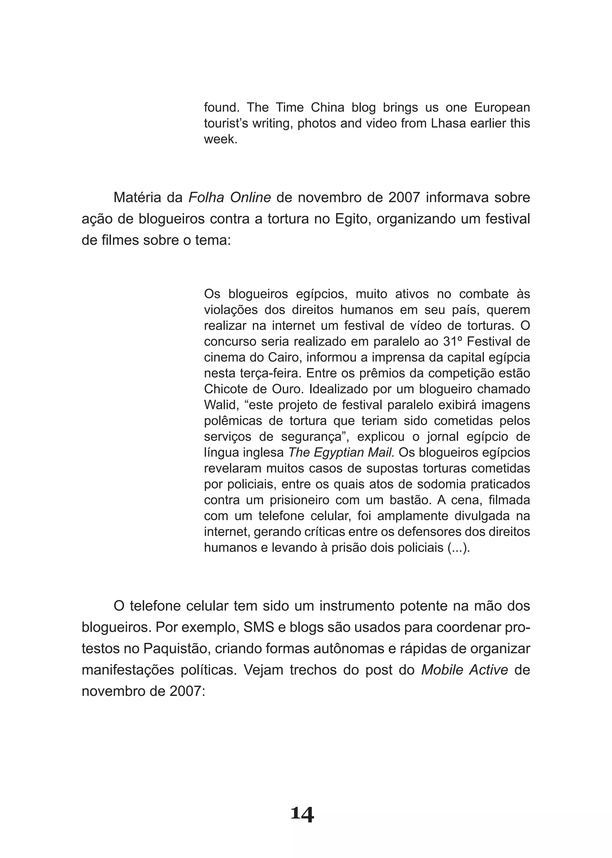 found. The Time China blog brings us one European
                   tourist’s writing, photos and video from Lhasa earlier this
                   week.



      Matéria da Folha Online de novembro de 2007 informava sobre
ação de blogueiros contra a tortura no Egito, organizando um festival
de­filmes­sobre­o­tema:­


                   Os blogueiros egípcios, muito ativos no combate às
                   violações dos direitos humanos em seu país, querem
                   realizar na internet um festival de vídeo de torturas. O
                   concurso seria realizado em paralelo ao 31º Festival de
                   cinema do Cairo, informou a imprensa da capital egípcia
                   nesta­terça­feira.­Entre­os­prêmios­da­competição­estão­
                   Chicote de Ouro. Idealizado por um blogueiro chamado
                   Walid, “este projeto de festival paralelo exibirá imagens
                   polêmicas­ de­ tortura­ que­ teriam­ sido­ cometidas­ pelos­
                   serviços de segurança”, explicou o jornal egípcio de
                   língua inglesa The Egyptian Mail. Os blogueiros egípcios
                   revelaram muitos casos de supostas torturas cometidas
                   por policiais, entre os quais atos de sodomia praticados
                   contra­ um­ prisioneiro­ com­ um­ bastão.­ A­ cena,­ filmada­
                   com um telefone celular, foi amplamente divulgada na
                   internet, gerando críticas entre os defensores dos direitos
                   humanos e levando à prisão dois policiais (...).



     O telefone celular tem sido um instrumento potente na mão dos
blogueiros. Por exemplo, SMS e blogs são usados para coordenar pro-
testos no Paquistão, criando formas autônomas e rápidas de organizar
manifestações­ políticas.­ Vejam­ trechos­ do­ post­ do­ Mobile Active de
novembro de 2007:




                                  14
 