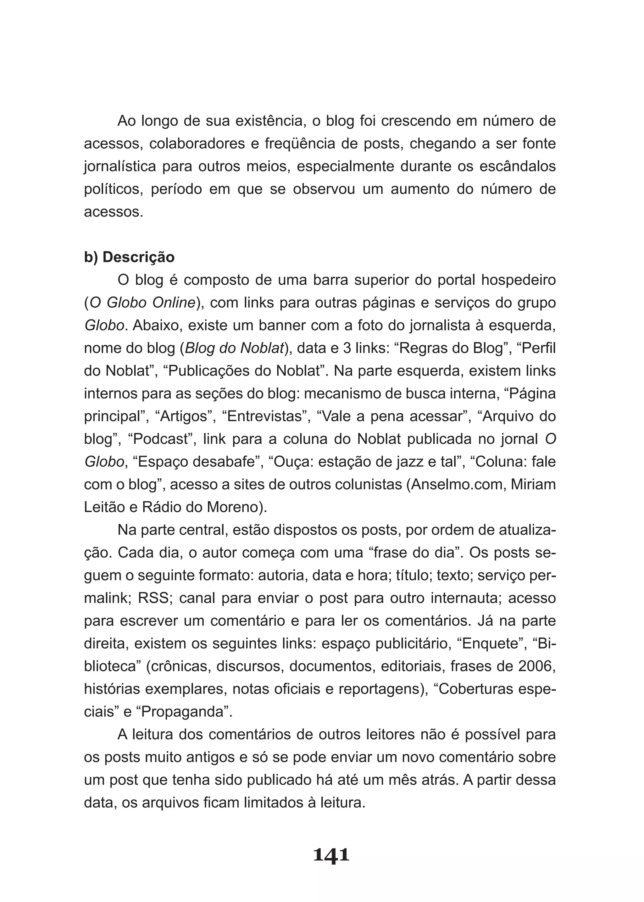 Ao longo de sua existência, o blog foi crescendo em número de
acessos, colaboradores e freqüência de posts, chegando a ser fonte
jornalística para outros meios, especialmente durante os escândalos
políticos, período em que se observou um aumento do número de
acessos.


b) Descrição
      O blog é composto de uma barra superior do portal hospedeiro
(O Globo Online), com links para outras páginas e serviços do grupo
Globo. Abaixo, existe um banner com a foto do jornalista à esquerda,
nome do blog (Blog do Noblat), data e 3 links: “Regras do Blog”, “Perfil
do Noblat”, “Publicações do Noblat”. Na parte esquerda, existem links
internos para as seções do blog: mecanismo de busca interna, “Página
principal”, “Artigos”, “Entrevistas”, “Vale a pena acessar”, “Arquivo do
blog”, “Podcast”, link para a coluna do Noblat publicada no jornal O
Globo, “Espaço desabafe”, “Ouça: estação de jazz e tal”, “Coluna: fale
com o blog”, acesso a sites de outros colunistas (Anselmo.com, Miriam
Leitão e Rádio do Moreno).
      Na parte central, estão dispostos os posts, por ordem de atualiza­
ção. Cada dia, o autor começa com uma “frase do dia”. Os posts se­
guem o seguinte formato: autoria, data e hora; título; texto; serviço per­
malink; RSS; canal para enviar o post para outro internauta; acesso
para escrever um comentário e para ler os comentários. Já na parte
direita, existem os seguintes links: espaço publicitário, “Enquete”, “Bi­
blioteca” (crônicas, discursos, documentos, editoriais, frases de 2006,
histórias exemplares, notas oficiais e reportagens), “Coberturas espe­
ciais” e “Propaganda”.
      A leitura dos comentários de outros leitores não é possível para
os posts muito antigos e só se pode enviar um novo comentário sobre
um post que tenha sido publicado há até um mês atrás. A partir dessa
data, os arquivos ficam limitados à leitura.


                                   141
 