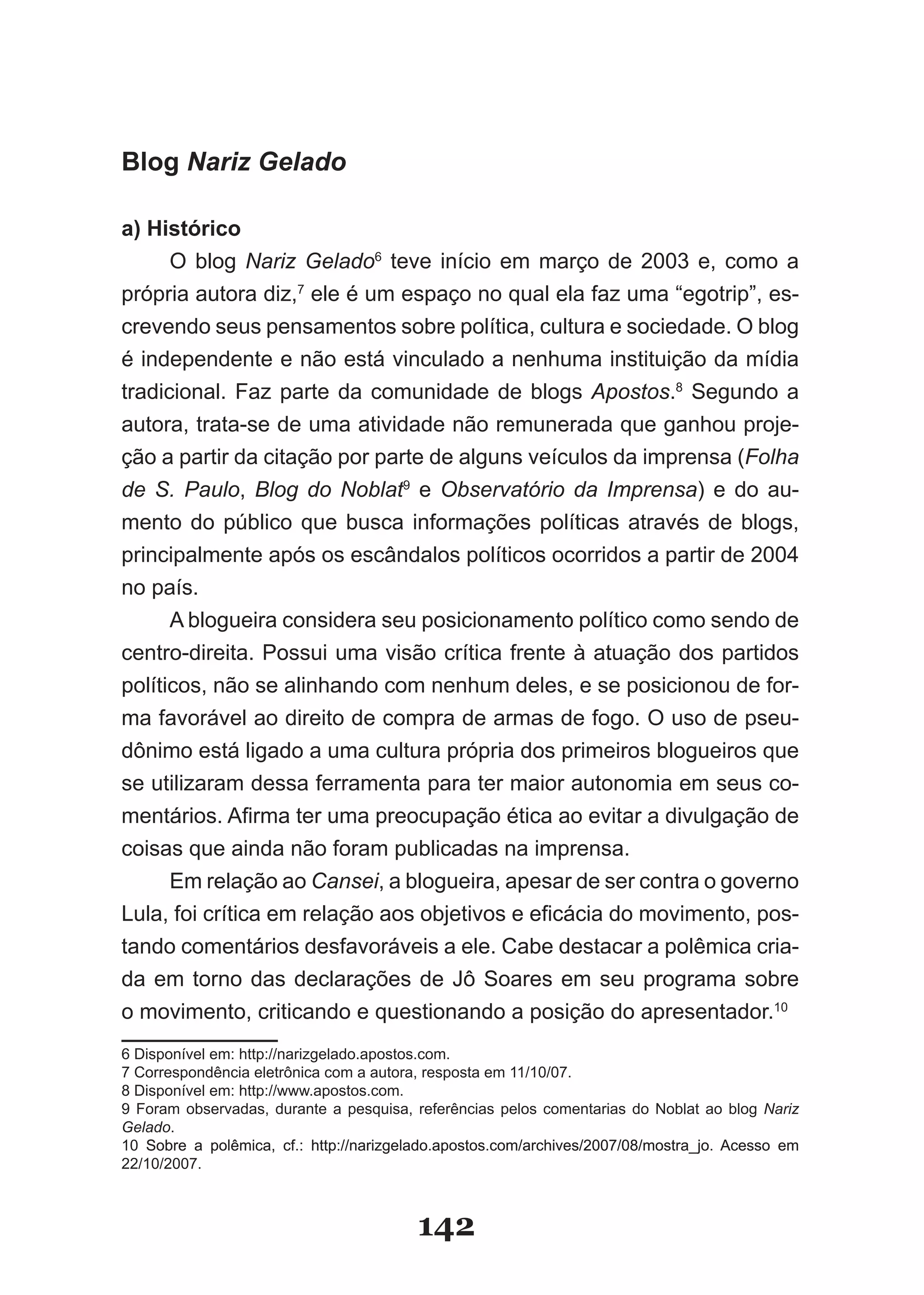 Blog Nariz Gelado

a) Histórico
      O blog Nariz Gelado6 teve início em março de 2003 e, como a
própria autora diz,7 ele é um espaço no qual ela faz uma “egotrip”, es­
crevendo seus pensamentos sobre política, cultura e sociedade. O blog
é independente e não está vinculado a nenhuma instituição da mídia
tradicional. Faz parte da comunidade de blogs Apostos.8 Segundo a
autora, trata­se de uma atividade não remunerada que ganhou proje­
ção a partir da citação por parte de alguns veículos da imprensa (Folha
de S. Paulo, Blog do Noblat9 e Observatório da Imprensa) e do au­
mento do público que busca informações políticas através de blogs,
principalmente após os escândalos políticos ocorridos a partir de 2004
no país.
      A blogueira considera seu posicionamento político como sendo de
centro­direita. Possui uma visão crítica frente à atuação dos partidos
políticos, não se alinhando com nenhum deles, e se posicionou de for­
ma favorável ao direito de compra de armas de fogo. O uso de pseu­
dônimo está ligado a uma cultura própria dos primeiros blogueiros que
se utilizaram dessa ferramenta para ter maior autonomia em seus co­
mentários. Afirma ter uma preocupação ética ao evitar a divulgação de
coisas que ainda não foram publicadas na imprensa.
      Em relação ao Cansei, a blogueira, apesar de ser contra o governo
Lula, foi crítica em relação aos objetivos e eficácia do movimento, pos­
tando comentários desfavoráveis a ele. Cabe destacar a polêmica cria­
da em torno das declarações de Jô Soares em seu programa sobre
o movimento, criticando e questionando a posição do apresentador.10
6 Disponível em: http://narizgelado.apostos.com.
7 Correspondência eletrônica com a autora, resposta em 11/10/07.
8 Disponível em: http://www.apostos.com.
9 Foram observadas, durante a pesquisa, referências pelos comentarias do Noblat ao blog Nariz
Gelado.
10 Sobre a polêmica, cf.: http://narizgelado.apostos.com/archives/2007/08/mostra�jo. Acesso em
22/10/2007.



                                         142
 