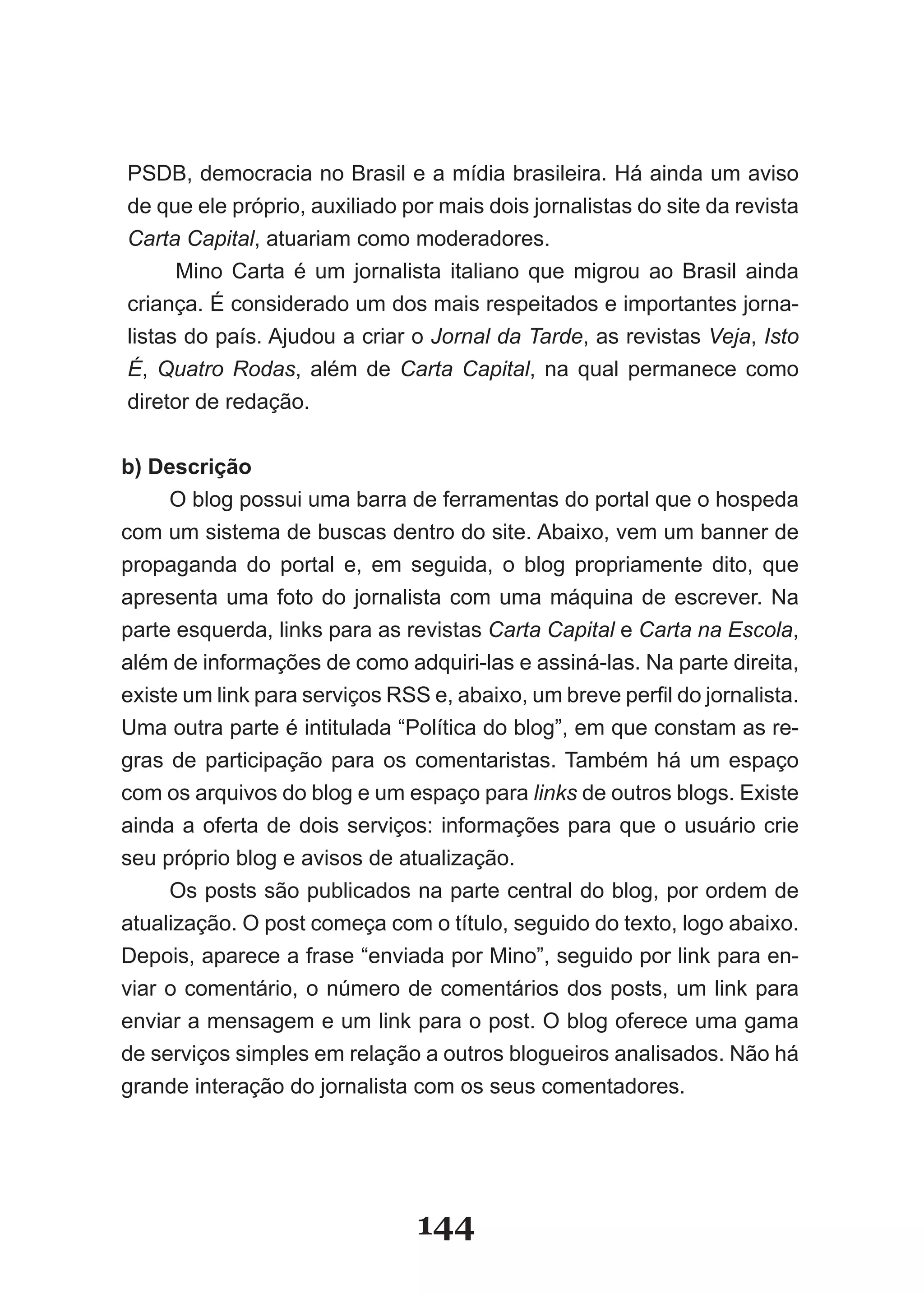 PSDB, democracia no Brasil e a mídia brasileira. Há ainda um aviso
de que ele próprio, auxiliado por mais dois jornalistas do site da revista
Carta Capital, atuariam como moderadores.
      Mino Carta é um jornalista italiano que migrou ao Brasil ainda
criança. É considerado um dos mais respeitados e importantes jorna­
listas do país. Ajudou a criar o Jornal da Tarde, as revistas Veja, Isto
É, Quatro Rodas, além de Carta Capital, na qual permanece como
diretor de redação.


b) Descrição
     O blog possui uma barra de ferramentas do portal que o hospeda
com um sistema de buscas dentro do site. Abaixo, vem um banner de
propaganda do portal e, em seguida, o blog propriamente dito, que
apresenta uma foto do jornalista com uma máquina de escrever. Na
parte esquerda, links para as revistas Carta Capital e Carta na Escola,
além de informações de como adquiri­las e assiná­las. Na parte direita,
existe um link para serviços RSS e, abaixo, um breve perfil do jornalista.
Uma outra parte é intitulada “Política do blog”, em que constam as re­
gras de participação para os comentaristas. Também há um espaço
com os arquivos do blog e um espaço para links de outros blogs. Existe
ainda a oferta de dois serviços: informações para que o usuário crie
seu próprio blog e avisos de atualização.
     Os posts são publicados na parte central do blog, por ordem de
atualização. O post começa com o título, seguido do texto, logo abaixo.
Depois, aparece a frase “enviada por Mino”, seguido por link para en­
viar o comentário, o número de comentários dos posts, um link para
enviar a mensagem e um link para o post. O blog oferece uma gama
de serviços simples em relação a outros blogueiros analisados. Não há
grande interação do jornalista com os seus comentadores.




                                144
 