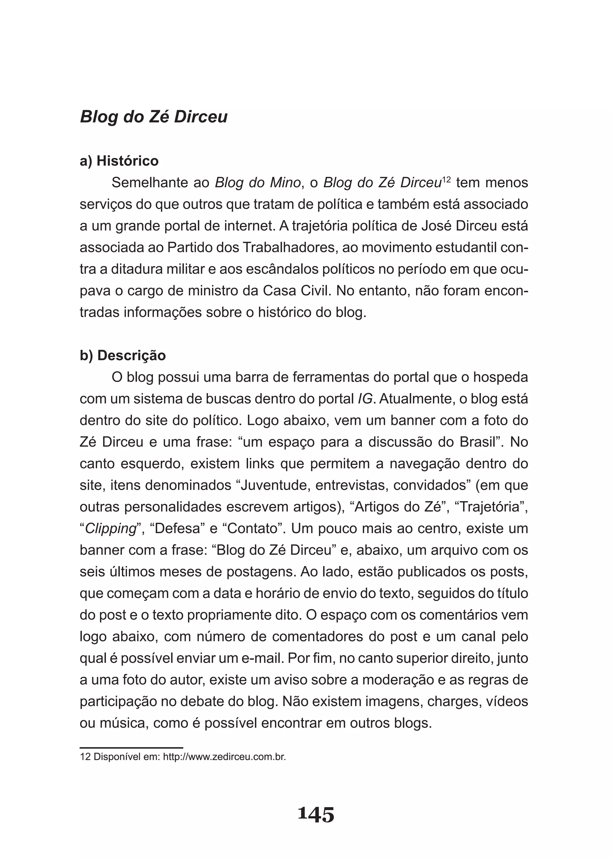 Blog do Zé Dirceu

a) Histórico
      Semelhante ao Blog do Mino, o Blog do Zé Dirceu12 tem menos
serviços do que outros que tratam de política e também está associado
a um grande portal de internet. A trajetória política de José Dirceu está
associada ao Partido dos Trabalhadores, ao movimento estudantil con­
tra a ditadura militar e aos escândalos políticos no período em que ocu­
pava o cargo de ministro da Casa Civil. No entanto, não foram encon­
tradas informações sobre o histórico do blog.


b) Descrição
      O blog possui uma barra de ferramentas do portal que o hospeda
com um sistema de buscas dentro do portal IG. Atualmente, o blog está
dentro do site do político. Logo abaixo, vem um banner com a foto do
Zé Dirceu e uma frase: “um espaço para a discussão do Brasil”. No
canto esquerdo, existem links que permitem a navegação dentro do
site, itens denominados “Juventude, entrevistas, convidados” (em que
outras personalidades escrevem artigos), “Artigos do Zé”, “Trajetória”,
“Clipping”, “Defesa” e “Contato”. Um pouco mais ao centro, existe um
banner com a frase: “Blog do Zé Dirceu” e, abaixo, um arquivo com os
seis últimos meses de postagens. Ao lado, estão publicados os posts,
que começam com a data e horário de envio do texto, seguidos do título
do post e o texto propriamente dito. O espaço com os comentários vem
logo abaixo, com número de comentadores do post e um canal pelo
qual é possível enviar um e­mail. Por fim, no canto superior direito, junto
a uma foto do autor, existe um aviso sobre a moderação e as regras de
participação no debate do blog. Não existem imagens, charges, vídeos
ou música, como é possível encontrar em outros blogs.

12 Disponível em: http://www.zedirceu.com.br.




                                                145
 