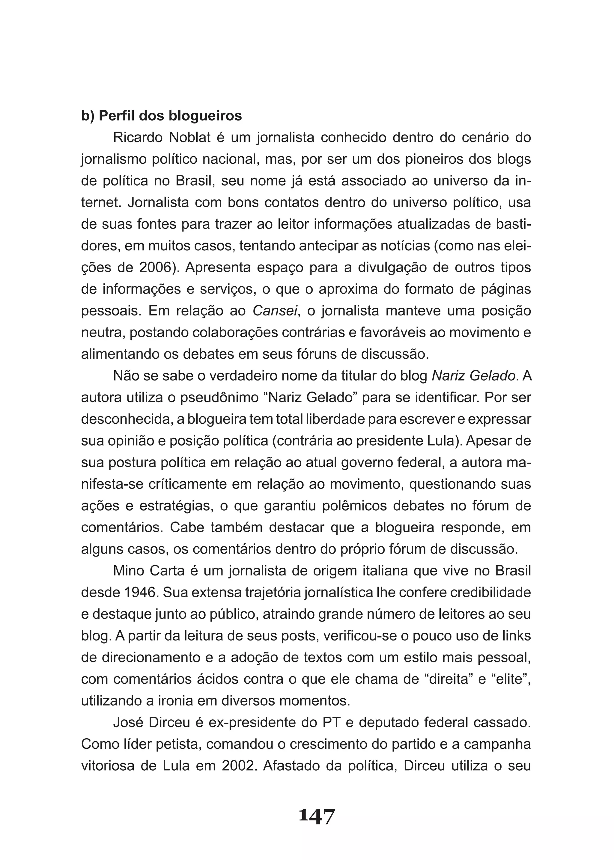 b) Perfil dos blogueiros
      Ricardo Noblat é um jornalista conhecido dentro do cenário do
jornalismo político nacional, mas, por ser um dos pioneiros dos blogs
de política no Brasil, seu nome já está associado ao universo da in­
ternet. Jornalista com bons contatos dentro do universo político, usa
de suas fontes para trazer ao leitor informações atualizadas de basti­
dores, em muitos casos, tentando antecipar as notícias (como nas elei­
ções de 2006). Apresenta espaço para a divulgação de outros tipos
de informações e serviços, o que o aproxima do formato de páginas
pessoais. Em relação ao Cansei, o jornalista manteve uma posição
neutra, postando colaborações contrárias e favoráveis ao movimento e
alimentando os debates em seus fóruns de discussão.
      Não se sabe o verdadeiro nome da titular do blog Nariz Gelado. A
autora utiliza o pseudônimo “Nariz Gelado” para se identificar. Por ser
desconhecida, a blogueira tem total liberdade para escrever e expressar
sua opinião e posição política (contrária ao presidente Lula). Apesar de
sua postura política em relação ao atual governo federal, a autora ma­
nifesta­se críticamente em relação ao movimento, questionando suas
ações e estratégias, o que garantiu polêmicos debates no fórum de
comentários. Cabe também destacar que a blogueira responde, em
alguns casos, os comentários dentro do próprio fórum de discussão.
      Mino Carta é um jornalista de origem italiana que vive no Brasil
desde 1946. Sua extensa trajetória jornalística lhe confere credibilidade
e destaque junto ao público, atraindo grande número de leitores ao seu
blog. A partir da leitura de seus posts, verificou­se o pouco uso de links
de direcionamento e a adoção de textos com um estilo mais pessoal,
com comentários ácidos contra o que ele chama de “direita” e “elite”,
utilizando a ironia em diversos momentos.
      José Dirceu é ex­presidente do PT e deputado federal cassado.
Como líder petista, comandou o crescimento do partido e a campanha
vitoriosa de Lula em 2002. Afastado da política, Dirceu utiliza o seu


                                   147
 