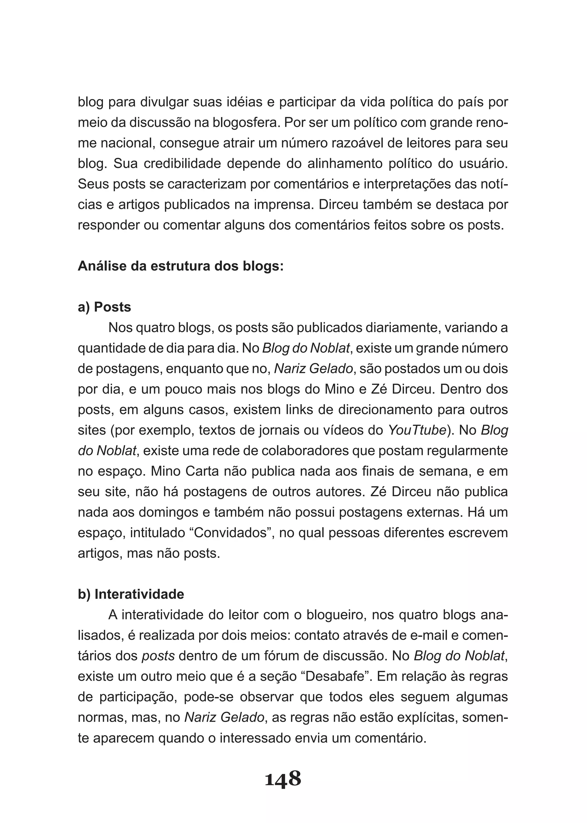 blog para divulgar suas idéias e participar da vida política do país por
meio da discussão na blogosfera. Por ser um político com grande reno­
me nacional, consegue atrair um número razoável de leitores para seu
blog. Sua credibilidade depende do alinhamento político do usuário.
Seus posts se caracterizam por comentários e interpretações das notí­
cias e artigos publicados na imprensa. Dirceu também se destaca por
responder ou comentar alguns dos comentários feitos sobre os posts.

Análise da estrutura dos blogs:

a) Posts
      Nos quatro blogs, os posts são publicados diariamente, variando a
quantidade de dia para dia. No Blog do Noblat, existe um grande número
de postagens, enquanto que no, Nariz Gelado, são postados um ou dois
por dia, e um pouco mais nos blogs do Mino e Zé Dirceu. Dentro dos
posts, em alguns casos, existem links de direcionamento para outros
sites (por exemplo, textos de jornais ou vídeos do YouTtube). No Blog
do Noblat, existe uma rede de colaboradores que postam regularmente
no espaço. Mino Carta não publica nada aos finais de semana, e em
seu site, não há postagens de outros autores. Zé Dirceu não publica
nada aos domingos e também não possui postagens externas. Há um
espaço, intitulado “Convidados”, no qual pessoas diferentes escrevem
artigos, mas não posts.

b) Interatividade
      A interatividade do leitor com o blogueiro, nos quatro blogs ana­
lisados, é realizada por dois meios: contato através de e­mail e comen­
tários dos posts dentro de um fórum de discussão. No Blog do Noblat,
existe um outro meio que é a seção “Desabafe”. Em relação às regras
de participação, pode­se observar que todos eles seguem algumas
normas, mas, no Nariz Gelado, as regras não estão explícitas, somen­
te aparecem quando o interessado envia um comentário.


                               148
 