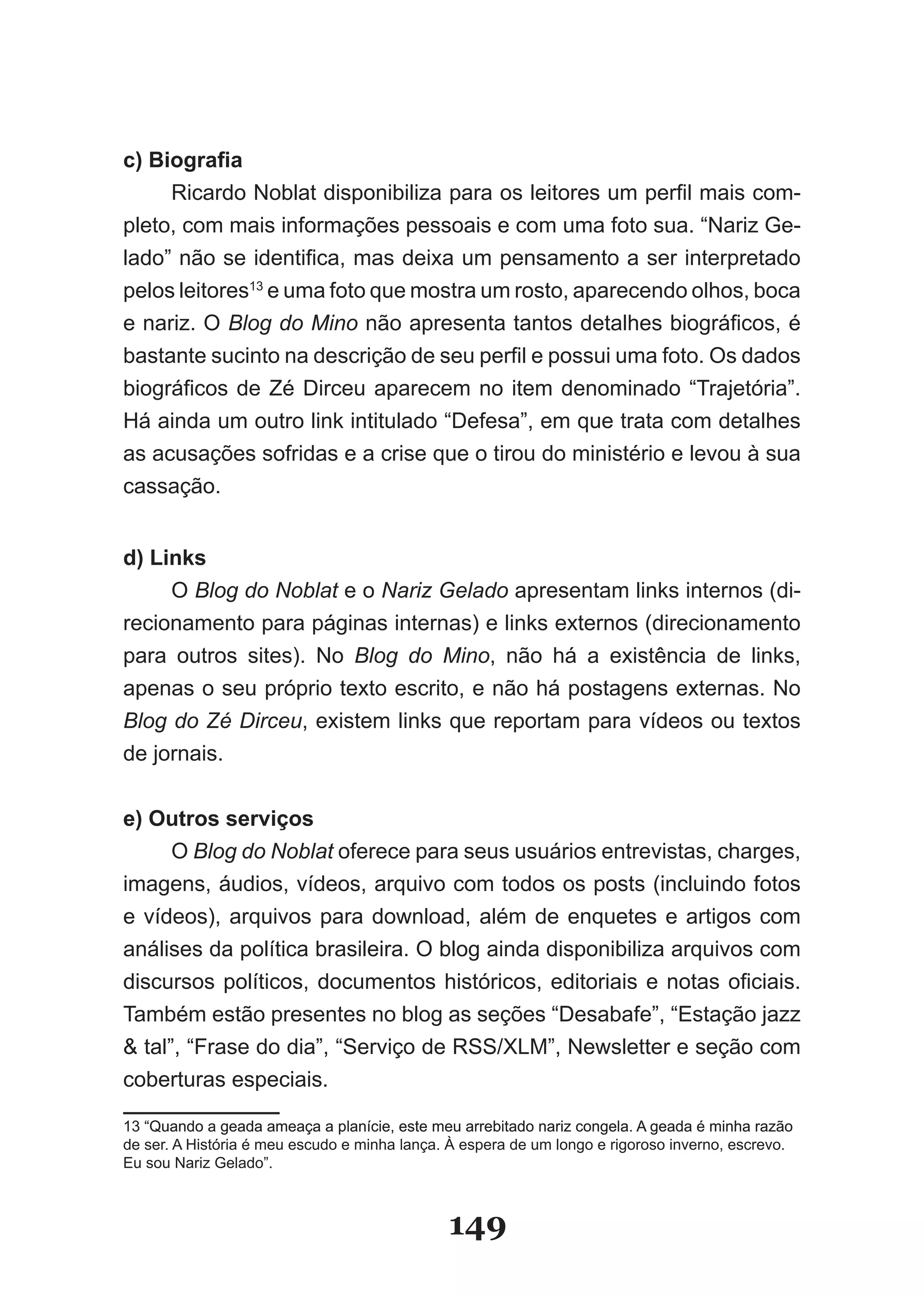 c) Biografia
     Ricardo Noblat disponibiliza para os leitores um perfil mais com­
pleto, com mais informações pessoais e com uma foto sua. “Nariz Ge­
lado” não se identifica, mas deixa um pensamento a ser interpretado
pelos leitores13 e uma foto que mostra um rosto, aparecendo olhos, boca
e nariz. O Blog do Mino não apresenta tantos detalhes biográficos, é
bastante sucinto na descrição de seu perfil e possui uma foto. Os dados
biográficos de Zé Dirceu aparecem no item denominado “Trajetória”.
Há ainda um outro link intitulado “Defesa”, em que trata com detalhes
as acusações sofridas e a crise que o tirou do ministério e levou à sua
cassação.


d) Links
     O Blog do Noblat e o Nariz Gelado apresentam links internos (di­
recionamento para páginas internas) e links externos (direcionamento
para outros sites). No Blog do Mino, não há a existência de links,
apenas o seu próprio texto escrito, e não há postagens externas. No
Blog do Zé Dirceu, existem links que reportam para vídeos ou textos
de jornais.


e) Outros serviços
      O Blog do Noblat oferece para seus usuários entrevistas, charges,
imagens, áudios, vídeos, arquivo com todos os posts (incluindo fotos
e vídeos), arquivos para download, além de enquetes e artigos com
análises da política brasileira. O blog ainda disponibiliza arquivos com
discursos políticos, documentos históricos, editoriais e notas oficiais.
Também estão presentes no blog as seções “Desabafe”, “Estação jazz
& tal”, “Frase do dia”, “Serviço de RSS/XLM”, Newsletter e seção com
coberturas especiais.

13 “�uando a geada ameaça a planície, este meu arrebitado nariz congela. A geada é minha razão
de ser. A História é meu escudo e minha lança. À espera de um longo e rigoroso inverno, escrevo.
Eu sou Nariz Gelado”.



                                              149
 