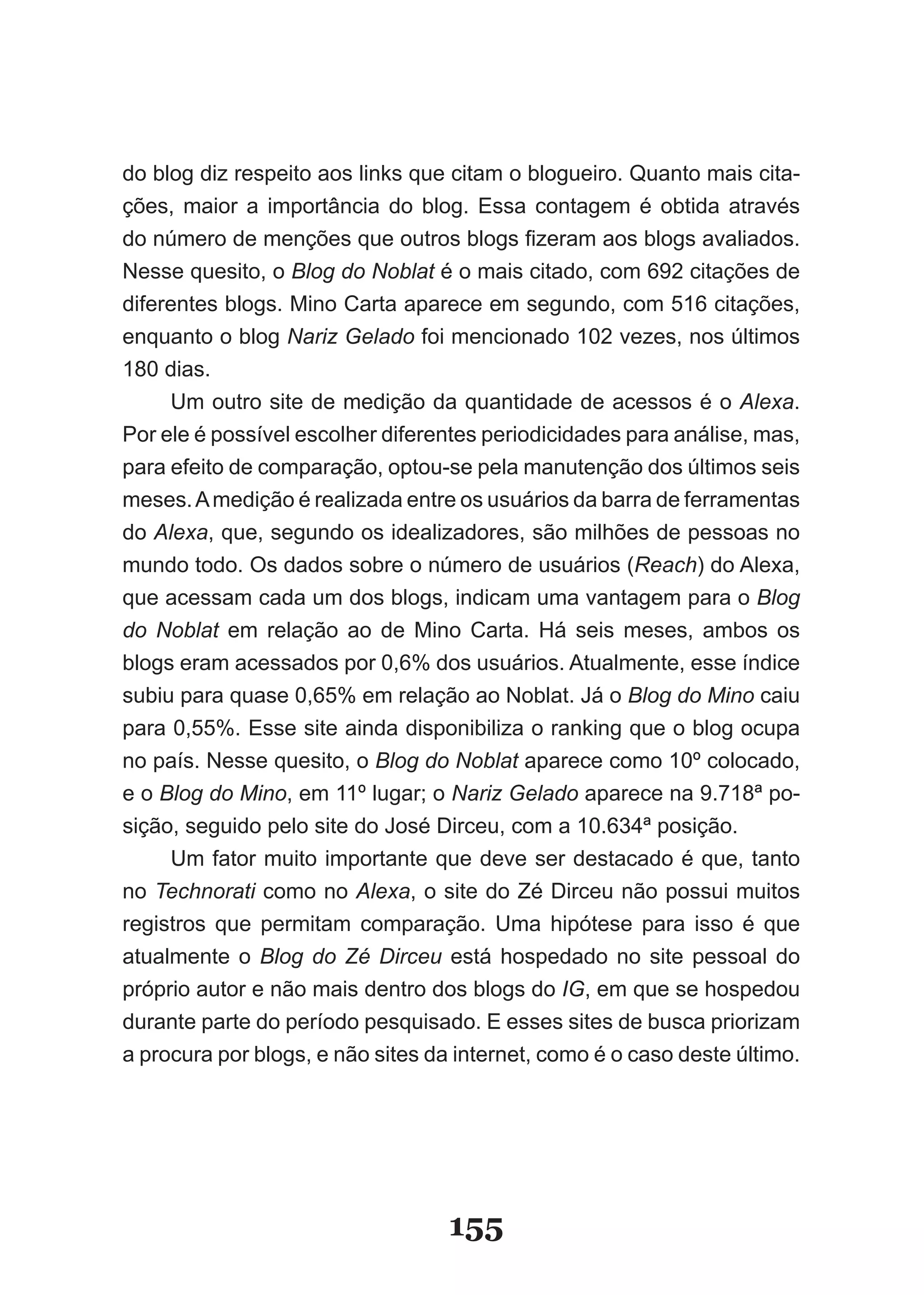 do blog diz respeito aos links que citam o blogueiro. �uanto mais cita­
ções, maior a importância do blog. Essa contagem é obtida através
do número de menções que outros blogs fizeram aos blogs avaliados.
Nesse quesito, o Blog do Noblat é o mais citado, com 692 citações de
diferentes blogs. Mino Carta aparece em segundo, com 516 citações,
enquanto o blog Nariz Gelado foi mencionado 102 vezes, nos últimos
180 dias.
     Um outro site de medição da quantidade de acessos é o Alexa.
Por ele é possível escolher diferentes periodicidades para análise, mas,
para efeito de comparação, optou­se pela manutenção dos últimos seis
meses. A medição é realizada entre os usuários da barra de ferramentas
do Alexa, que, segundo os idealizadores, são milhões de pessoas no
mundo todo. Os dados sobre o número de usuários (Reach) do Alexa,
que acessam cada um dos blogs, indicam uma vantagem para o Blog
do Noblat em relação ao de Mino Carta. Há seis meses, ambos os
blogs eram acessados por 0,6% dos usuários. Atualmente, esse índice
subiu para quase 0,65% em relação ao Noblat. Já o Blog do Mino caiu
para 0,55%. Esse site ainda disponibiliza o ranking que o blog ocupa
no país. Nesse quesito, o Blog do Noblat aparece como 10º colocado,
e o Blog do Mino, em 11º lugar; o Nariz Gelado aparece na 9.718ª po­
sição, seguido pelo site do José Dirceu, com a 10.634ª posição.
     Um fator muito importante que deve ser destacado é que, tanto
no Technorati como no Alexa, o site do Zé Dirceu não possui muitos
registros que permitam comparação. Uma hipótese para isso é que
atualmente o Blog do Zé Dirceu está hospedado no site pessoal do
próprio autor e não mais dentro dos blogs do IG, em que se hospedou
durante parte do período pesquisado. E esses sites de busca priorizam
a procura por blogs, e não sites da internet, como é o caso deste último.




                                   155
 