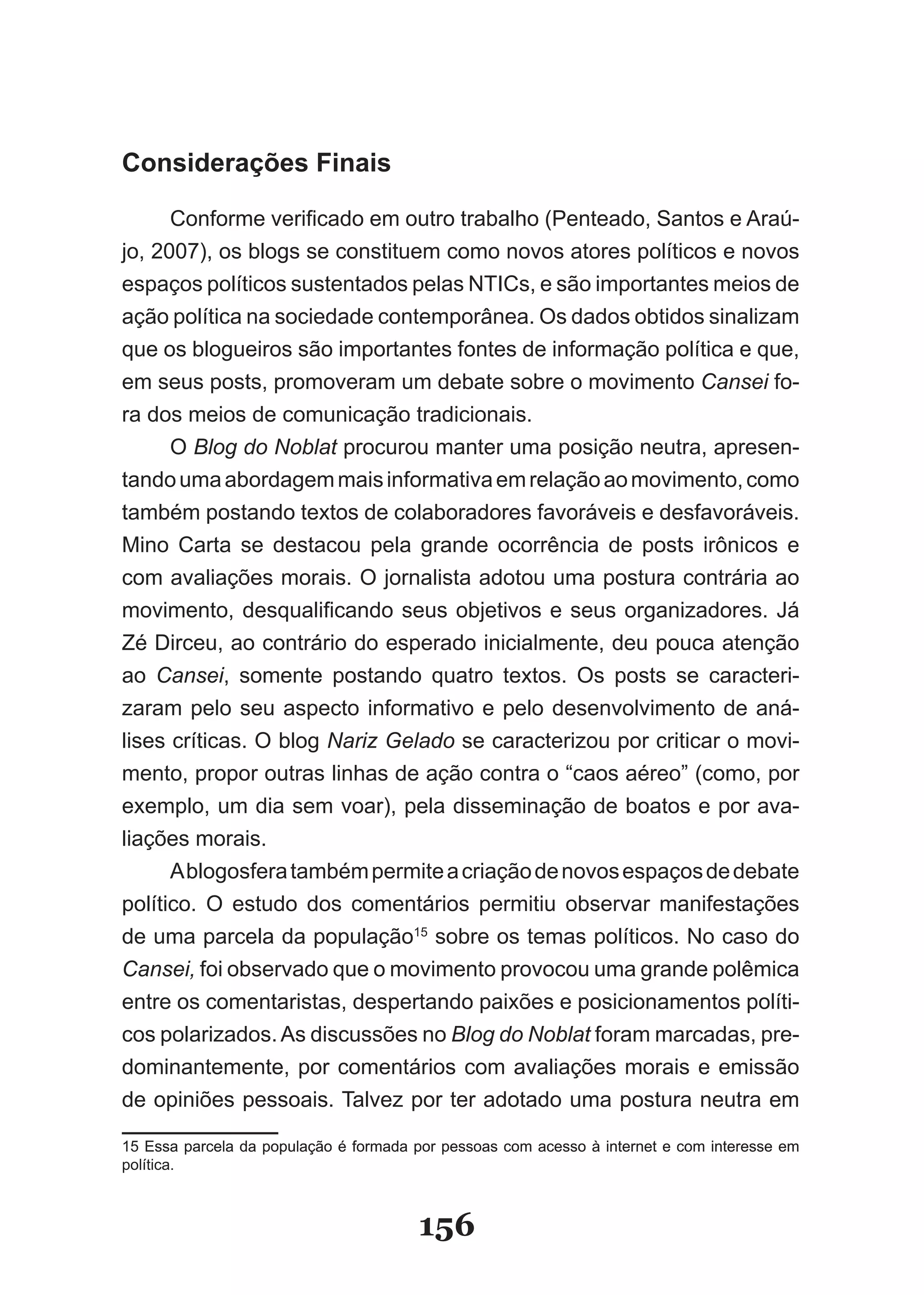 Considerações Finais

      Conforme verificado em outro trabalho (Penteado, Santos e Araú­
jo, 2007), os blogs se constituem como novos atores políticos e novos
espaços políticos sustentados pelas NTICs, e são importantes meios de
ação política na sociedade contemporânea. Os dados obtidos sinalizam
que os blogueiros são importantes fontes de informação política e que,
em seus posts, promoveram um debate sobre o movimento Cansei fo­
ra dos meios de comunicação tradicionais.
      O Blog do Noblat procurou manter uma posição neutra, apresen­
tando uma abordagem mais informativa em relação ao movimento, como
também postando textos de colaboradores favoráveis e desfavoráveis.
Mino Carta se destacou pela grande ocorrência de posts irônicos e
com avaliações morais. O jornalista adotou uma postura contrária ao
movimento, desqualificando seus objetivos e seus organizadores. Já
Zé Dirceu, ao contrário do esperado inicialmente, deu pouca atenção
ao Cansei, somente postando quatro textos. Os posts se caracteri­
zaram pelo seu aspecto informativo e pelo desenvolvimento de aná­
lises críticas. O blog Nariz Gelado se caracterizou por criticar o movi­
mento, propor outras linhas de ação contra o “caos aéreo” (como, por
exemplo, um dia sem voar), pela disseminação de boatos e por ava­
liações morais.
      A blogosfera também permite a criação de novos espaços de debate
político. O estudo dos comentários permitiu observar manifestações
de uma parcela da população15 sobre os temas políticos. No caso do
Cansei, foi observado que o movimento provocou uma grande polêmica
entre os comentaristas, despertando paixões e posicionamentos políti­
cos polarizados. As discussões no Blog do Noblat foram marcadas, pre­
dominantemente, por comentários com avaliações morais e emissão
de opiniões pessoais. Talvez por ter adotado uma postura neutra em

15 Essa parcela da população é formada por pessoas com acesso à internet e com interesse em
política.



                                       156
 