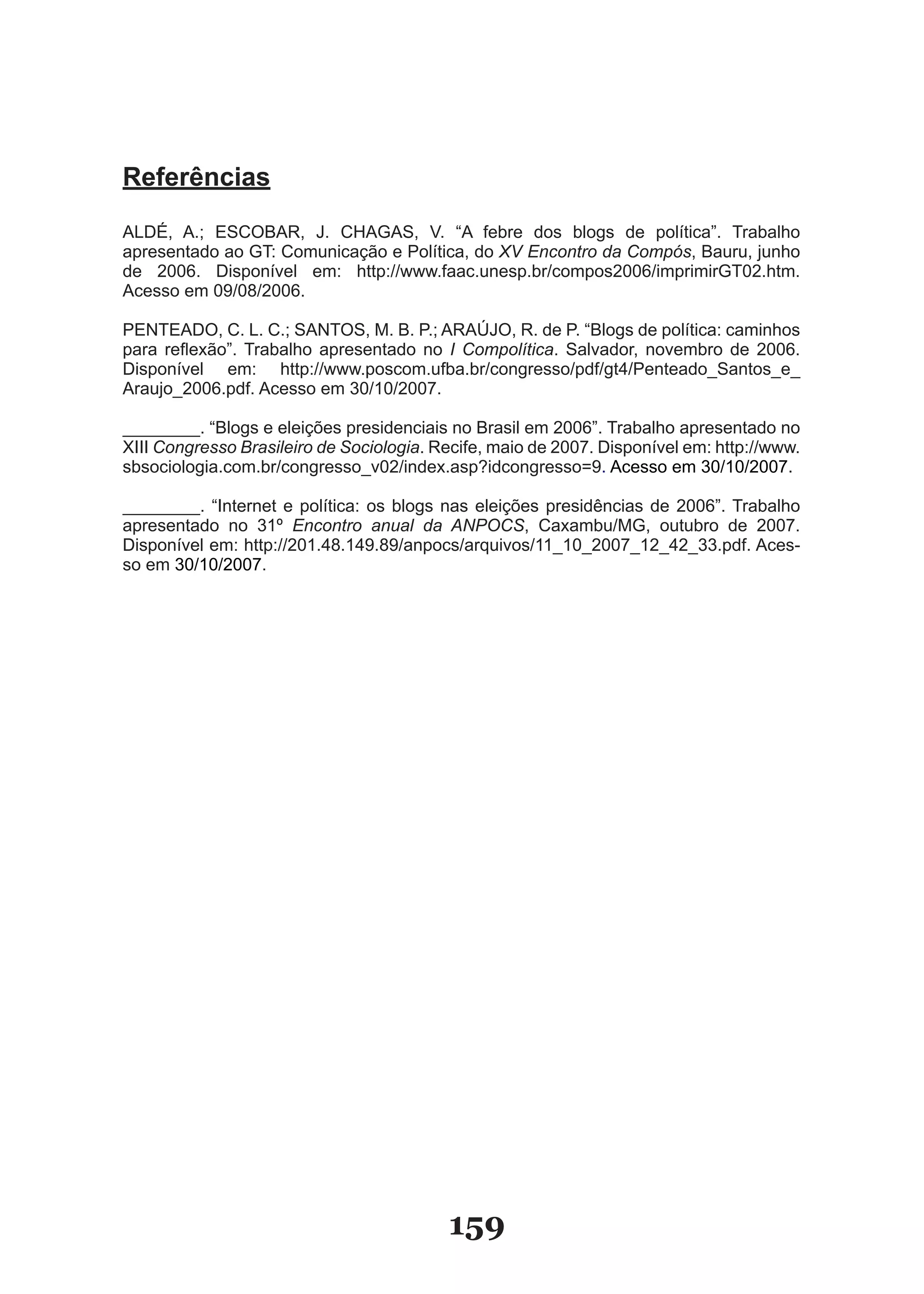 Referências

ALDÉ, A.; ESCOBAR, J. CHAGAS, V. “A febre dos blogs de política”. Trabalho
apresentado ao GT: Comunicação e Política, do XV Encontro da Compós, Bauru, junho
de 2006. Disponível em: http://www.faac.unesp.br/compos2006/imprimirGT02.htm.
Acesso em 09/08/2006.

PENTEADO, C. L. C.; SANTOS, M. B. P.; ARAÚJO, R. de P. “Blogs de política: caminhos
para reflexão”. Trabalho apresentado no I Compolítica. Salvador, novembro de 2006.
Disponível em: http://www.poscom.ufba.br/congresso/pdf/gt4/Penteado�Santos�e�
Araujo�2006.pdf. Acesso em 30/10/2007.

��������. “Blogs e eleições presidenciais no Brasil em 2006”. Trabalho apresentado no
XIII Congresso Brasileiro de Sociologia. Recife, maio de 2007. Disponível em: http://www.
sbsociologia.com.br/congresso�v02/index.asp?idcongresso=9. Acesso em 30/10/2007.

��������. “Internet e política: os blogs nas eleições presidências de 2006”. Trabalho
apresentado no 31º Encontro anual da ANPOCS, Caxambu/MG, outubro de 2007.
Disponível em: http://201.48.149.89/anpocs/arquivos/11�10�2007�12�42�33.pdf. Aces­
so em 30/10/2007.




                                          159
 
