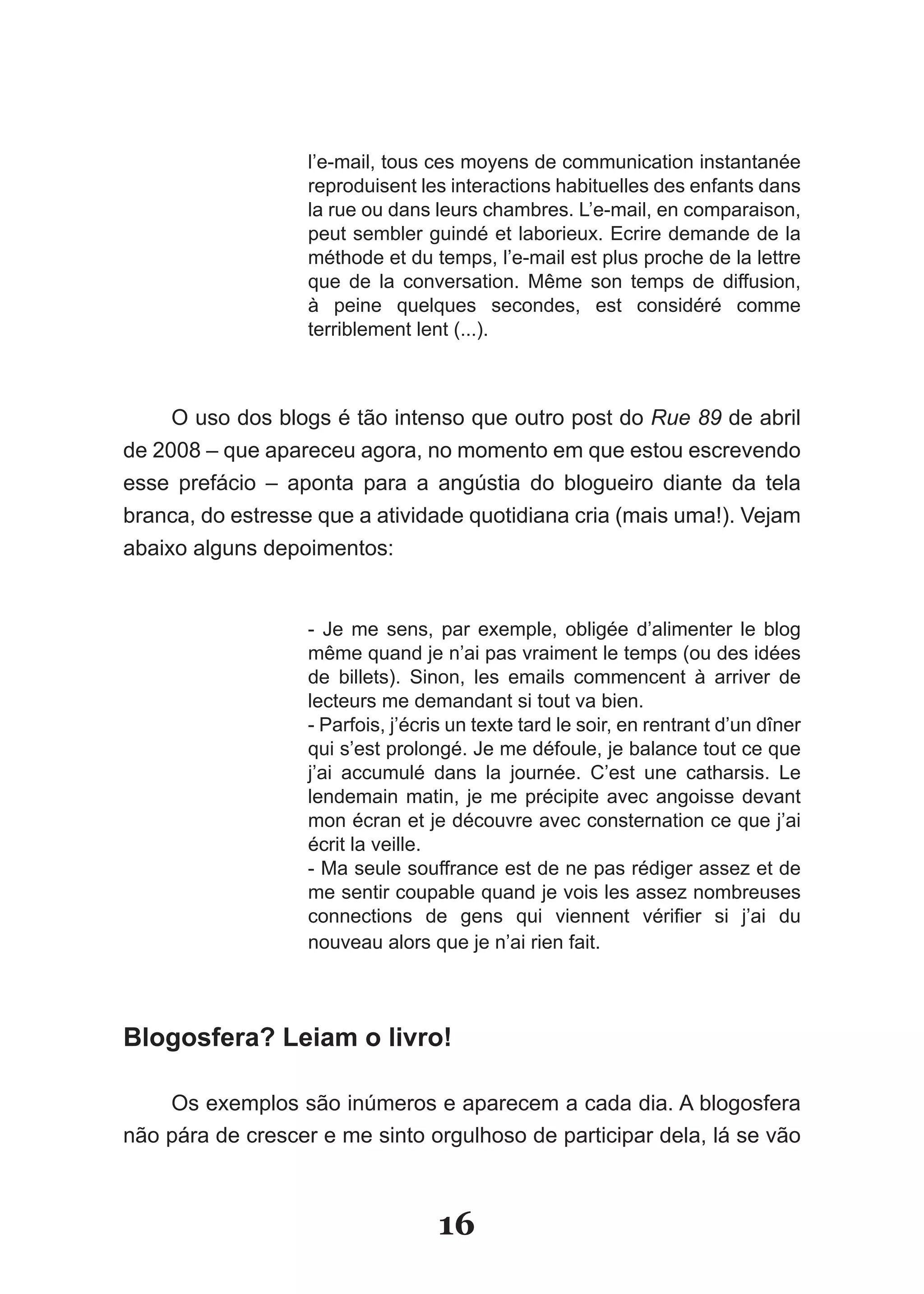 l’e-mail, tous ces moyens de communication instantanée
                   reproduisent les interactions habituelles des enfants dans
                   la rue ou dans leurs chambres. L’e-mail, en comparaison,
                   peut sembler guindé et laborieux. Ecrire demande de la
                   méthode et du temps, l’e-mail est plus proche de la lettre
                   que­ de­ la­ conversation.­ Même­ son­ temps­ de­ diffusion,­
                   à peine quelques secondes, est considéré comme
                   terriblement lent (...).



     O uso dos blogs é tão intenso que outro post do Rue 89 de abril
de 2008 – que apareceu agora, no momento em que estou escrevendo
esse prefácio – aponta para a angústia do blogueiro diante da tela
bran­ a,­do­estresse­que­a­atividade­quotidiana­cria­(mais­uma!).­Vejam­
    c
abaixo alguns depoimentos:


                   - Je me sens, par exemple, obligée d’alimenter le blog
                   même­quand­je­n’ai­pas­vraiment­le­temps­(ou­des­idées­
                   de billets). Sinon, les emails commencent à arriver de
                   lecteurs me demandant si tout va bien.
                   - Parfois, j’écris un texte tard le soir, en rentrant d’un dîner
                   qui s’est prolongé. Je me défoule, je balance tout ce que
                   j’ai accumulé dans la journée. C’est une catharsis. Le
                   lendemain matin, je me précipite avec angoisse devant
                   mon écran et je découvre avec consternation ce que j’ai
                   écrit la veille.
                   - Ma seule souffrance est de ne pas rédiger assez et de
                   me sentir coupable quand je vois les assez nombreuses
                   connections­ de­ gens­ qui­ viennent­ vérifier­ si­ j’ai­ du­
                   nouveau alors que je n’ai rien fait.



Blogosfera? Leiam o livro!

    Os exemplos são inúmeros e aparecem a cada dia. A blogosfera
não pára de crescer e me sinto orgulhoso de participar dela, lá se vão



                                   16
 
