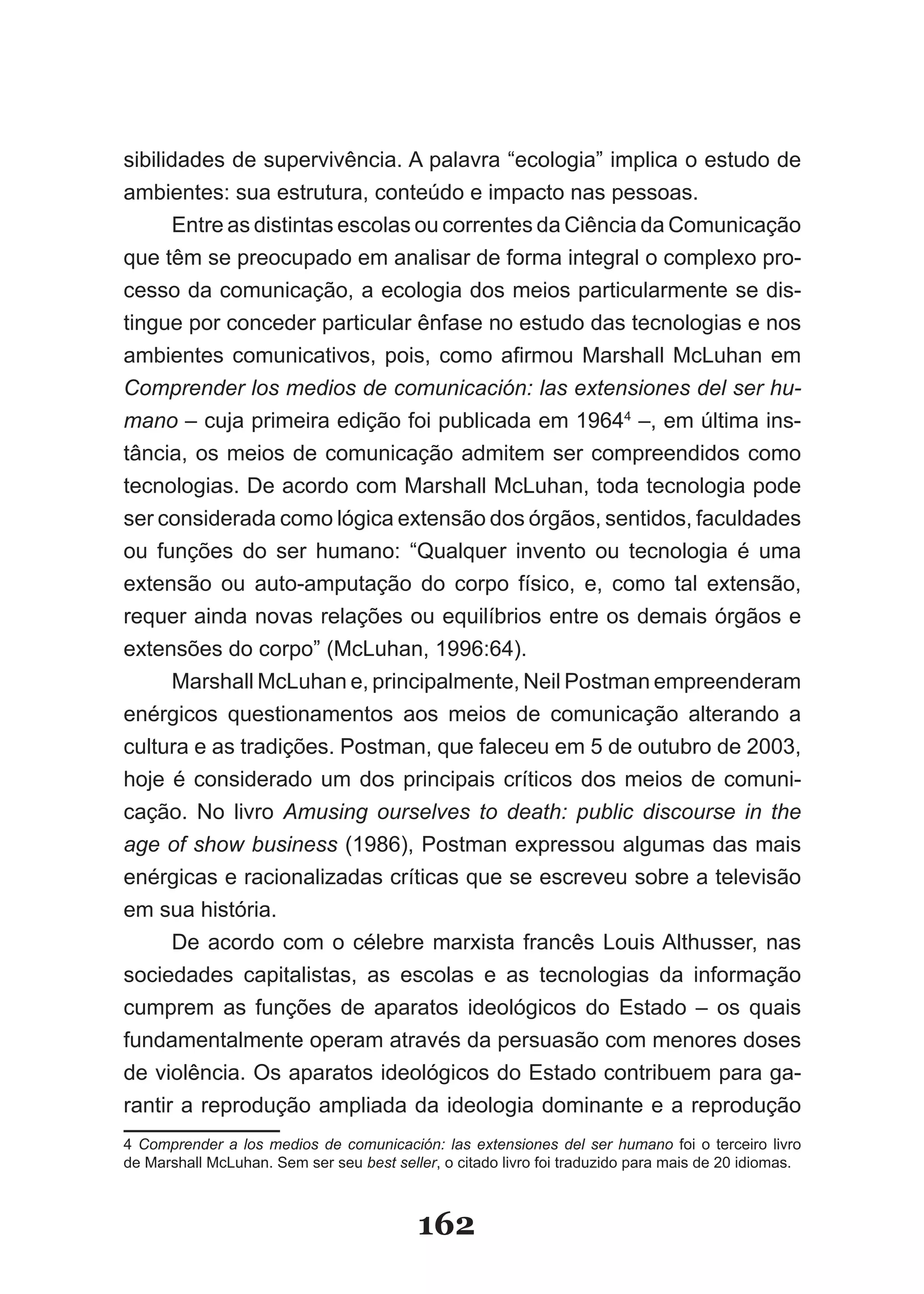 sibilidades de supervivência. A palavra “ecologia” implica o estudo de
ambientes: sua estrutura, conteúdo e impacto nas pessoas.
      Entre as distintas escolas ou correntes da Ciência da Comunicação
que têm se preocupado em analisar de forma integral o complexo pro­
cesso da comunicação, a ecologia dos meios particularmente se dis­
tingue por conceder particular ênfase no estudo das tecnologias e nos
ambientes comunicativos, pois, como afirmou Marshall McLuhan em
Comprender los medios de comunicación: las extensiones del ser hu­
mano – cuja primeira edição foi publicada em 19644 –, em última ins­
tância, os meios de comunicação admitem ser compreendidos como
tecnologias. De acordo com Marshall McLuhan, toda tecnologia pode
ser considerada como lógica extensão dos órgãos, sentidos, faculdades
ou funções do ser humano: “Qualquer invento ou tecnologia é uma
extensão ou auto­amputação do corpo físico, e, como tal extensão,
requer ainda novas relações ou equilíbrios entre os demais órgãos e
extensões do corpo” (McLuhan, 1996:64).
      Marshall McLuhan e, principalmente, Neil Postman empreenderam
enérgicos questionamentos aos meios de comunicação alterando a
cultura e as tradições. Postman, que faleceu em 5 de outubro de 2003,
hoje é considerado um dos principais críticos dos meios de comuni­
cação. No livro Amusing ourselves to death: public discourse in the
age of show business (1986), Postman expressou algumas das mais
enérgicas e racionalizadas críticas que se escreveu sobre a televisão
em sua história.
      De acordo com o célebre marxista francês Louis Althusser, nas
sociedades capitalistas, as escolas e as tecnologias da informação
cumprem as funções de aparatos ideológicos do Estado – os quais
fundamentalmente operam através da persuasão com menores doses
de violência. Os aparatos ideológicos do Estado contribuem para ga­
rantir a reprodução ampliada da ideologia dominante e a reprodução
4 Comprender a los medios de comunicación: las extensiones del ser humano foi o terceiro livro
de Marshall McLuhan. Sem ser seu best seller, o citado livro foi traduzido para mais de 20 idiomas.



                                          162
 