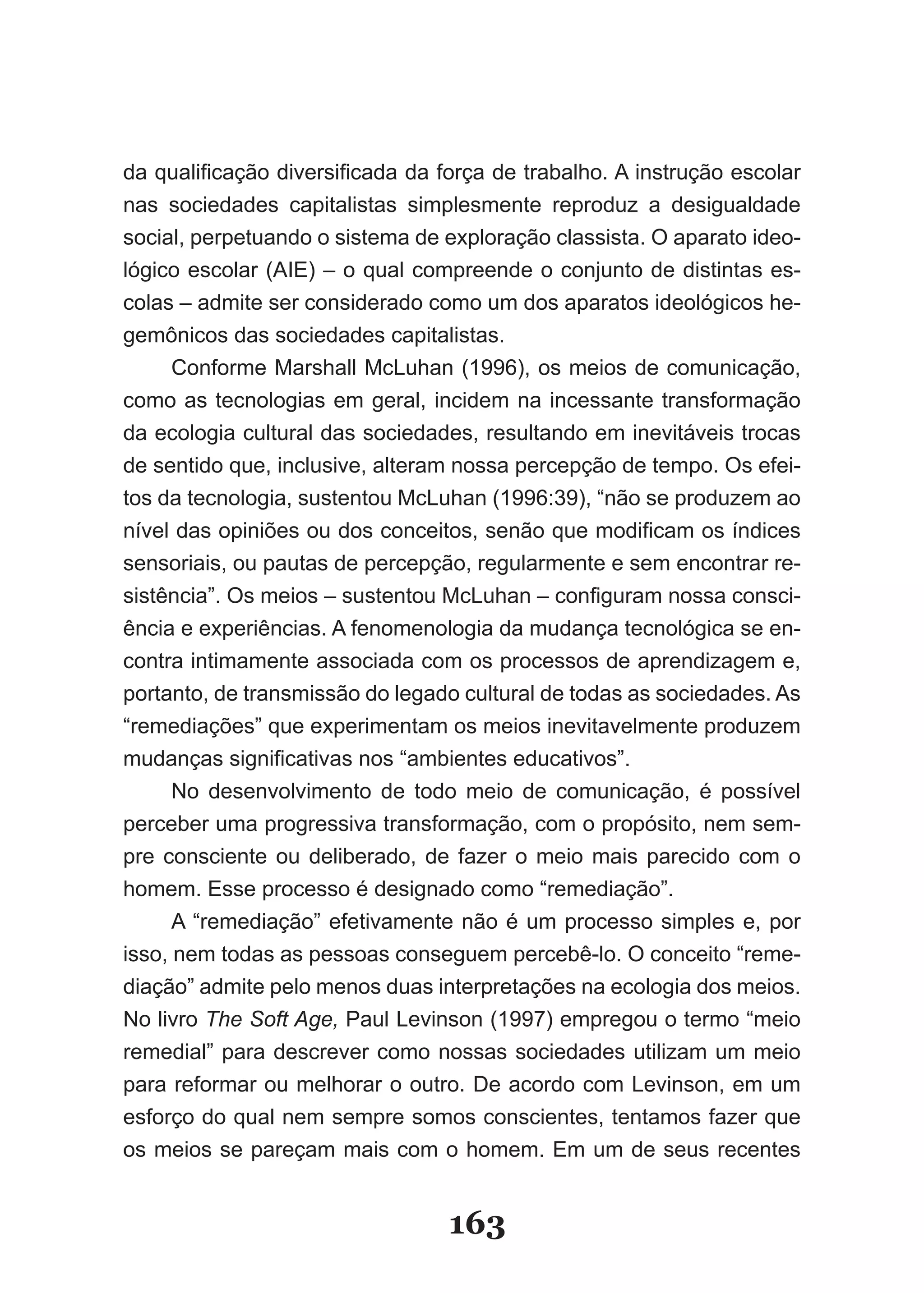 da qualificação diversificada da força de trabalho. A instrução escolar
nas sociedades capitalistas simplesmente reproduz a desigualdade
social, perpetuando o sistema de exploração classista. O aparato ideo­
lógico escolar (AIE) – o qual compreende o conjunto de distintas es­
colas – admite ser considerado como um dos aparatos ideológicos he­
gemônicos das sociedades capitalistas.
      Conforme Marshall McLuhan (1996), os meios de comunicação,
como as tecnologias em geral, incidem na incessante transformação
da ecologia cultural das sociedades, resultando em inevitáveis trocas
de sentido que, inclusive, alteram nossa percepção de tempo. Os efei­
tos da tecnologia, sustentou McLuhan (1996:39), “não se produzem ao
nível das opiniões ou dos conceitos, senão que modificam os índices
sensoriais, ou pautas de percepção, regularmente e sem encontrar re­
sistência”. Os meios – sustentou McLuhan – configuram nossa consci­
ência e experiências. A fenomenologia da mudança tecnológica se en­
contra intimamente associada com os processos de aprendizagem e,
portanto, de transmissão do legado cultural de todas as sociedades. As
“remediações” que experimentam os meios inevitavelmente produzem
mudanças significativas nos “ambientes educativos”.
      No desenvolvimento de todo meio de comunicação, é possível
perceber uma progressiva transformação, com o propósito, nem sem­
pre consciente ou deliberado, de fazer o meio mais parecido com o
homem. Esse processo é designado como “remediação”.
      A “remediação” efetivamente não é um processo simples e, por
isso, nem todas as pessoas conseguem percebê­lo. O conceito “reme­
diação” admite pelo menos duas interpretações na ecologia dos meios.
No livro The Soft Age, Paul Levinson (1997) empregou o termo “meio
remedial” para descrever como nossas sociedades utilizam um meio
para reformar ou melhorar o outro. De acordo com Levinson, em um
esforço do qual nem sempre somos conscientes, tentamos fazer que
os meios se pareçam mais com o homem. Em um de seus recentes


                                  163
 