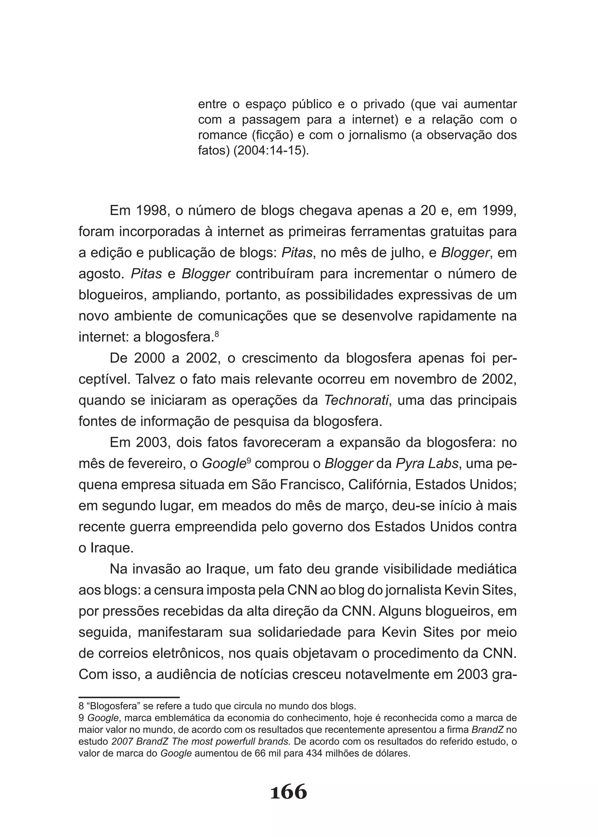 entre o espaço público e o privado (que vai aumentar
                         com a passagem para a internet) e a relação com o
                         romance (ficção) e com o jornalismo (a observação dos
                         fatos) (2004:14­15).



     Em 1998, o número de blogs chegava apenas a 20 e, em 1999,
foram incorporadas à internet as primeiras ferramentas gratuitas para
a edição e publicação de blogs: Pitas, no mês de julho, e Blogger, em
agosto. Pitas e Blogger contribuíram para incrementar o número de
blogueiros, ampliando, portanto, as possibilidades expressivas de um
novo ambiente de comunicações que se desenvolve rapidamente na
internet: a blogosfera.8
     De 2000 a 2002, o crescimento da blogosfera apenas foi per­
ceptível. Talvez o fato mais relevante ocorreu em novembro de 2002,
quando se iniciaram as operações da Technorati, uma das principais
fontes de informação de pesquisa da blogosfera.
     Em 2003, dois fatos favoreceram a expansão da blogosfera: no
mês de fevereiro, o Google9 comprou o Blogger da Pyra Labs, uma pe­
quena empresa situada em São Francisco, Califórnia, Estados Unidos;
em segundo lugar, em meados do mês de março, deu­se início à mais
recente guerra empreendida pelo governo dos Estados Unidos contra
o Iraque.
     Na invasão ao Iraque, um fato deu grande visibilidade mediática
aos blogs: a censura imposta pela CNN ao blog do jornalista Kevin Sites,
por pressões recebidas da alta direção da CNN. Alguns blogueiros, em
seguida, manifestaram sua solidariedade para Kevin Sites por meio
de correios eletrônicos, nos quais objetavam o procedimento da CNN.
Com isso, a audiência de notícias cresceu notavelmente em 2003 gra­

8 “Blogosfera” se refere a tudo que circula no mundo dos blogs.
9 Google, marca emblemática da economia do conhecimento, hoje é reconhecida como a marca de
maior valor no mundo, de acordo com os resultados que recentemente apresentou a firma BrandZ no
estudo 2007 BrandZ The most powerfull brands. De acordo com os resultados do referido estudo, o
valor de marca do Google aumentou de 66 mil para 434 milhões de dólares.



                                         166
 