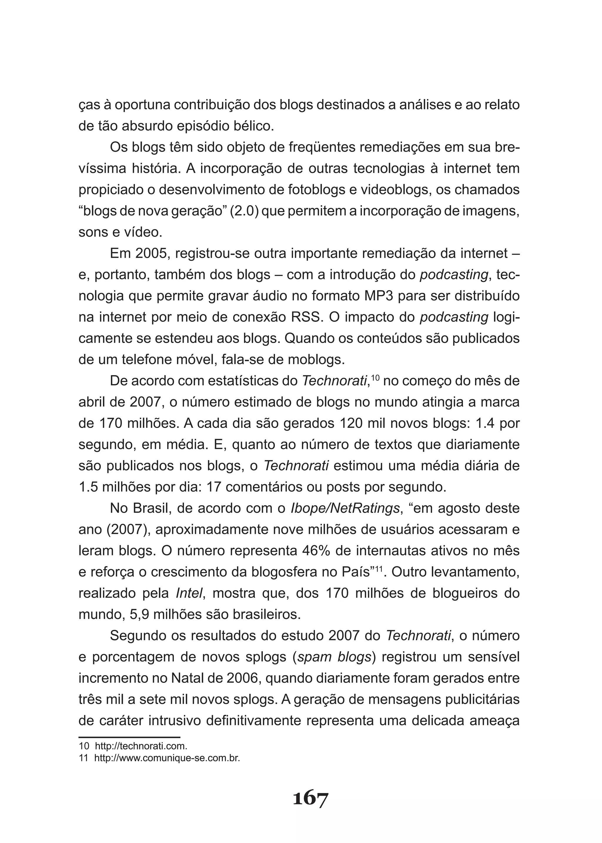 ças à oportuna contribuição dos blogs destinados a análises e ao relato
de tão absurdo episódio bélico.
     Os blogs têm sido objeto de freqüentes remediações em sua bre­
víssima história. A incorporação de outras tecnologias à internet tem
propiciado o desenvolvimento de fotoblogs e videoblogs, os chamados
“blogs de nova geração” (2.0) que permitem a incorporação de imagens,
sons e vídeo.
     Em 2005, registrou­se outra importante remediação da internet –
e, portanto, também dos blogs – com a introdução do podcasting, tec­
nologia que permite gravar áudio no formato MP3 para ser distribuído
na internet por meio de conexão RSS. O impacto do podcasting logi­
camente se estendeu aos blogs. Quando os conteúdos são publicados
de um telefone móvel, fala­se de moblogs.
     De acordo com estatísticas do Technorati,10 no começo do mês de
abril de 2007, o número estimado de blogs no mundo atingia a marca
de 170 milhões. A cada dia são gerados 120 mil novos blogs: 1.4 por
segundo, em média. E, quanto ao número de textos que diariamente
são publicados nos blogs, o Technorati estimou uma média diária de
1.5 milhões por dia: 17 comentários ou posts por segundo.
      No Brasil, de acordo com o Ibope/NetRatings, “em agosto deste
ano (2007), aproximadamente nove milhões de usuários acessaram e
leram blogs. O número representa 46% de internautas ativos no mês
e reforça o crescimento da blogosfera no País”11. Outro levantamento,
realizado pela Intel, mostra que, dos 170 milhões de blogueiros do
mundo, 5,9 milhões são brasileiros.
      Segundo os resultados do estudo 2007 do Technorati, o número
e porcentagem de novos splogs (spam blogs) registrou um sensível
incremento no Natal de 2006, quando diariamente foram gerados entre
três mil a sete mil novos splogs. A geração de mensagens publicitárias
de caráter intrusivo definitivamente representa uma delicada ameaça
10 http://technorati.com.
11 http://www.comunique­se.com.br.



                                     167
 
