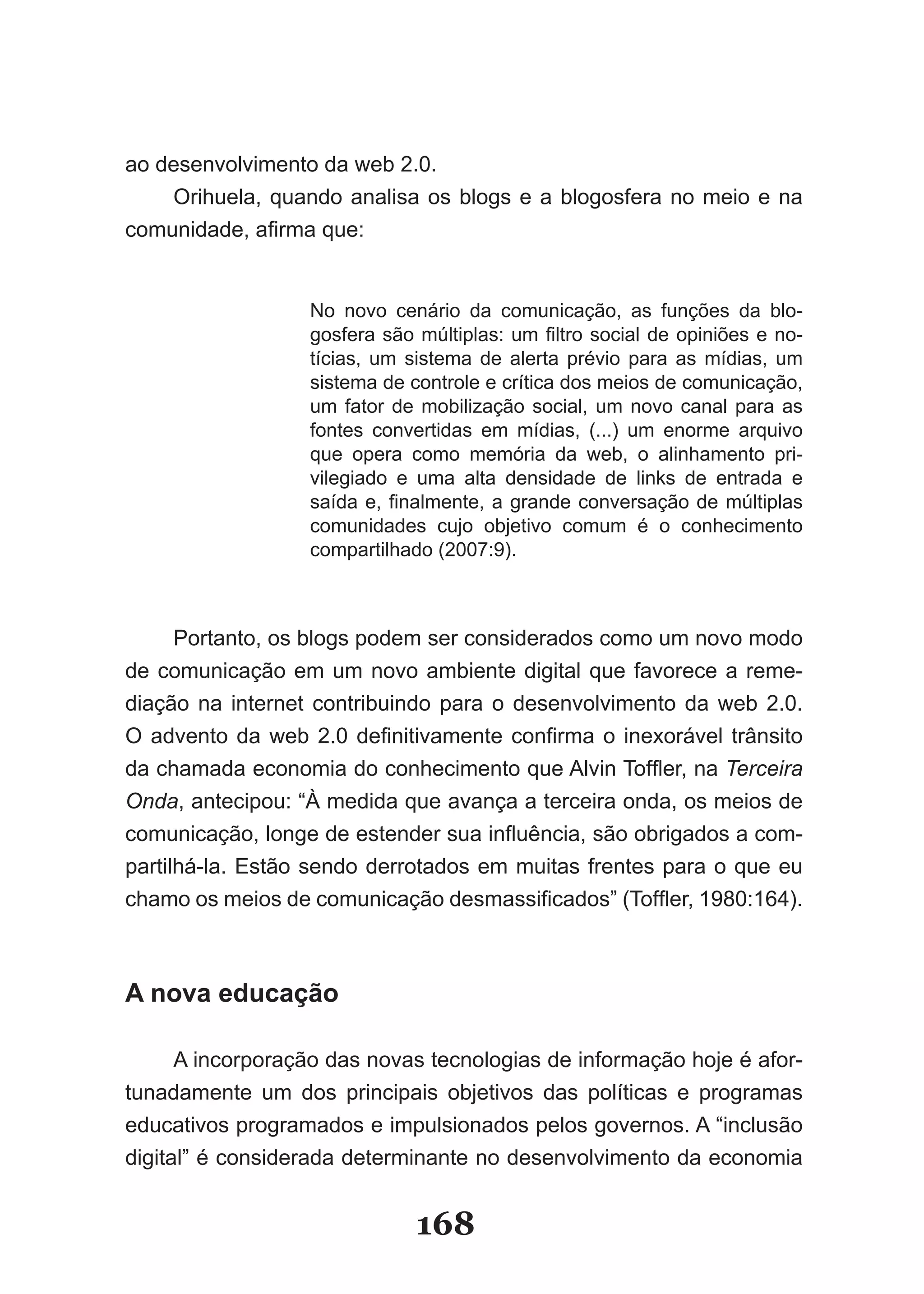 ao desenvolvimento da web 2.0.
    Orihuela, quando analisa os blogs e a blogosfera no meio e na
comunidade, afirma que:


                  No novo cenário da comunicação, as funções da blo­
                  gosfera são múltiplas: um filtro social de opiniões e no­
                  tícias, um sistema de alerta prévio para as mídias, um
                  sistema de controle e crítica dos meios de comunicação,
                  um fator de mobilização social, um novo canal para as
                  fontes convertidas em mídias, (...) um enorme arquivo
                  que opera como memória da web, o alinhamento pri­
                  vilegiado e uma alta densidade de links de entrada e
                  saída e, finalmente, a grande conversação de múltiplas
                  comunidades cujo objetivo comum é o conhecimento
                  compartilhado (2007:9).



      Portanto, os blogs podem ser considerados como um novo modo
de comunicação em um novo ambiente digital que favorece a reme­
diação na internet contribuindo para o desenvolvimento da web 2.0.
O advento da web 2.0 definitivamente confirma o inexorável trânsito
da chamada economia do conhecimento que Alvin Toffler, na Terceira
Onda, antecipou: “À medida que avança a terceira onda, os meios de
comunicação, longe de estender sua influência, são obrigados a com­
partilhá­la. Estão sendo derrotados em muitas frentes para o que eu
chamo os meios de comunicação desmassificados” (Toffler, 1980:164).



A nova educação

    A incorporação das novas tecnologias de informação hoje é afor­
tunadamente um dos principais objetivos das políticas e programas
educativos programados e impulsionados pelos governos. A “inclusão
digital” é considerada determinante no desenvolvimento da economia


                              168
 