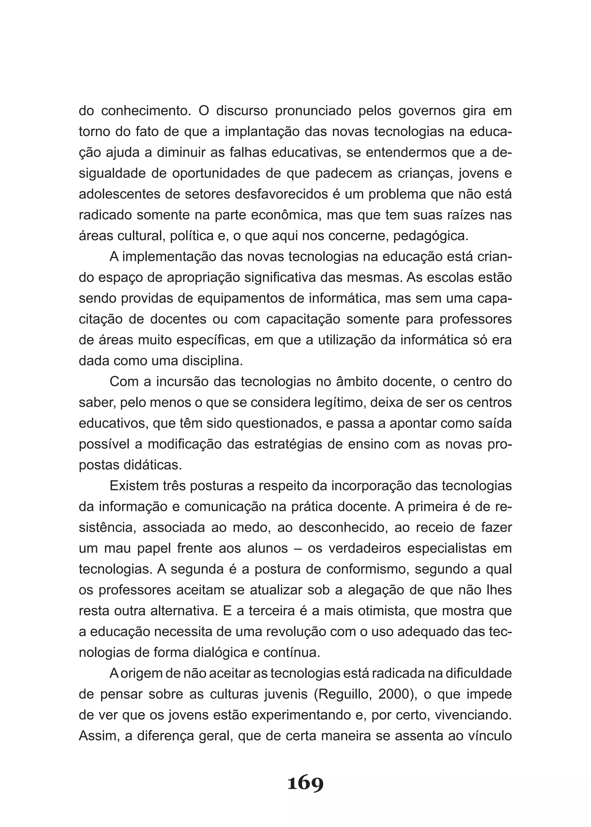 do conhecimento. O discurso pronunciado pelos governos gira em
torno do fato de que a implantação das novas tecnologias na educa­
ção ajuda a diminuir as falhas educativas, se entendermos que a de­
sigualdade de oportunidades de que padecem as crianças, jovens e
adolescentes de setores desfavorecidos é um problema que não está
radicado somente na parte econômica, mas que tem suas raízes nas
áreas cultural, política e, o que aqui nos concerne, pedagógica.
     A implementação das novas tecnologias na educação está crian­
do espaço de apropriação significativa das mesmas. As escolas estão
sendo providas de equipamentos de informática, mas sem uma capa­
citação de docentes ou com capacitação somente para professores
de áreas muito específicas, em que a utilização da informática só era
dada como uma disciplina.
     Com a incursão das tecnologias no âmbito docente, o centro do
saber, pelo menos o que se considera legítimo, deixa de ser os centros
educativos, que têm sido questionados, e passa a apontar como saída
possível a modificação das estratégias de ensino com as novas pro­
postas didáticas.
     Existem três posturas a respeito da incorporação das tecnologias
da informação e comunicação na prática docente. A primeira é de re­
sistência, associada ao medo, ao desconhecido, ao receio de fazer
um mau papel frente aos alunos – os verdadeiros especialistas em
tecnologias. A segunda é a postura de conformismo, segundo a qual
os professores aceitam se atualizar sob a alegação de que não lhes
resta outra alternativa. E a terceira é a mais otimista, que mostra que
a educação necessita de uma revolução com o uso adequado das tec­
nologias de forma dialógica e contínua.
     A origem de não aceitar as tecnologias está radicada na dificuldade
de pensar sobre as culturas juvenis (Reguillo, 2000), o que impede
de ver que os jovens estão experimentando e, por certo, vivenciando.
Assim, a diferença geral, que de certa maneira se assenta ao vínculo


                                  169
 