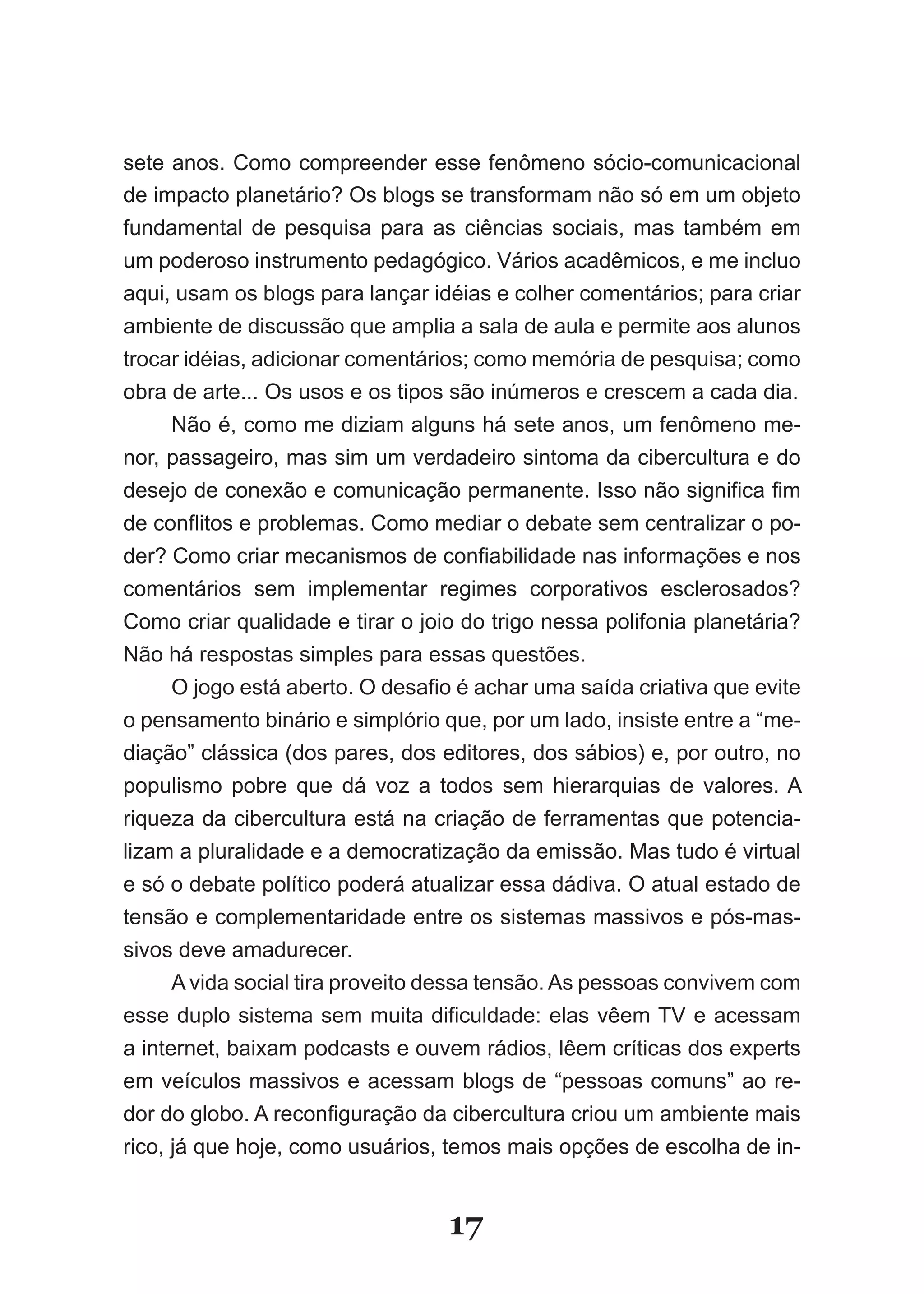 sete anos. Como compreender esse fenômeno sócio-comunicacional
de impacto planetário? Os blogs se transformam não só em um objeto
fundamental­ de­ pesquisa­ para­ as­ ciências­ sociais,­ mas­ também­ em­
um­poderoso­instrumento­pedagógico.­Vários­acadêmicos,­e­me­in­ luo­
                                                              c
aqui, usam os blogs para lançar idéias e colher comentários; para criar
ambiente de discussão que amplia a sala de aula e permite aos alunos
trocar idéias, adicionar comentários; como memória de pesquisa; como
obra de arte... Os usos e os tipos são inúmeros e crescem a cada dia.
     Não é, como me diziam alguns há sete anos, um fenômeno me-
nor, passageiro, mas sim um verdadeiro sintoma da cibercultura e do
desejo­de­conexão­e­comunicação­permanente.­Isso­não­significa­fim­
de­conflitos­e­problemas.­Como­mediar­o­debate­sem­centralizar­o­po­
der?­Como­criar­mecanismos­de­confiabilidade­nas­informações­e­nos­
comentários sem implementar regimes corporativos esclerosados?
Como criar qualidade e tirar o joio do trigo nessa polifonia planetária?
Não há respostas simples para essas questões.
     O­jogo­está­aberto.­O­desafio­é­achar­uma­saída­criativa­que­evite­
o pensamento binário e simplório que, por um lado, insiste entre a “me-
diação” clássica (dos pares, dos editores, dos sábios) e, por outro, no
populismo pobre que dá voz a todos sem hierarquias de valores. A
riqueza da cibercultura está na criação de ferramentas que potencia-
lizam a pluralidade e a democratização da emissão. Mas tudo é virtual
e só o debate político poderá atualizar essa dádiva. O atual estado de
tensão e complementaridade entre os sistemas massivos e pós-mas-
sivos deve amadurecer.
     A vida social tira proveito dessa tensão. As pessoas convivem com
esse­duplo­sistema­sem­muita­dificuldade:­elas­vêem­TV­e­acessam­
a­internet,­baixam­podcasts­e­ouvem­rádios,­lêem­críticas­dos­experts­
em veículos massivos e acessam blogs de “pessoas comuns” ao re-
dor­do­globo.­A­reconfiguração­da­cibercultura­criou­um­ambiente­mais­
rico, já que hoje, como usuários, temos mais opções de escolha de in-


                                  17
 
