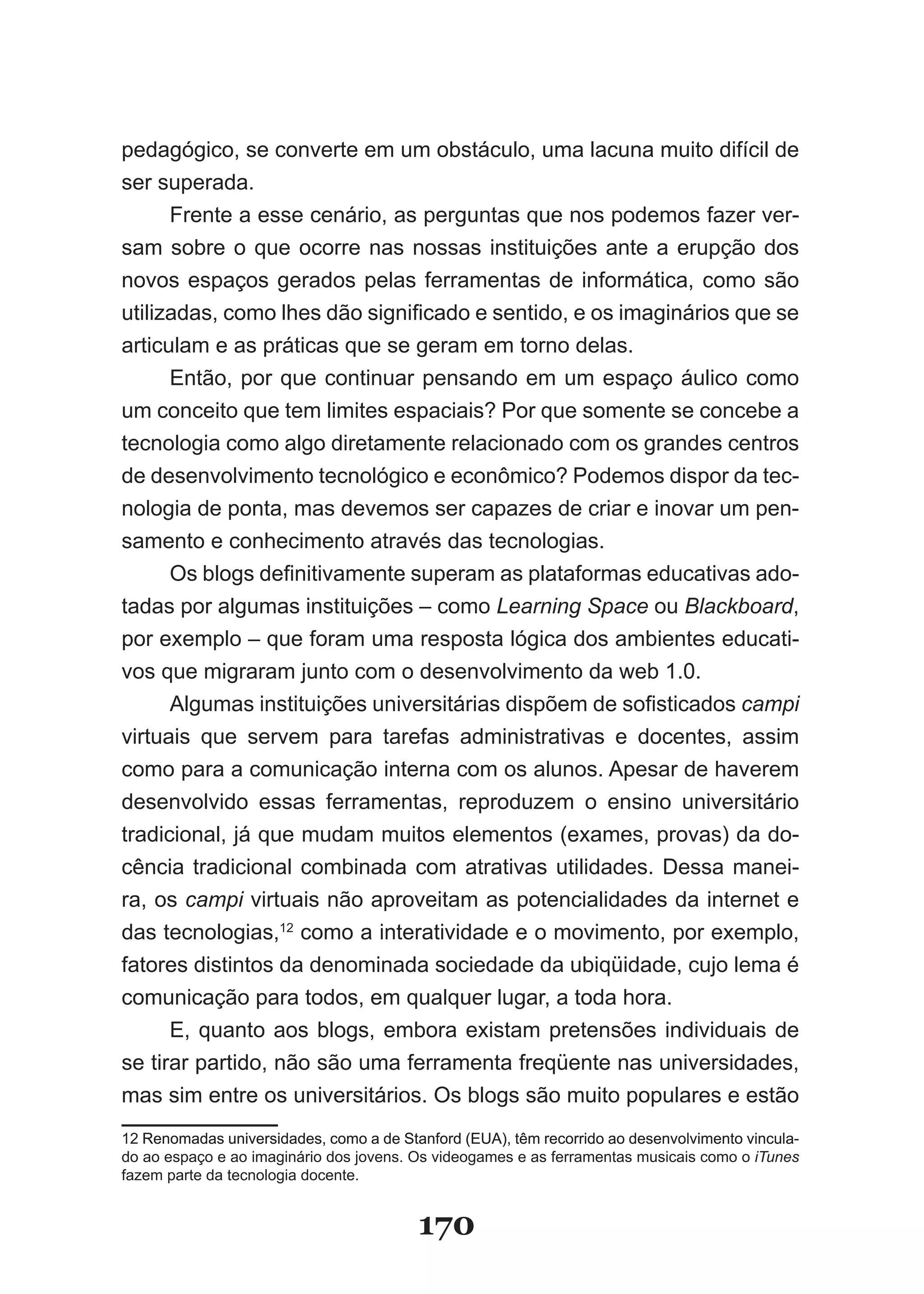 pedagógico, se converte em um obstáculo, uma lacuna muito difícil de
ser superada.
      Frente a esse cenário, as perguntas que nos podemos fazer ver­
sam sobre o que ocorre nas nossas instituições ante a erupção dos
novos espaços gerados pelas ferramentas de informática, como são
utilizadas, como lhes dão significado e sentido, e os imaginários que se
articulam e as práticas que se geram em torno delas.
      Então, por que continuar pensando em um espaço áulico como
um conceito que tem limites espaciais? Por que somente se concebe a
tecnologia como algo diretamente relacionado com os grandes centros
de desenvolvimento tecnológico e econômico? Podemos dispor da tec­
nologia de ponta, mas devemos ser capazes de criar e inovar um pen­
samento e conhecimento através das tecnologias.
      Os blogs definitivamente superam as plataformas educativas ado­
tadas por algumas instituições – como Learning Space ou Blackboard,
por exemplo – que foram uma resposta lógica dos ambientes educati­
vos que migraram junto com o desenvolvimento da web 1.0.
      Algumas instituições universitárias dispõem de sofisticados campi
virtuais que servem para tarefas administrativas e docentes, assim
como para a comunicação interna com os alunos. Apesar de haverem
desenvolvido essas ferramentas, reproduzem o ensino universitário
tradicional, já que mudam muitos elementos (exames, provas) da do­
cência tradicional combinada com atrativas utilidades. Dessa manei­
ra, os campi virtuais não aproveitam as potencialidades da internet e
das tecnologias,12 como a interatividade e o movimento, por exemplo,
fatores distintos da denominada sociedade da ubiqüidade, cujo lema é
comunicação para todos, em qualquer lugar, a toda hora.
      E, quanto aos blogs, embora existam pretensões individuais de
se tirar partido, não são uma ferramenta freqüente nas universidades,
mas sim entre os universitários. Os blogs são muito populares e estão
12 Renomadas universidades, como a de Stanford (EUA), têm recorrido ao desenvolvimento vincula­
do ao espaço e ao imaginário dos jovens. Os videogames e as ferramentas musicais como o iTunes
fazem parte da tecnologia docente.


                                         170
 