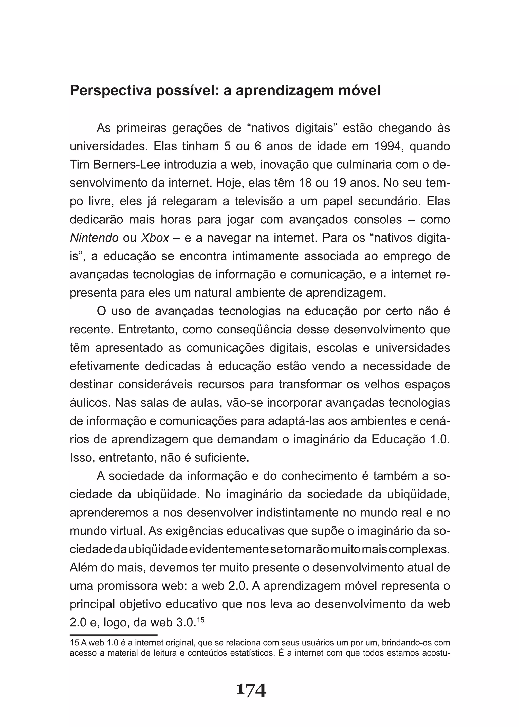 Perspectiva possível: a aprendizagem móvel

      As primeiras gerações de “nativos digitais” estão chegando às
universidades. Elas tinham 5 ou 6 anos de idade em 1994, quando
Tim Berners­Lee introduzia a web, inovação que culminaria com o de­
senvolvimento da internet. Hoje, elas têm 18 ou 19 anos. No seu tem­
po livre, eles já relegaram a televisão a um papel secundário. Elas
dedicarão mais horas para jogar com avançados consoles – como
Nintendo ou Xbox – e a navegar na internet. Para os “nativos digita­
is”, a educação se encontra intimamente associada ao emprego de
avançadas tecnologias de informação e comunicação, e a internet re­
presenta para eles um natural ambiente de aprendizagem.
      O uso de avançadas tecnologias na educação por certo não é
recente. Entretanto, como conseqüência desse desenvolvimento que
têm apresentado as comunicações digitais, escolas e universidades
efetivamente dedicadas à educação estão vendo a necessidade de
destinar consideráveis recursos para transformar os velhos espaços
áulicos. Nas salas de aulas, vão­se incorporar avançadas tecnologias
de informação e comunicações para adaptá­las aos ambientes e cená­
rios de aprendizagem que demandam o imaginário da Educação 1.0.
Isso, entretanto, não é suficiente.
      A sociedade da informação e do conhecimento é também a so­
ciedade da ubiqüidade. No imaginário da sociedade da ubiqüidade,
aprenderemos a nos desenvolver indistintamente no mundo real e no
mundo virtual. As exigências educativas que supõe o imaginário da so­
ciedade da ubiqüidade evidentemente se tornarão muito mais complexas.
Além do mais, devemos ter muito presente o desenvolvimento atual de
uma promissora web: a web 2.0. A aprendizagem móvel representa o
principal objetivo educativo que nos leva ao desenvolvimento da web
2.0 e, logo, da web 3.0.15
15 A web 1.0 é a internet original, que se relaciona com seus usuários um por um, brindando­os com
acesso a material de leitura e conteúdos estatísticos. É a internet com que todos estamos acostu­



                                          174
 