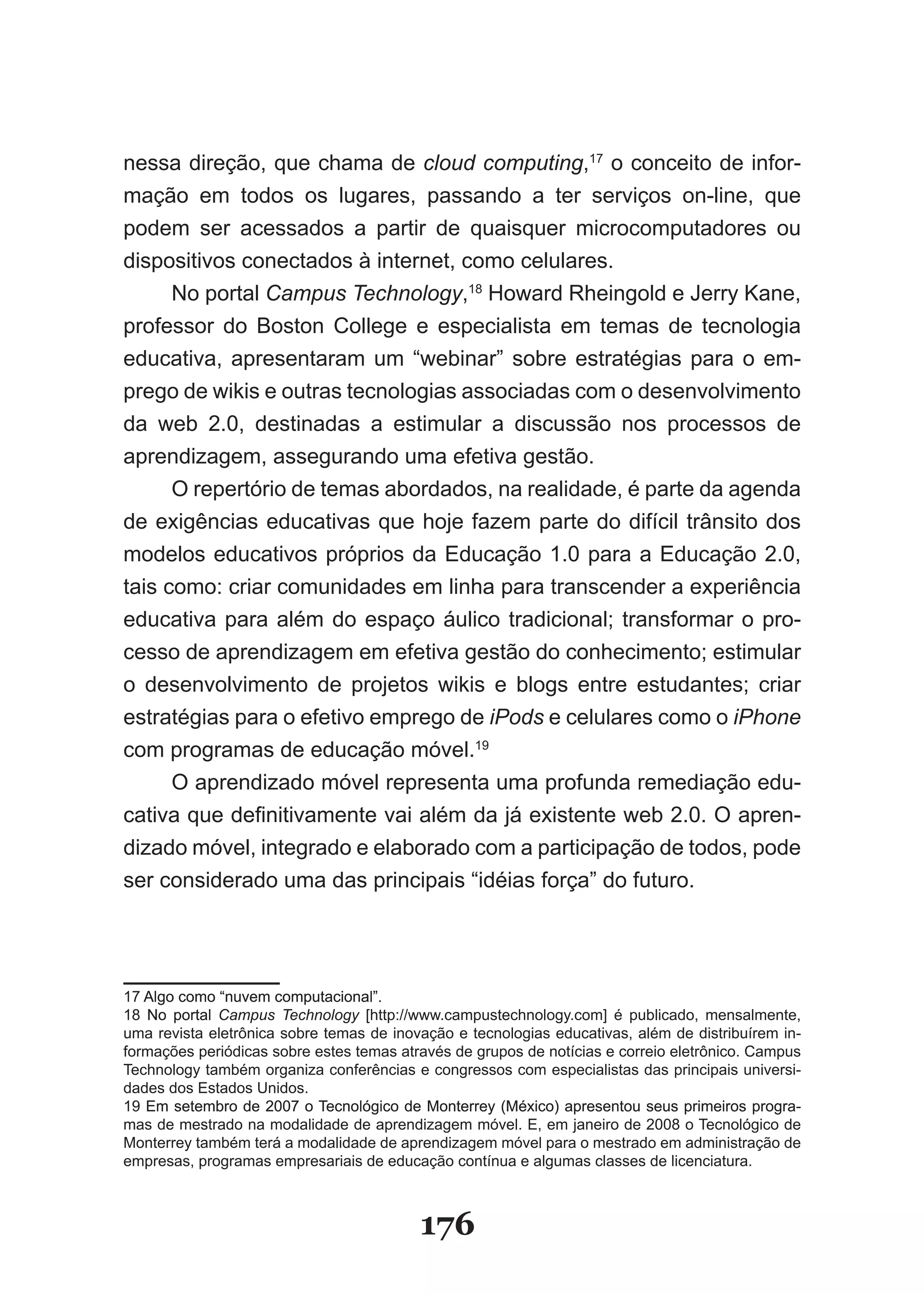 nessa direção, que chama de cloud computing,17 o conceito de infor­
mação em todos os lugares, passando a ter serviços on­line, que
podem ser acessados a partir de quaisquer microcomputadores ou
dispositivos conectados à internet, como celulares.
      No portal Campus Technology,18 Howard Rheingold e Jerry Kane,
professor do Boston College e especialista em temas de tecnologia
educativa, apresentaram um “webinar” sobre estratégias para o em­
prego de wikis e outras tecnologias associadas com o desenvolvimento
da web 2.0, destinadas a estimular a discussão nos processos de
aprendizagem, assegurando uma efetiva gestão.
      O repertório de temas abordados, na realidade, é parte da agenda
de exigências educativas que hoje fazem parte do difícil trânsito dos
modelos educativos próprios da Educação 1.0 para a Educação 2.0,
tais como: criar comunidades em linha para transcender a experiência
educativa para além do espaço áulico tradicional; transformar o pro­
cesso de aprendizagem em efetiva gestão do conhecimento; estimular
o desenvolvimento de projetos wikis e blogs entre estudantes; criar
estratégias para o efetivo emprego de iPods e celulares como o iPhone
com programas de educação móvel.19
      O aprendizado móvel representa uma profunda remediação edu­
cativa que definitivamente vai além da já existente web 2.0. O apren­
dizado móvel, integrado e elaborado com a participação de todos, pode
ser considerado uma das principais “idéias força” do futuro.




17 Algo como “nuvem computacional”.
18 No portal Campus Technology [http://www.campustechnology.com] é publicado, mensalmente,
uma revista eletrônica sobre temas de inovação e tecnologias educativas, além de distribuírem in­
formações periódicas sobre estes temas através de grupos de notícias e correio eletrônico. Campus
Technology também organiza conferências e congressos com especialistas das principais universi­
dades dos Estados Unidos.
19 Em setembro de 2007 o Tecnológico de Monterrey (México) apresentou seus primeiros progra­
mas de mestrado na modalidade de aprendizagem móvel. E, em janeiro de 2008 o Tecnológico de
Monterrey também terá a modalidade de aprendizagem móvel para o mestrado em administração de
empresas, programas empresariais de educação contínua e algumas classes de licenciatura.



                                          176
 