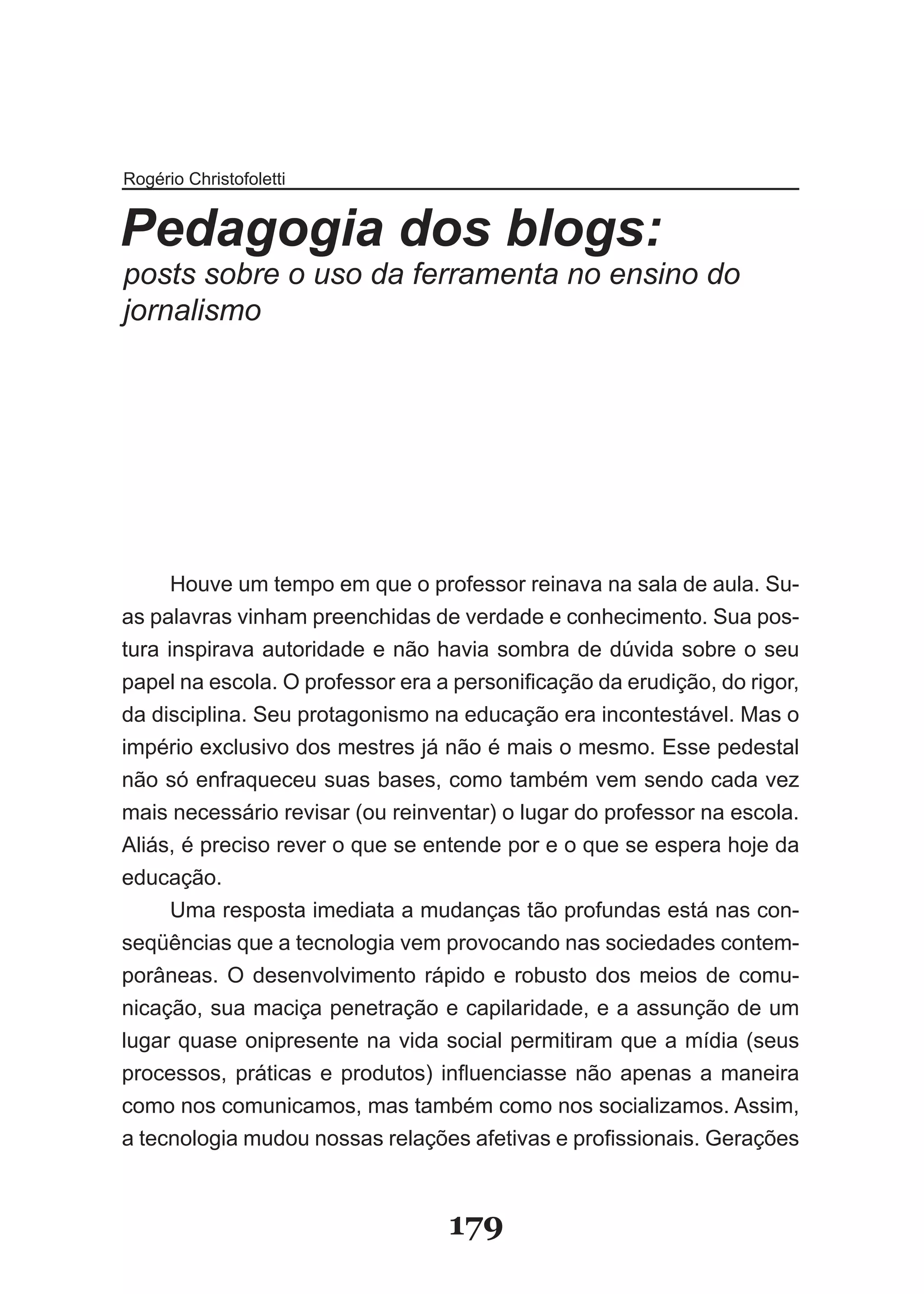 Rogério Christofoletti


Pedagogia dos blogs:
posts sobre o uso da ferramenta no ensino do
jornalismo




         Houve um tempo em que o professor reinava na sala de aula. Su­
as palavras vinham preenchidas de verdade e conhecimento. Sua pos­
tura inspirava autoridade e não havia sombra de dúvida sobre o seu
pa­ el­na­escola.­O­professor­era­a­personificação­da­erudição,­do­rigor,­
    p
    ­
da­disciplina.­Seu­protagonismo­na­educação­era­incontestável.­Mas­o­
im­ ério­exclusivo­dos­mestres­já­não­é­mais­o­mesmo.­Esse­pedestal­
   p
não­só­enfraqueceu­suas­bases,­como­também­vem­sendo­cada­vez­
mais­ne­ essário­revisar­(ou­reinventar)­o­lugar­do­professor­na­escola.­
             c
Aliás,­é­pre­ iso­rever­o­que­se­entende­por­e­o­que­se­espera­hoje­da­
               c
edu­ ação.
       c
       ­
         Uma­resposta­imediata­a­mudanças­tão­profundas­está­nas­con­
seqüências que a tecnologia vem provocando nas sociedades contem­
porâneas.­ O­ desenvolvimento­ rápido­ e­ robusto­ dos­ meios­ de­ comu­
nicação,­sua­maciça­penetração­e­capilaridade,­e­a­assunção­de­um­
lu­ ar­quase­onipresente­na­vida­social­permitiram­que­a­mídia­(seus­
  g
  ­
pro­ es­ os,­ práticas­ e­ produtos)­ influenciasse­ não­ apenas­ a­ maneira­
      c s
      ­ ­
como­nos­comunicamos,­mas­também­como­nos­socializamos.­Assim,­
a­tec­ o­ogia­mudou­nossas­relações­afetivas­e­profissionais.­Gerações­
         n l
         ­ ­



                                    179
 
