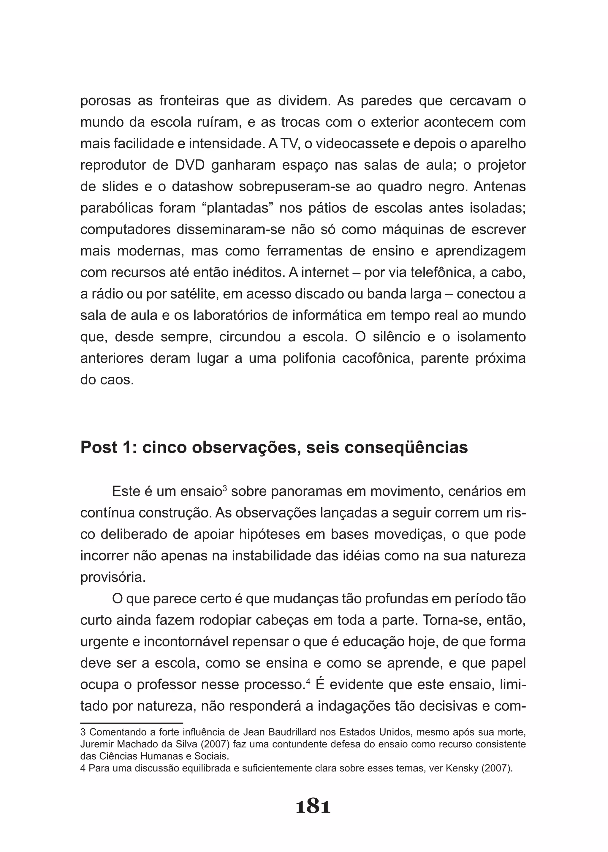 porosas as fronteiras que as dividem. As paredes que cercavam o
mun­ o­da­escola­ruíram,­e­as­trocas­com­o­exterior­acontecem­com­
      d
      ­
mais­facilidade­e­intensidade.­A­TV,­o­videocassete­e­depois­o­aparelho­
re­ rodutor­ de­ DVD­ ganharam­ espaço­ nas­ salas­ de­ aula;­ o­ projetor­
  p
  ­
de­ slides­ e­ o­ datashow­ sobrepuseram­se­ ao­ quadro­ negro.­Antenas­
pa­ a­ ólicas­ foram­ “plantadas”­ nos­ pátios­ de­ escolas­ antes­ isoladas;­
   r b
   ­ ­
com­ utadores­ disseminaram­se­ não­ só­ como­ máquinas­ de­ escrever­
      p
      ­
mais­ modernas,­ mas­ como­ ferramentas­ de­ ensino­ e­ aprendizagem­
com­recursos­até­então­inéditos.­A­internet­–­por­via­telefônica,­a­cabo,­
a­rá­ io­ou­por­satélite,­em­acesso­discado­ou­banda­larga­–­conectou­a­
     d
     ­
sala­de­aula­e­os­laboratórios­de­informática­em­tempo­real­ao­mundo­
que,­ desde­ sempre,­ circundou­ a­ escola.­ O­ silêncio­ e­ o­ isolamento­
ante­ iores­ deram­ lugar­ a­ uma­ polifonia­ cacofônica,­ parente­ próxima­
      r
      ­
do caos.



Post 1: cinco observações, seis conseqüências

     Este­é­um­ensaio3­sobre­panoramas­em­movimento,­cenários­em­
contínua­construção.­As­observações­lançadas­a­seguir­correm­um­ris­
co­deliberado­de­apoiar­hipóteses­em­bases­movediças,­o­que­pode­
incorrer­não­apenas­na­instabilidade­das­idéias­como­na­sua­natureza­
provisória.
     O­que­parece­certo­é­que­mudanças­tão­profundas­em­período­tão­
curto­ainda­fazem­rodopiar­cabeças­em­toda­a­parte.­Torna­se,­en­ão,­
                                                                 t
urgente­e­incontornável­repensar­o­que­é­educação­hoje,­de­que­for­ a­
                                                                  m
deve­ser­a­escola,­como­se­ensina­e­como­se­aprende,­e­que­pa­ el­ p
                                                                   ­
ocupa o professor nesse processo. ­É­evidente­que­este­ensaio,­li­ i­
                                   4
                                                                   m­
tado­por­natureza,­não­responderá­a­indagações­tão­decisivas­e­com­
3­Comentando­a­forte­influência­de­Jean­Baudrillard­nos­Estados­Unidos,­mesmo­após­sua­morte,­
Juremir­Machado­da­Silva­(2007)­faz­uma­contundente­defesa­do­ensaio­como­recurso­consistente­
das Ciências Humanas e Sociais.
4­Para­uma­discussão­equilibrada­e­suficientemente­clara­sobre­esses­temas,­ver­Kensky­(2007).­



                                             181
 