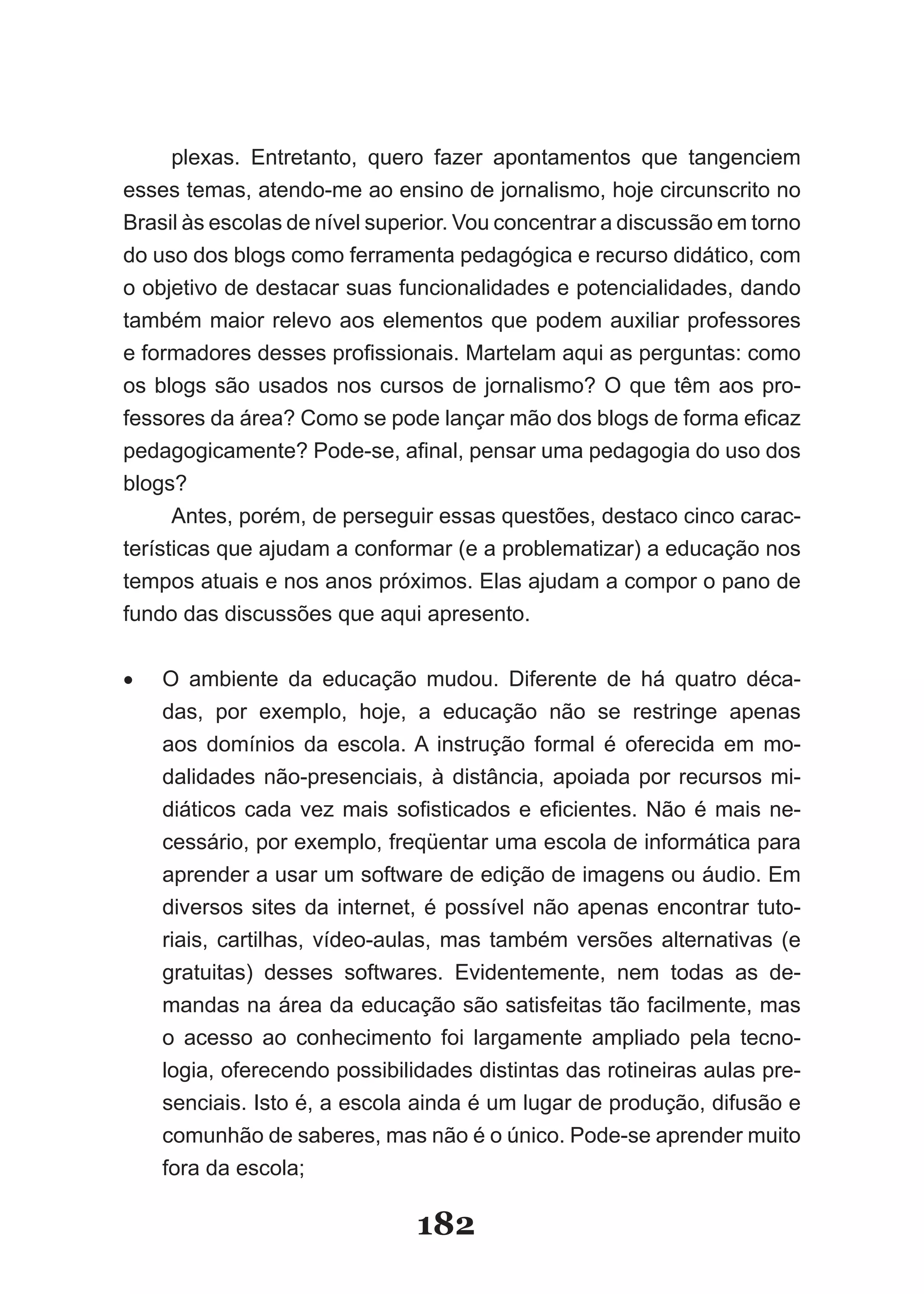 plexas. Entretanto, quero fazer apontamentos que tangenciem
esses temas, atendo-me ao ensino de jornalismo, hoje circunscrito no
Brasil­às­escolas­de­nível­superior.­Vou­concentrar­a­discussão­em­torno­
do uso dos blogs como ferramenta pedagógica e recurso didático, com
o objetivo de destacar suas funcionalidades e potencialidades, dando
também maior relevo aos elementos que podem auxiliar professores
e­for­ adores­desses­profissionais.­Martelam­aqui­as­perguntas:­como­
     m
os­ blogs­ são­ usados­ nos­ cursos­ de­ jornalismo?­ O­ que­ têm­ aos­ pro­
fessores da área? Como­se­pode­lançar­mão­dos­blogs­de­forma­efi­ az­   c
pedagogicamente?­Pode­se,­afinal,­pensar­uma­pedagogia­do­uso­dos­
blogs?
      Antes, porém, de perseguir essas questões, destaco cinco carac-
terísticas que ajudam a conformar (e a problematizar) a educação nos
tempos atuais e nos anos próximos. Elas ajudam a compor o pano de
fundo das discussões que aqui apresento.


•	   O ambiente da educação mudou. Diferente de há quatro déca-
     das, por exemplo, hoje, a educação não se restringe apenas
     aos domínios da escola. A instrução formal é oferecida em mo-
     dalidades não-presenciais, à distância, apoiada por recursos mi-
     di­ ­icos­ cada­ vez­ mais­ sofisticados­ e­ eficientes.­ Não­ é­ mais­ ne­
       át
     cessário, por exemplo, freqüentar uma escola de informática para
     aprender a usar um software de edição de imagens ou áudio. Em
     diversos sites da internet, é possível não apenas encontrar tuto-
     riais, cartilhas, vídeo-aulas, mas também versões alternativas (e
     gratuitas) desses softwares. Evidentemente, nem todas as de-
     mandas na área da educação são satisfeitas tão facilmente, mas
     o acesso ao conhecimento foi largamente ampliado pela tecno-
     logia, oferecendo possibilidades distintas das rotineiras aulas pre-
     senciais. Isto é, a escola ainda é um lugar de produção, difusão e
     comunhão de saberes, mas não é o único. Pode-se aprender muito
     fora da escola;

                                  182
 
