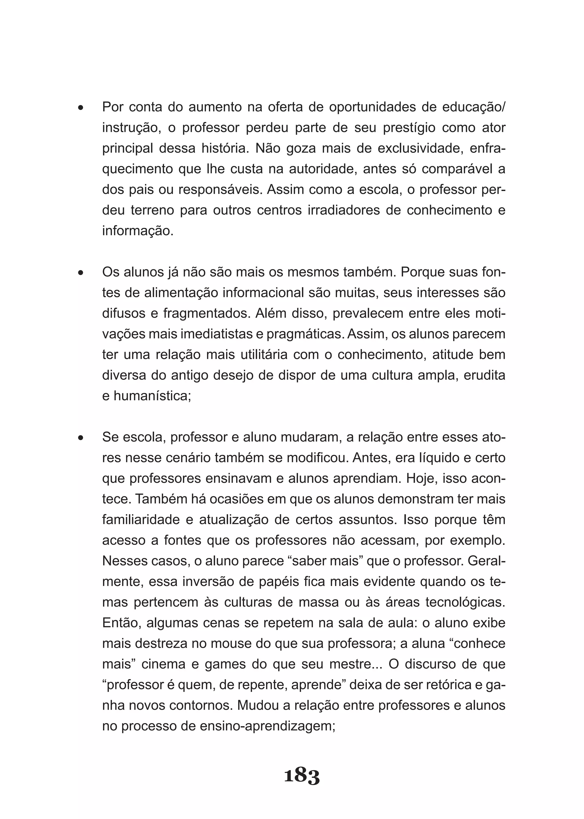 •	   Por­ conta­ do­ aumento­ na­ oferta­ de­ oportunidades­ de­ educação/
     instrução,­ o­ professor­ perdeu­ parte­ de­ seu­ prestígio­ como­ ator­
     principal­ dessa­ história.­ Não­ goza­ mais­ de­ exclusividade,­ enfra­
     quecimento­ que­ lhe­ custa­ na­ autoridade,­ antes­ só­ comparável­ a­
     dos­pais­ou­responsáveis.­Assim­como­a­escola,­o­professor­per­
     deu terreno para outros centros irradiadores de conhecimento e
     informação.


•	   Os­alunos­já­não­são­mais­os­mesmos­também.­Porque­suas­fon­
     tes­de­alimentação­informacional­são­muitas,­seus­interesses­são­
     difusos­e­fragmentados.­Além­disso,­prevalecem­entre­eles­mo­i­        t
     vações­mais­imediatistas­e­pragmáticas.­Assim,­os­alunos­parecem­
     ter­ uma­ relação­ mais­ utilitária­ com­ o­ conhecimento,­ atitude­ bem­
     diversa­do­antigo­desejo­de­dispor­de­uma­cultura­ampla,­erudita­
     e humanística;


•	   Se­escola,­professor­e­aluno­mudaram,­a­relação­entre­esses­ato­
     res­nesse­cenário­também­se­modificou.­Antes,­era­líquido­e­cer­o­    t
     que­professores­ensinavam­e­alunos­aprendiam.­Hoje,­isso­acon­
     tece.­Também­há­ocasiões­em­que­os­alunos­demonstram­ter­mais­
     familiaridade­ e­ atualização­ de­ certos­ assuntos.­ Isso­ porque­ têm­
     acesso­ a­ fontes­ que­ os­ professores­ não­ acessam,­ por­ exemplo.­
     Nesses­casos,­o­aluno­parece­“saber­mais”­que­o­professor.­Geral­
     mente,­essa­inversão­de­papéis­fica­mais­evidente­quando­os­te­
     mas­ pertencem­ às­ culturas­ de­ massa­ ou­ às­ áreas­ tecnológicas.­
     Então,­algumas­cenas­se­repetem­na­sala­de­aula:­o­aluno­exibe­
     mais­destreza­no­mouse­do­que­sua­professora;­a­aluna­“conhece­
     mais” cinema e games do que seu mestre... O discurso de que
     “pro­essor­é­quem,­de­repente,­aprende”­deixa­de­ser­retórica­e­ga­
         f
     nha­novos­contornos.­Mudou­a­relação­entre­professores­e­alunos­
     no­processo­de­ensino­aprendizagem;


                                     183
 
