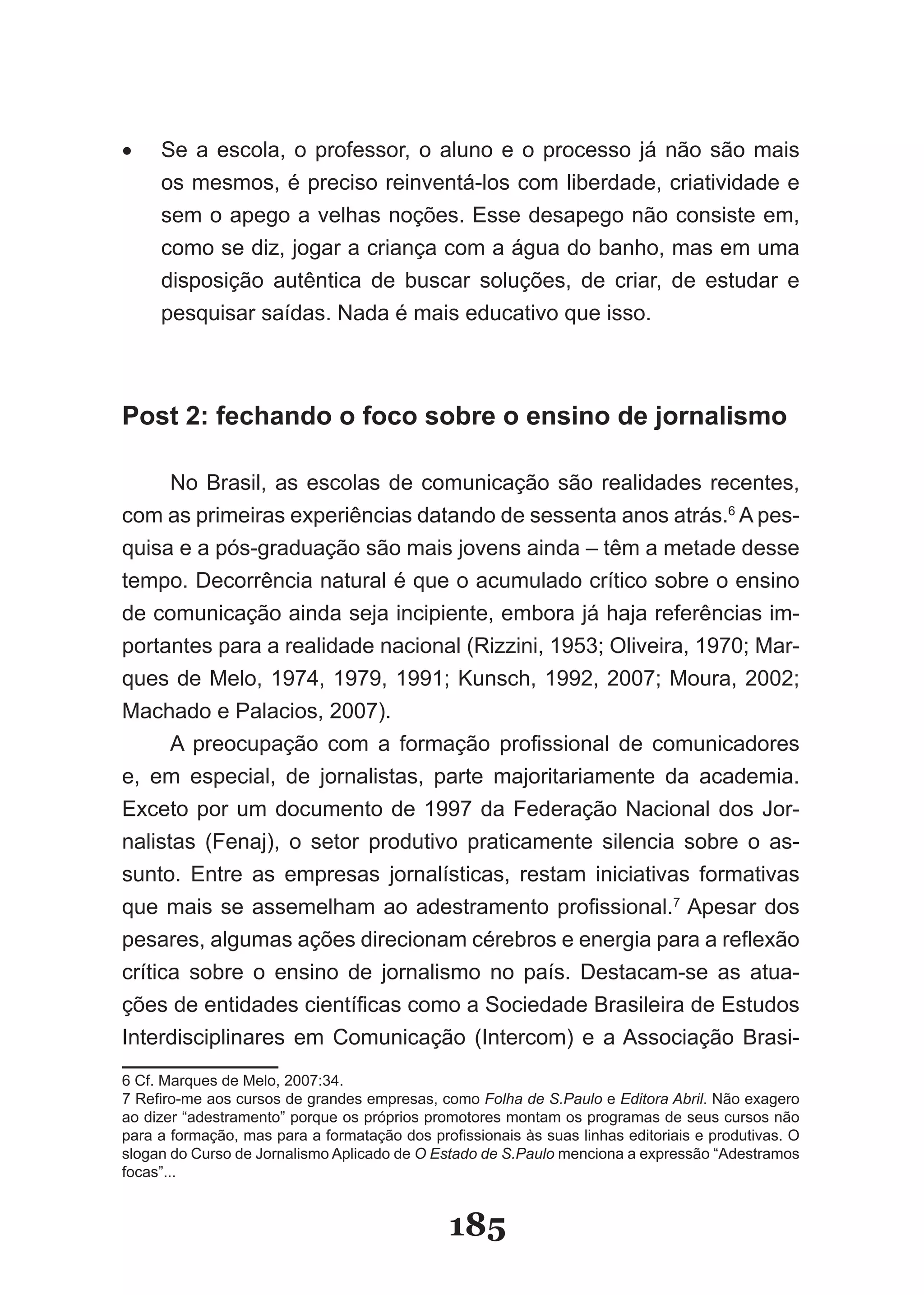 •	   Se­ a­ escola,­ o­ professor,­ o­ aluno­ e­ o­ processo­ já­ não­ são­ mais­
     os­mesmos,­é­preciso­reinventá­los­com­liberdade,­criatividade­e­
     sem­o­apego­a­velhas­noções.­Esse­desapego­não­consiste­em,­
     como­se­diz,­jogar­a­criança­com­a­água­do­banho,­mas­em­uma­
     dis­ osição­ autêntica­ de­ buscar­ soluções,­ de­ criar,­ de­ estudar­ e­
        p
     pes­ uisar­saídas.­Nada­é­mais­educativo­que­isso.
         q



Post 2: fechando o foco sobre o ensino de jornalismo

      No­ Brasil,­ as­ escolas­ de­ comunicação­ são­ realidades­ recentes,­
com­as­primeiras­experiências­datando­de­sessenta­anos­atrás.6 A pes­
quisa­e­a­pós­graduação­são­mais­jovens­ainda­–­têm­a­metade­desse­
tempo. Decorrência natural é que o acumulado crítico sobre o ensino
de­comunicação­ainda­seja­incipiente,­embora­já­haja­referências­im­
portantes­para­a­realidade­nacional­(Rizzini,­1953;­Oliveira,­1970;­Mar­
ques­de­Melo,­1974,­1979,­1991;­Kunsch,­1992,­2007;­Moura,­2002;­
Machado­e­Palacios,­2007).
      A­ preocupação­ com­ a­ formação­ profissional­ de­ comunicadores­
e,­ em­ especial,­ de­ jornalistas,­ parte­ majoritariamente­ da­ academia.­
Ex­ eto­ por­ um­ documento­ de­ 1997­ da­ Federação­ Nacional­ dos­ Jor­
   c
nalistas­ (Fenaj),­ o­ setor­ produtivo­ praticamente­ silencia­ sobre­ o­ as­
sunto.­ Entre­ as­ empresas­ jornalísticas,­ restam­ iniciativas­ formativas­
que­ mais­ se­ assemelham­ ao­ adestramento­ profissional.7 Apesar dos
pesares,­algumas­ações­direcionam­cérebros­e­energia­para­a­refle­ ão­    x
crítica sobre o ensino de jornalismo no país. Destacam­se as atua­
ções­de­entidades­científicas­como­a­Sociedade­Brasileira­de­Estu­ os­    d
Interdisciplinares­ em­ Comunicação­ (Intercom)­ e­ a­Associação­ Brasi­
6­Cf.­Marques­de­Melo,­2007:34.
7­Refiro­me­aos­cursos­de­grandes­empresas,­como­Folha de S.Paulo e Editora Abril.­Não­exagero­
ao­dizer­“adestramento”­porque­os­próprios­promotores­montam­os­programas­de­seus­cursos­não­
para­a­formação,­mas­para­a­formatação­dos­profissionais­às­suas­linhas­editoriais­e­produtivas.­O­
slogan­do­Curso­de­Jornalismo­Aplicado­de­O Estado de S.Paulo menciona a expressão “Adestramos
focas”...


                                               185
 