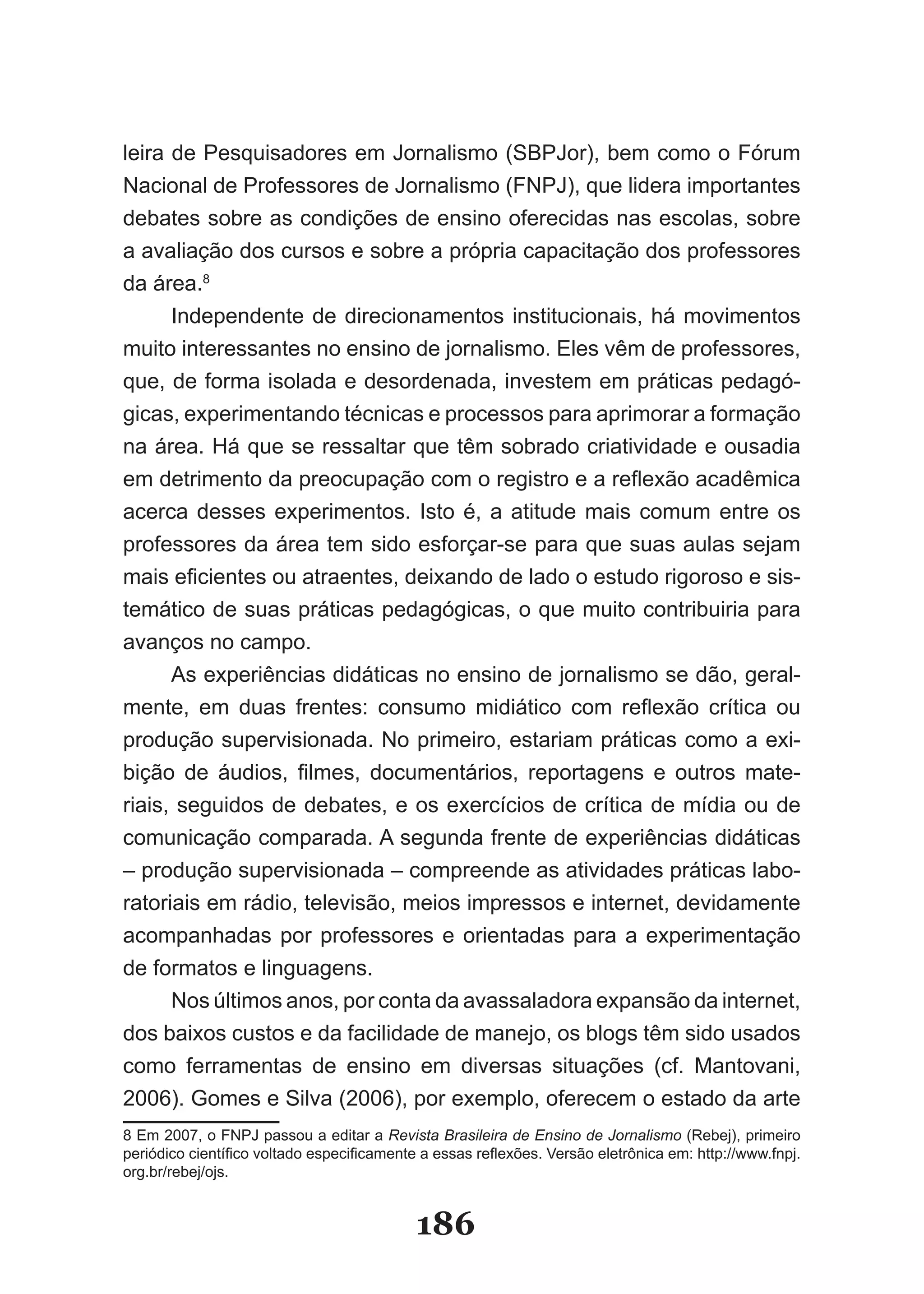 leira­de­Pesquisadores­em­Jornalismo­(SBPJor),­bem­como­o­Fórum­
Nacional­de­Professores­de­Jornalismo­(FNPJ),­que­lidera­importantes­
de­ ates­sobre­as­condições­de­ensino­oferecidas­nas­escolas,­sobre­
   b
a­avaliação­dos­cursos­e­sobre­a­própria­capacitação­dos­professores­
da­área.8
       Independente­ de­ direcionamentos­ institucionais,­ há­ movimentos­
muito­interessantes­no­ensino­de­jornalismo.­Eles­vêm­de­professores,­
que,­de­forma­isolada­e­desordenada,­investem­em­práticas­pedagó­
gicas,­experimentando­técnicas­e­processos­para­aprimorar­a­formação­
na­área.­Há­que­se­ressaltar­que­têm­sobrado­criatividade­e­ousadia­
em­detrimento­da­preocupação­com­o­registro­e­a­reflexão­acadêmica­
acer­ a­ desses­ experimentos.­ Isto­ é,­ a­ atitude­ mais­ comum­ entre­ os­
      c
pro­essores­da­área­tem­sido­esforçar­se­para­que­suas­aulas­sejam­
    f
mais­eficientes­ou­atraentes,­deixando­de­lado­o­estudo­rigoroso­e­sis­
temático­de­suas­práticas­pedagógicas,­o­que­muito­contribuiria­para­
avan­ os­no­campo.
      ç
       As­experiências­didáticas­no­ensino­de­jornalismo­se­dão,­geral­
mente,­ em­ duas­ frentes:­ consumo­ midiático­ com­ reflexão­ crítica­ ou­
pro­ ução­supervisionada.­No­primeiro,­estariam­práticas­como­a­exi­
    d
bição­ de­ áudios,­ filmes,­ documentários,­ reportagens­ e­ outros­ ma­e­
                                                                         t
riais,­seguidos­de­debates,­e­os­exercícios­de­crítica­de­mídia­ou­de­
comunicação­comparada.­A­segunda­frente­de­experiências­di­ áticas­ d
–­produção­supervisionada­–­compreende­as­atividades­práti­ as­labo­
                                                                  c
ratoriais­em­rádio,­televisão,­meios­impressos­e­internet,­de­ i­ amente­
                                                                 vd
acompanhadas­ por­ professores­ e­ orientadas­ para­ a­ expe­ imentação­
                                                                r
de formatos e linguagens.
       Nos­últimos­anos,­por­conta­da­avassaladora­expansão­da­internet,­
dos­baixos­custos­e­da­facilidade­de­manejo,­os­blogs­têm­sido­usados­
como­ ferramentas­ de­ ensino­ em­ diversas­ situações­ (cf.­ Mantovani,­
2006).­Gomes­e­Silva­(2006),­por­exemplo,­oferecem­o­estado­da­arte­
8­Em­2007,­o­FNPJ­passou­a­editar­a­Revista Brasileira de Ensino de Jornalismo­(Rebej),­primeiro­
periódico­científico­voltado­especificamente­a­essas­reflexões.­Versão­eletrônica­em:­http://www.fnpj.
org.br/rebej/ojs.


                                           186
 