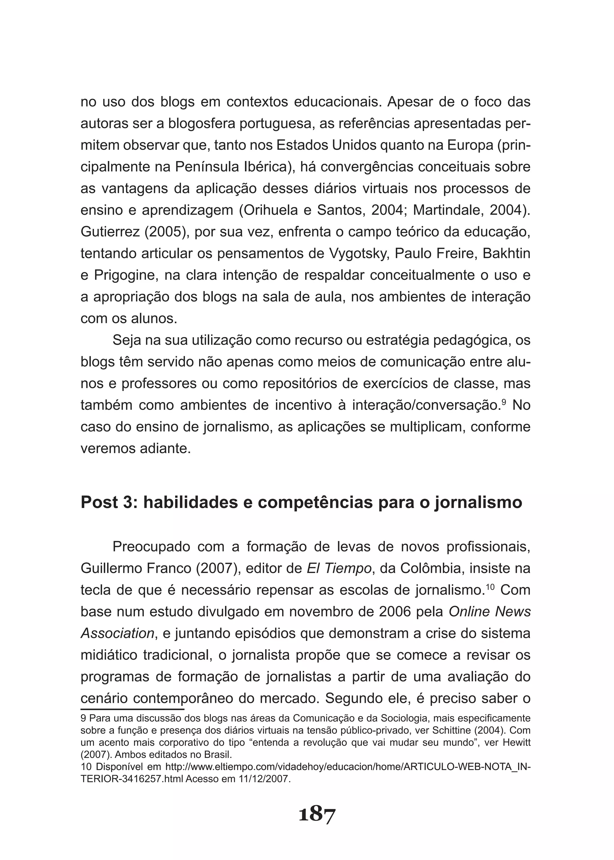 no uso dos blogs em contextos educacionais. Apesar de o foco das
au­oras­ser­a­blogosfera­portuguesa,­as­referências­apresentadas­per­
   t
mitem­observar­que,­tanto­nos­Estados­Unidos­quanto­na­Europa­(prin­
cipalmente­na­Península­Ibérica),­há­convergências­conceituais­sobre­
as­ vantagens­ da­ aplicação­ desses­ diários­ virtuais­ nos­ processos­ de­
en­ ino­e­aprendizagem­(Orihuela­e­Santos,­2004;­Martindale,­2004).­
   s
Gutierrez­(2005),­por­sua­vez,­enfrenta­o­campo­teórico­da­educação,­
ten­ando­articular­os­pensamentos­de­Vygotsky,­Paulo­Freire,­Bakhtin­
     t
e­Prigogine,­na­clara­intenção­de­respaldar­conceitualmente­o­uso­e­
a­apro­ riação­dos­blogs­na­sala­de­aula,­nos­ambientes­de­interação­
        p
com os alunos.
       Seja­na­sua­utilização­como­recurso­ou­estratégia­pedagógica,­os­
blogs­têm­servido­não­apenas­como­meios­de­comunicação­entre­alu­
nos­e­professores­ou­como­repositórios­de­exercícios­de­classe,­mas­
também­ como­ ambientes­ de­ incentivo­ à­ interação/conversação.9­ No­
caso­do­ensino­de­jornalismo,­as­aplicações­se­multiplicam,­conforme­
veremos adiante.


Post 3: habilidades e competências para o jornalismo

       Preocupado­ com­ a­ formação­ de­ levas­ de­ novos­ profissionais,­
Guiller­ o­Franco­(2007),­editor­de­El Tiempo,­da­Colômbia,­insiste­na­
         m
te­ la­ de­ que­ é­ necessário­ repensar­ as­ escolas­ de­ jornalismo.10 Com
  c
ba­ e­num­estudo­divulgado­em­novembro­de­2006­pela­Online News
   s
Association,­e­juntando­episódios­que­demonstram­a­crise­do­sistema­
mi­ iático­ tradicional,­ o­ jornalista­ propõe­ que­ se­ comece­ a­ revisar­ os­
   d
pro­ ramas­ de­ formação­ de­ jornalistas­ a­ partir­ de­ uma­ avaliação­ do­
     g
cenário­contemporâneo­do­mercado.­Segundo­ele,­é­preciso­saber­o­
9­Para­uma­discussão­dos­blogs­nas­áreas­da­Comunicação­e­da­Sociologia,­mais­especificamente­
sobre­a­função­e­presença­dos­diários­virtuais­na­tensão­público­privado,­ver­Schittine­(2004).­Com­
um­ acento­ mais­ corporativo­ do­ tipo­ “entenda­ a­ revolução­ que­ vai­ mudar­ seu­ mundo”,­ ver­ Hewitt­
(2007).­Ambos­editados­no­Brasil.
10­ Disponível­ em­ http://www.eltiempo.com/vidadehoy/educacion/home/ARTICU�O­�EB­NOTA�IN­
  ­
TERIOR­3416257.html­Acesso­em­11/12/2007.


                                                   187
 